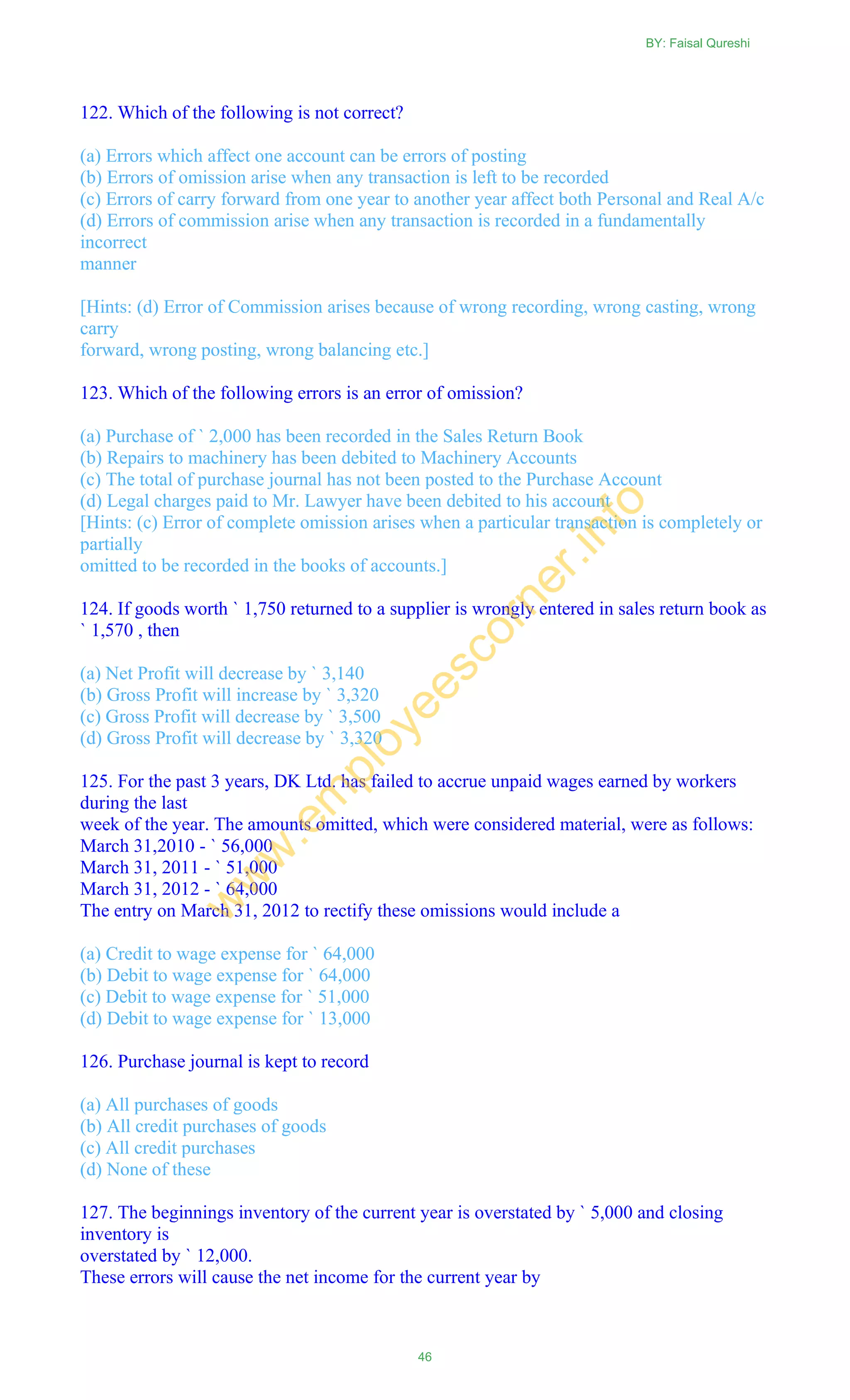 122. Which of the following is not correct?
(a) Errors which affect one account can be errors of posting
(b) Errors of omission arise when any transaction is left to be recorded
(c) Errors of carry forward from one year to another year affect both Personal and Real A/c
(d) Errors of commission arise when any transaction is recorded in a fundamentally
incorrect
manner
[Hints: (d) Error of Commission arises because of wrong recording, wrong casting, wrong
carry
forward, wrong posting, wrong balancing etc.]
123. Which of the following errors is an error of omission?
(a) Purchase of ` 2,000 has been recorded in the Sales Return Book
(b) Repairs to machinery has been debited to Machinery Accounts
(c) The total of purchase journal has not been posted to the Purchase Account
(d) Legal charges paid to Mr. Lawyer have been debited to his account
[Hints: (c) Error of complete omission arises when a particular transaction is completely or
partially
omitted to be recorded in the books of accounts.]
124. If goods worth ` 1,750 returned to a supplier is wrongly entered in sales return book as
` 1,570 , then
(a) Net Profit will decrease by ` 3,140
(b) Gross Profit will increase by ` 3,320
(c) Gross Profit will decrease by ` 3,500
(d) Gross Profit will decrease by ` 3,320
125. For the past 3 years, DK Ltd. has failed to accrue unpaid wages earned by workers
during the last
week of the year. The amounts omitted, which were considered material, were as follows:
March 31,2010 - ` 56,000
March 31, 2011 - ` 51,000
March 31, 2012 - ` 64,000
The entry on March 31, 2012 to rectify these omissions would include a
(a) Credit to wage expense for ` 64,000
(b) Debit to wage expense for ` 64,000
(c) Debit to wage expense for ` 51,000
(d) Debit to wage expense for ` 13,000
126. Purchase journal is kept to record
(a) All purchases of goods
(b) All credit purchases of goods
(c) All credit purchases
(d) None of these
127. The beginnings inventory of the current year is overstated by ` 5,000 and closing
inventory is
overstated by ` 12,000.
These errors will cause the net income for the current year by
BY: Faisal Qureshi
46
w
w
w
.em
ployeescorner.info
 