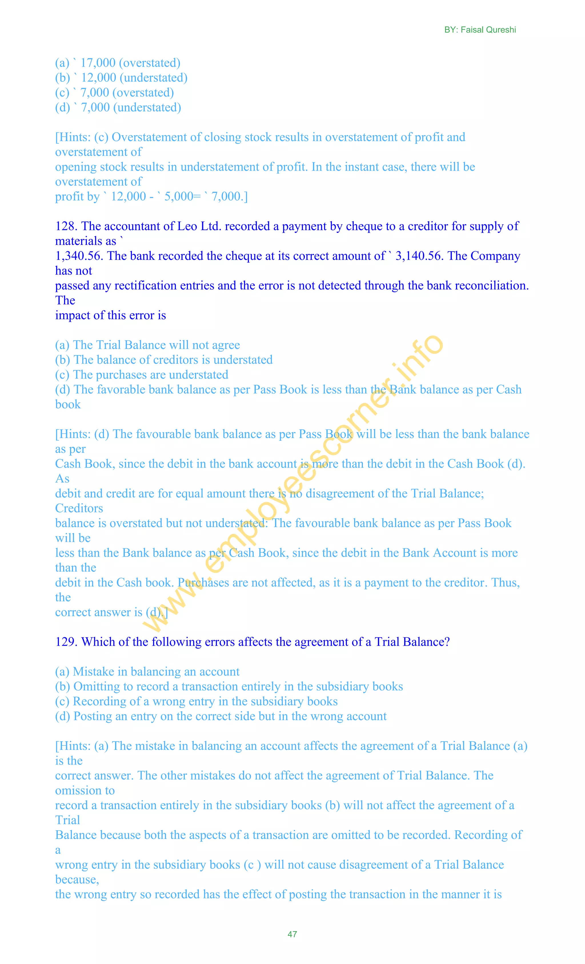 (a) ` 17,000 (overstated)
(b) ` 12,000 (understated)
(c) ` 7,000 (overstated)
(d) ` 7,000 (understated)
[Hints: (c) Overstatement of closing stock results in overstatement of profit and
overstatement of
opening stock results in understatement of profit. In the instant case, there will be
overstatement of
profit by ` 12,000 - ` 5,000= ` 7,000.]
128. The accountant of Leo Ltd. recorded a payment by cheque to a creditor for supply of
materials as `
1,340.56. The bank recorded the cheque at its correct amount of ` 3,140.56. The Company
has not
passed any rectification entries and the error is not detected through the bank reconciliation.
The
impact of this error is
(a) The Trial Balance will not agree
(b) The balance of creditors is understated
(c) The purchases are understated
(d) The favorable bank balance as per Pass Book is less than the Bank balance as per Cash
book
[Hints: (d) The favourable bank balance as per Pass Book will be less than the bank balance
as per
Cash Book, since the debit in the bank account is more than the debit in the Cash Book (d).
As
debit and credit are for equal amount there is no disagreement of the Trial Balance;
Creditors
balance is overstated but not understated: The favourable bank balance as per Pass Book
will be
less than the Bank balance as per Cash Book, since the debit in the Bank Account is more
than the
debit in the Cash book. Purchases are not affected, as it is a payment to the creditor. Thus,
the
correct answer is (d).]
129. Which of the following errors affects the agreement of a Trial Balance?
(a) Mistake in balancing an account
(b) Omitting to record a transaction entirely in the subsidiary books
(c) Recording of a wrong entry in the subsidiary books
(d) Posting an entry on the correct side but in the wrong account
[Hints: (a) The mistake in balancing an account affects the agreement of a Trial Balance (a)
is the
correct answer. The other mistakes do not affect the agreement of Trial Balance. The
omission to
record a transaction entirely in the subsidiary books (b) will not affect the agreement of a
Trial
Balance because both the aspects of a transaction are omitted to be recorded. Recording of
a
wrong entry in the subsidiary books (c ) will not cause disagreement of a Trial Balance
because,
the wrong entry so recorded has the effect of posting the transaction in the manner it is
BY: Faisal Qureshi
47
w
w
w
.em
ployeescorner.info
 