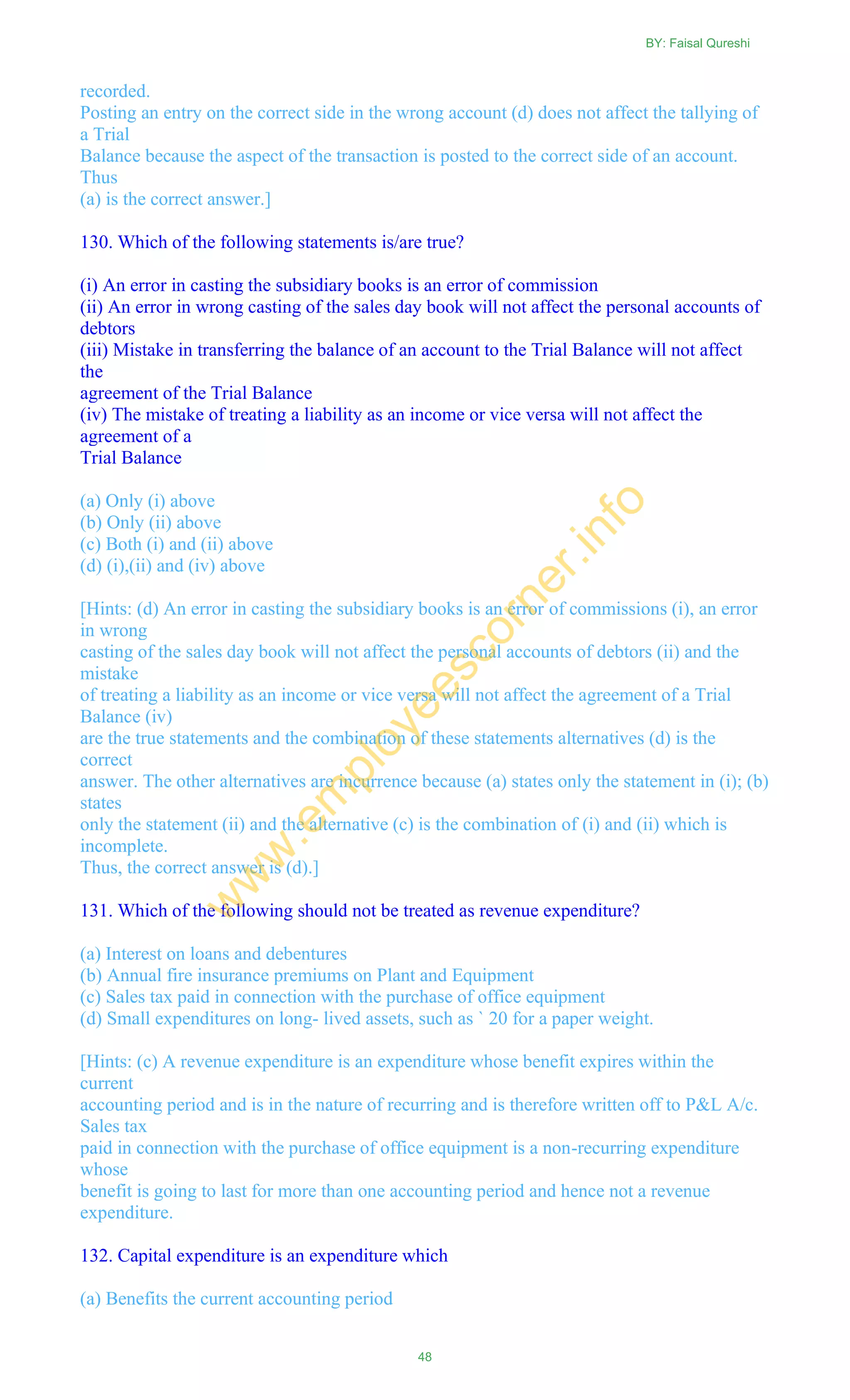 recorded.
Posting an entry on the correct side in the wrong account (d) does not affect the tallying of
a Trial
Balance because the aspect of the transaction is posted to the correct side of an account.
Thus
(a) is the correct answer.]
130. Which of the following statements is/are true?
(i) An error in casting the subsidiary books is an error of commission
(ii) An error in wrong casting of the sales day book will not affect the personal accounts of
debtors
(iii) Mistake in transferring the balance of an account to the Trial Balance will not affect
the
agreement of the Trial Balance
(iv) The mistake of treating a liability as an income or vice versa will not affect the
agreement of a
Trial Balance
(a) Only (i) above
(b) Only (ii) above
(c) Both (i) and (ii) above
(d) (i),(ii) and (iv) above
[Hints: (d) An error in casting the subsidiary books is an error of commissions (i), an error
in wrong
casting of the sales day book will not affect the personal accounts of debtors (ii) and the
mistake
of treating a liability as an income or vice versa will not affect the agreement of a Trial
Balance (iv)
are the true statements and the combination of these statements alternatives (d) is the
correct
answer. The other alternatives are incurrence because (a) states only the statement in (i); (b)
states
only the statement (ii) and the alternative (c) is the combination of (i) and (ii) which is
incomplete.
Thus, the correct answer is (d).]
131. Which of the following should not be treated as revenue expenditure?
(a) Interest on loans and debentures
(b) Annual fire insurance premiums on Plant and Equipment
(c) Sales tax paid in connection with the purchase of office equipment
(d) Small expenditures on long- lived assets, such as ` 20 for a paper weight.
[Hints: (c) A revenue expenditure is an expenditure whose benefit expires within the
current
accounting period and is in the nature of recurring and is therefore written off to P&L A/c.
Sales tax
paid in connection with the purchase of office equipment is a non-recurring expenditure
whose
benefit is going to last for more than one accounting period and hence not a revenue
expenditure.
132. Capital expenditure is an expenditure which
(a) Benefits the current accounting period
BY: Faisal Qureshi
48
w
w
w
.em
ployeescorner.info
 
