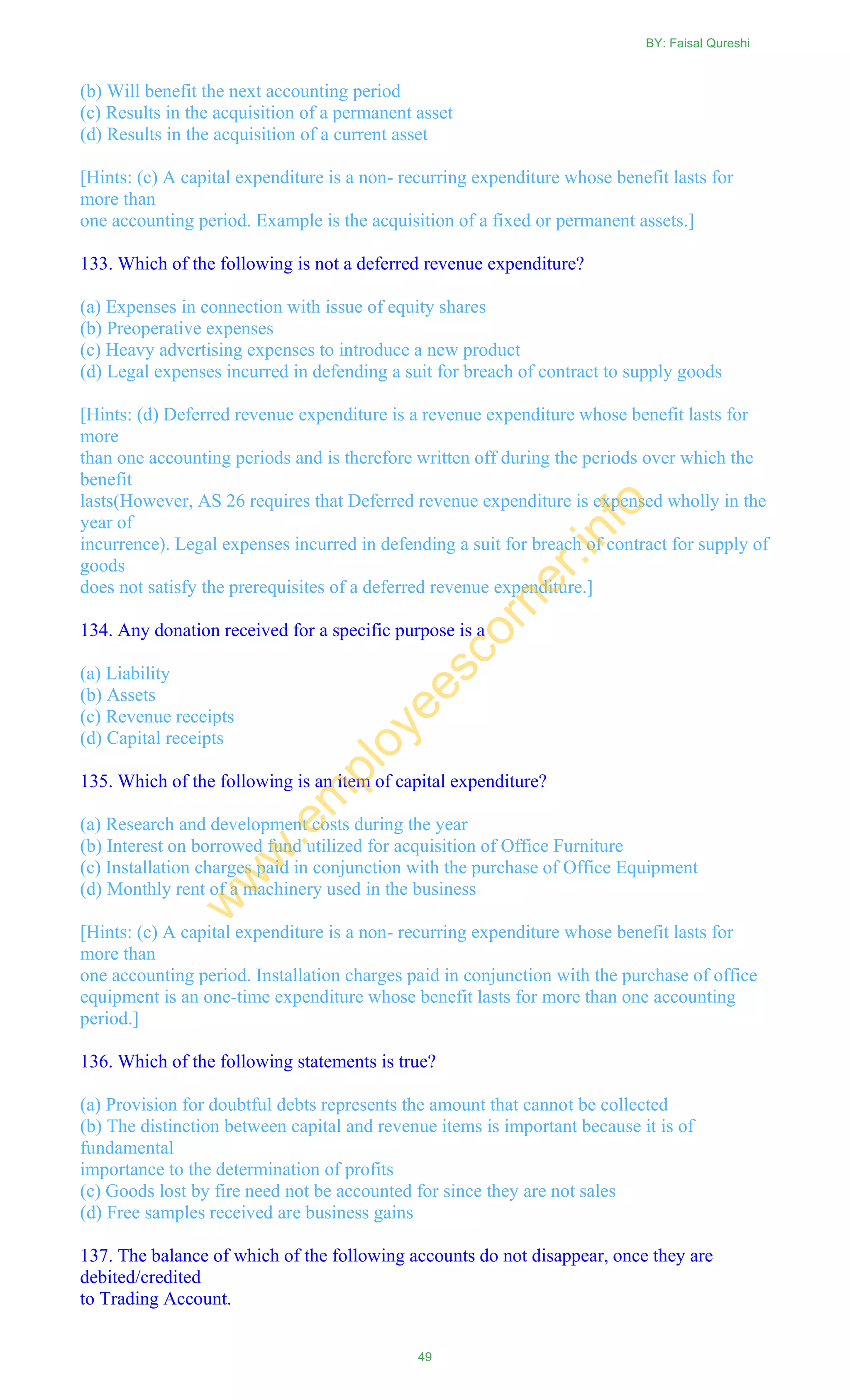 (b) Will benefit the next accounting period
(c) Results in the acquisition of a permanent asset
(d) Results in the acquisition of a current asset
[Hints: (c) A capital expenditure is a non- recurring expenditure whose benefit lasts for
more than
one accounting period. Example is the acquisition of a fixed or permanent assets.]
133. Which of the following is not a deferred revenue expenditure?
(a) Expenses in connection with issue of equity shares
(b) Preoperative expenses
(c) Heavy advertising expenses to introduce a new product
(d) Legal expenses incurred in defending a suit for breach of contract to supply goods
[Hints: (d) Deferred revenue expenditure is a revenue expenditure whose benefit lasts for
more
than one accounting periods and is therefore written off during the periods over which the
benefit
lasts(However, AS 26 requires that Deferred revenue expenditure is expensed wholly in the
year of
incurrence). Legal expenses incurred in defending a suit for breach of contract for supply of
goods
does not satisfy the prerequisites of a deferred revenue expenditure.]
134. Any donation received for a specific purpose is a
(a) Liability
(b) Assets
(c) Revenue receipts
(d) Capital receipts
135. Which of the following is an item of capital expenditure?
(a) Research and development costs during the year
(b) Interest on borrowed fund utilized for acquisition of Office Furniture
(c) Installation charges paid in conjunction with the purchase of Office Equipment
(d) Monthly rent of a machinery used in the business
[Hints: (c) A capital expenditure is a non- recurring expenditure whose benefit lasts for
more than
one accounting period. Installation charges paid in conjunction with the purchase of office
equipment is an one-time expenditure whose benefit lasts for more than one accounting
period.]
136. Which of the following statements is true?
(a) Provision for doubtful debts represents the amount that cannot be collected
(b) The distinction between capital and revenue items is important because it is of
fundamental
importance to the determination of profits
(c) Goods lost by fire need not be accounted for since they are not sales
(d) Free samples received are business gains
137. The balance of which of the following accounts do not disappear, once they are
debited/credited
to Trading Account.
BY: Faisal Qureshi
49
w
w
w
.em
ployeescorner.info
 