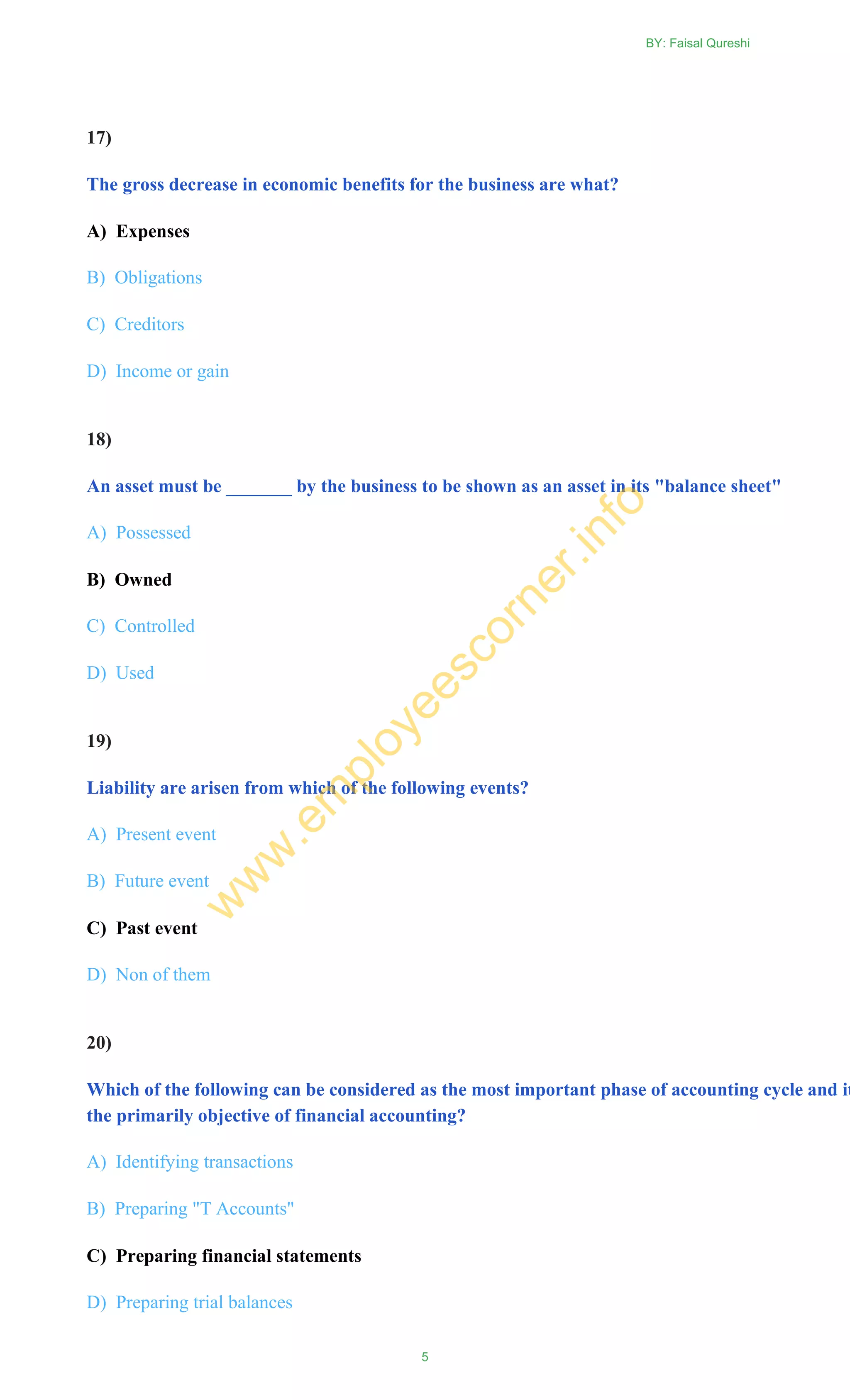 17)
The gross decrease in economic benefits for the business are what?
A) Expenses
B) Obligations
C) Creditors
D) Income or gain
18)
An asset must be _______ by the business to be shown as an asset in its "balance sheet"
A) Possessed
B) Owned
C) Controlled
D) Used
19)
Liability are arisen from which of the following events?
A) Present event
B) Future event
C) Past event
D) Non of them
20)
Which of the following can be considered as the most important phase of accounting cycle and it
the primarily objective of financial accounting?
A) Identifying transactions
B) Preparing "T Accounts"
C) Preparing financial statements
D) Preparing trial balances
BY: Faisal Qureshi
5
w
w
w
.em
ployeescorner.info
 