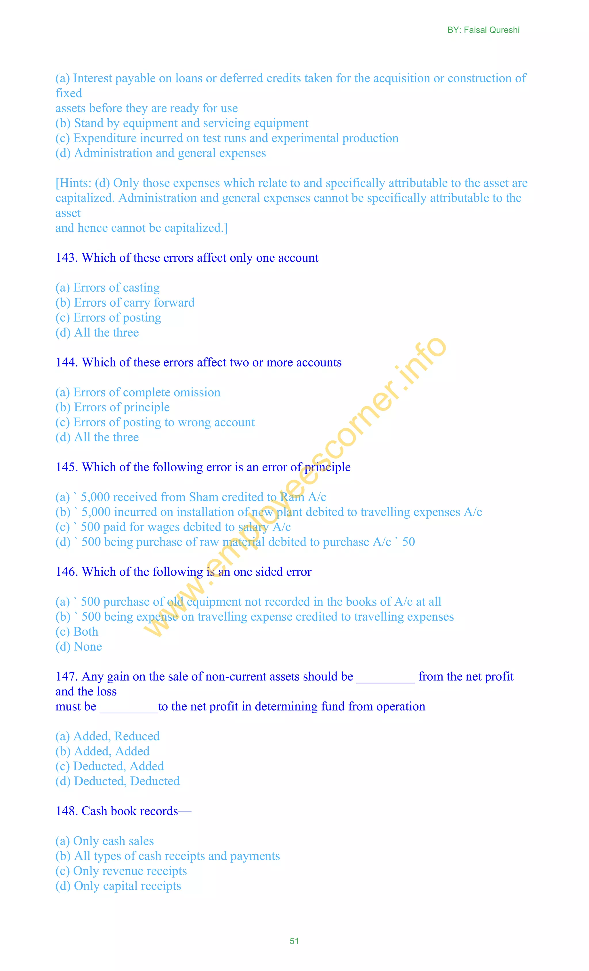 (a) Interest payable on loans or deferred credits taken for the acquisition or construction of
fixed
assets before they are ready for use
(b) Stand by equipment and servicing equipment
(c) Expenditure incurred on test runs and experimental production
(d) Administration and general expenses
[Hints: (d) Only those expenses which relate to and specifically attributable to the asset are
capitalized. Administration and general expenses cannot be specifically attributable to the
asset
and hence cannot be capitalized.]
143. Which of these errors affect only one account
(a) Errors of casting
(b) Errors of carry forward
(c) Errors of posting
(d) All the three
144. Which of these errors affect two or more accounts
(a) Errors of complete omission
(b) Errors of principle
(c) Errors of posting to wrong account
(d) All the three
145. Which of the following error is an error of principle
(a) ` 5,000 received from Sham credited to Ram A/c
(b) ` 5,000 incurred on installation of new plant debited to travelling expenses A/c
(c) ` 500 paid for wages debited to salary A/c
(d) ` 500 being purchase of raw material debited to purchase A/c ` 50
146. Which of the following is an one sided error
(a) ` 500 purchase of old equipment not recorded in the books of A/c at all
(b) ` 500 being expense on travelling expense credited to travelling expenses
(c) Both
(d) None
147. Any gain on the sale of non-current assets should be _________ from the net profit
and the loss
must be _________to the net profit in determining fund from operation
(a) Added, Reduced
(b) Added, Added
(c) Deducted, Added
(d) Deducted, Deducted
148. Cash book records—
(a) Only cash sales
(b) All types of cash receipts and payments
(c) Only revenue receipts
(d) Only capital receipts
BY: Faisal Qureshi
51
w
w
w
.em
ployeescorner.info
 