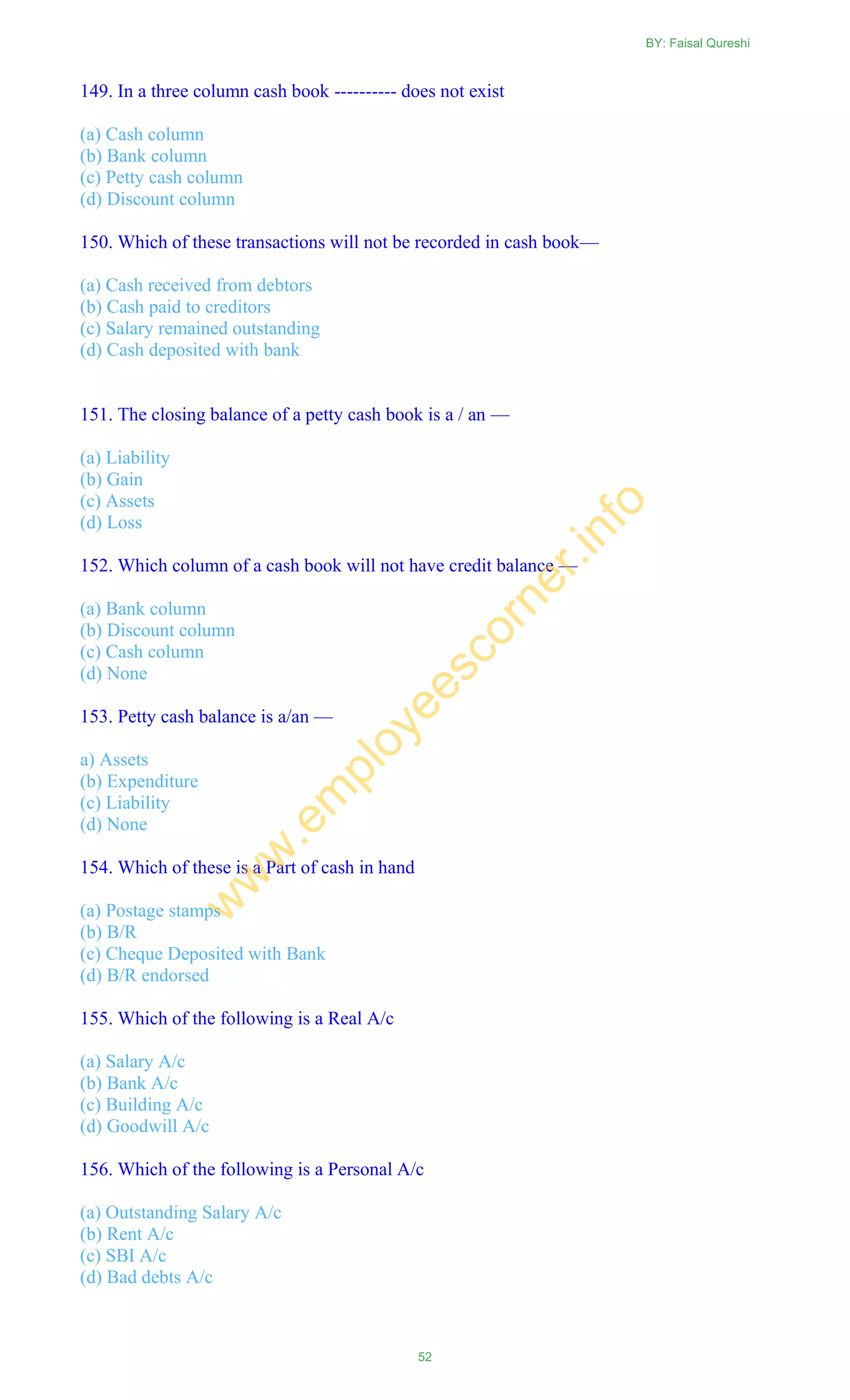 149. In a three column cash book ---------- does not exist
(a) Cash column
(b) Bank column
(c) Petty cash column
(d) Discount column
150. Which of these transactions will not be recorded in cash book—
(a) Cash received from debtors
(b) Cash paid to creditors
(c) Salary remained outstanding
(d) Cash deposited with bank
151. The closing balance of a petty cash book is a / an —
(a) Liability
(b) Gain
(c) Assets
(d) Loss
152. Which column of a cash book will not have credit balance —
(a) Bank column
(b) Discount column
(c) Cash column
(d) None
153. Petty cash balance is a/an —
a) Assets
(b) Expenditure
(c) Liability
(d) None
154. Which of these is a Part of cash in hand
(a) Postage stamps
(b) B/R
(c) Cheque Deposited with Bank
(d) B/R endorsed
155. Which of the following is a Real A/c
(a) Salary A/c
(b) Bank A/c
(c) Building A/c
(d) Goodwill A/c
156. Which of the following is a Personal A/c
(a) Outstanding Salary A/c
(b) Rent A/c
(c) SBI A/c
(d) Bad debts A/c
BY: Faisal Qureshi
52
w
w
w
.em
ployeescorner.info
 