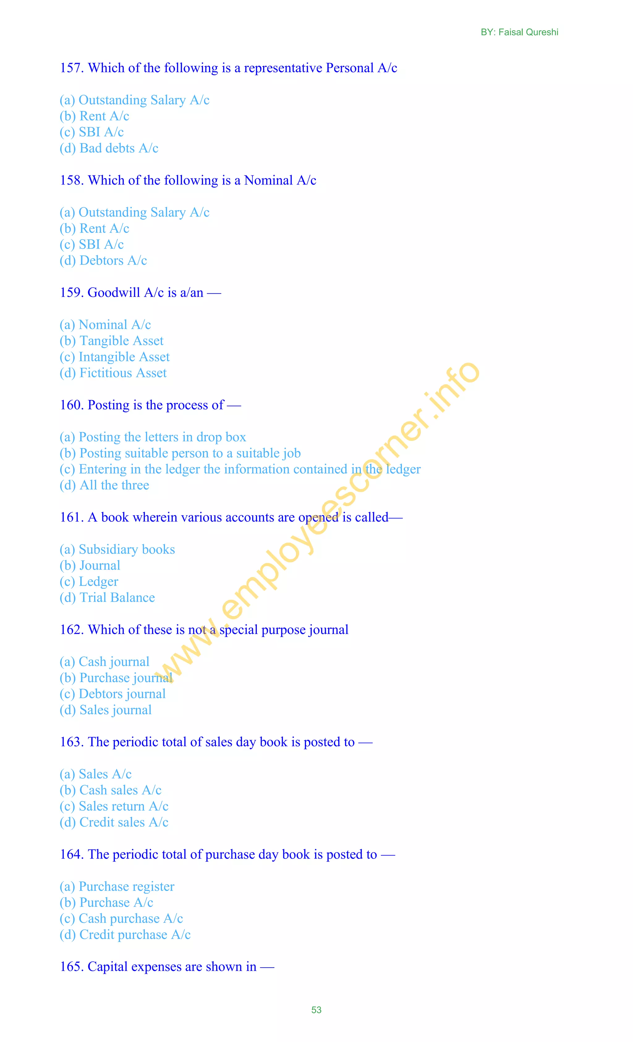 157. Which of the following is a representative Personal A/c
(a) Outstanding Salary A/c
(b) Rent A/c
(c) SBI A/c
(d) Bad debts A/c
158. Which of the following is a Nominal A/c
(a) Outstanding Salary A/c
(b) Rent A/c
(c) SBI A/c
(d) Debtors A/c
159. Goodwill A/c is a/an —
(a) Nominal A/c
(b) Tangible Asset
(c) Intangible Asset
(d) Fictitious Asset
160. Posting is the process of —
(a) Posting the letters in drop box
(b) Posting suitable person to a suitable job
(c) Entering in the ledger the information contained in the ledger
(d) All the three
161. A book wherein various accounts are opened is called—
(a) Subsidiary books
(b) Journal
(c) Ledger
(d) Trial Balance
162. Which of these is not a special purpose journal
(a) Cash journal
(b) Purchase journal
(c) Debtors journal
(d) Sales journal
163. The periodic total of sales day book is posted to —
(a) Sales A/c
(b) Cash sales A/c
(c) Sales return A/c
(d) Credit sales A/c
164. The periodic total of purchase day book is posted to —
(a) Purchase register
(b) Purchase A/c
(c) Cash purchase A/c
(d) Credit purchase A/c
165. Capital expenses are shown in —
BY: Faisal Qureshi
53
w
w
w
.em
ployeescorner.info
 