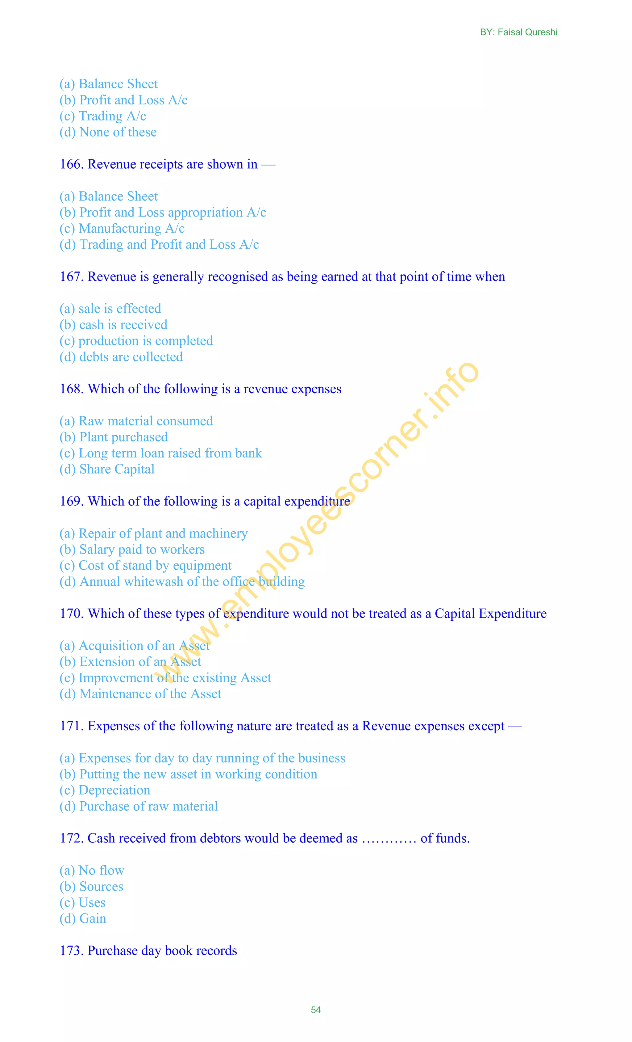 (a) Balance Sheet
(b) Profit and Loss A/c
(c) Trading A/c
(d) None of these
166. Revenue receipts are shown in —
(a) Balance Sheet
(b) Profit and Loss appropriation A/c
(c) Manufacturing A/c
(d) Trading and Profit and Loss A/c
167. Revenue is generally recognised as being earned at that point of time when
(a) sale is effected
(b) cash is received
(c) production is completed
(d) debts are collected
168. Which of the following is a revenue expenses
(a) Raw material consumed
(b) Plant purchased
(c) Long term loan raised from bank
(d) Share Capital
169. Which of the following is a capital expenditure
(a) Repair of plant and machinery
(b) Salary paid to workers
(c) Cost of stand by equipment
(d) Annual whitewash of the office building
170. Which of these types of expenditure would not be treated as a Capital Expenditure
(a) Acquisition of an Asset
(b) Extension of an Asset
(c) Improvement of the existing Asset
(d) Maintenance of the Asset
171. Expenses of the following nature are treated as a Revenue expenses except —
(a) Expenses for day to day running of the business
(b) Putting the new asset in working condition
(c) Depreciation
(d) Purchase of raw material
172. Cash received from debtors would be deemed as ………… of funds.
(a) No flow
(b) Sources
(c) Uses
(d) Gain
173. Purchase day book records
BY: Faisal Qureshi
54
w
w
w
.em
ployeescorner.info
 