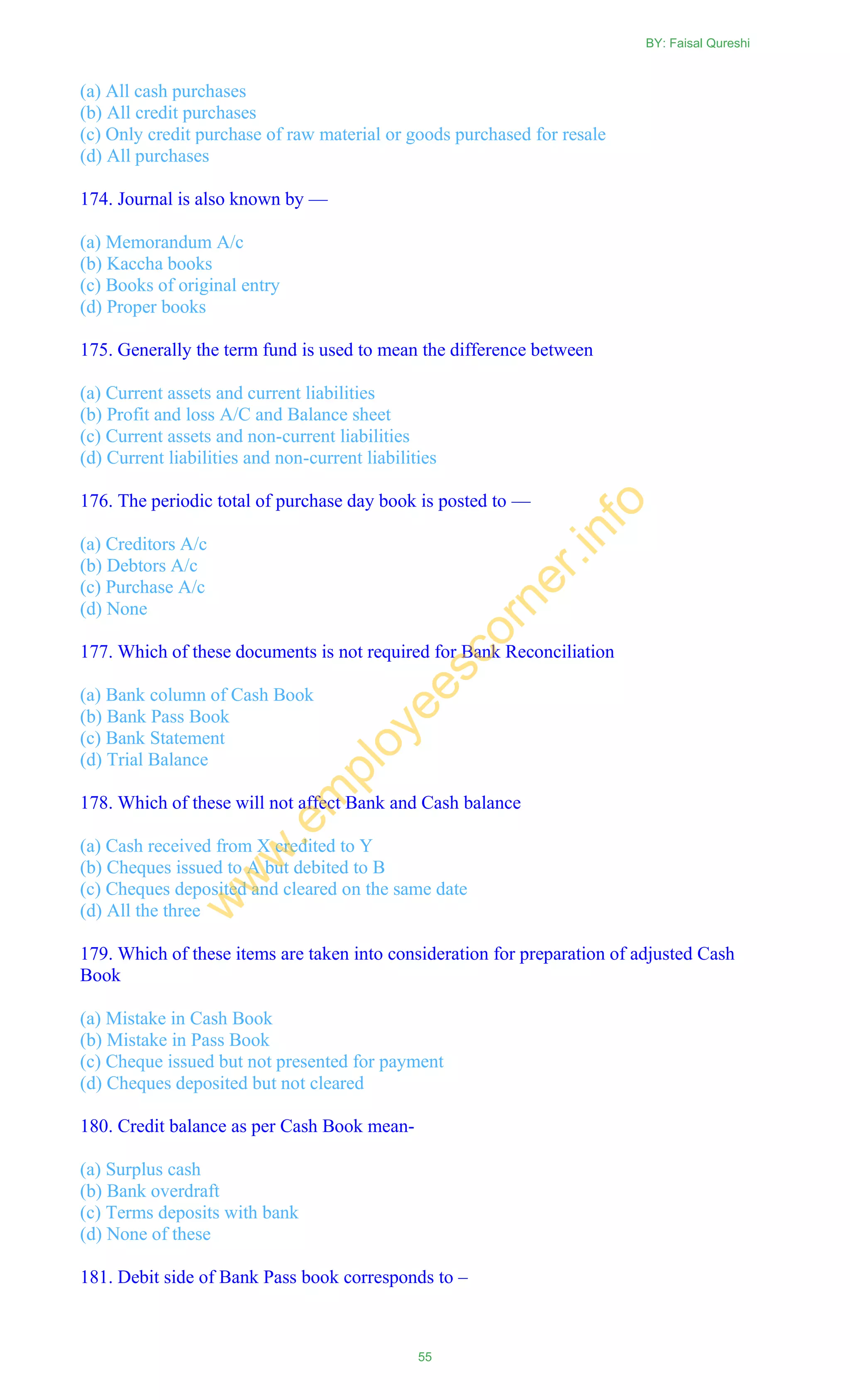 (a) All cash purchases
(b) All credit purchases
(c) Only credit purchase of raw material or goods purchased for resale
(d) All purchases
174. Journal is also known by —
(a) Memorandum A/c
(b) Kaccha books
(c) Books of original entry
(d) Proper books
175. Generally the term fund is used to mean the difference between
(a) Current assets and current liabilities
(b) Profit and loss A/C and Balance sheet
(c) Current assets and non-current liabilities
(d) Current liabilities and non-current liabilities
176. The periodic total of purchase day book is posted to —
(a) Creditors A/c
(b) Debtors A/c
(c) Purchase A/c
(d) None
177. Which of these documents is not required for Bank Reconciliation
(a) Bank column of Cash Book
(b) Bank Pass Book
(c) Bank Statement
(d) Trial Balance
178. Which of these will not affect Bank and Cash balance
(a) Cash received from X credited to Y
(b) Cheques issued to A but debited to B
(c) Cheques deposited and cleared on the same date
(d) All the three
179. Which of these items are taken into consideration for preparation of adjusted Cash
Book
(a) Mistake in Cash Book
(b) Mistake in Pass Book
(c) Cheque issued but not presented for payment
(d) Cheques deposited but not cleared
180. Credit balance as per Cash Book mean-
(a) Surplus cash
(b) Bank overdraft
(c) Terms deposits with bank
(d) None of these
181. Debit side of Bank Pass book corresponds to –
BY: Faisal Qureshi
55
w
w
w
.em
ployeescorner.info
 