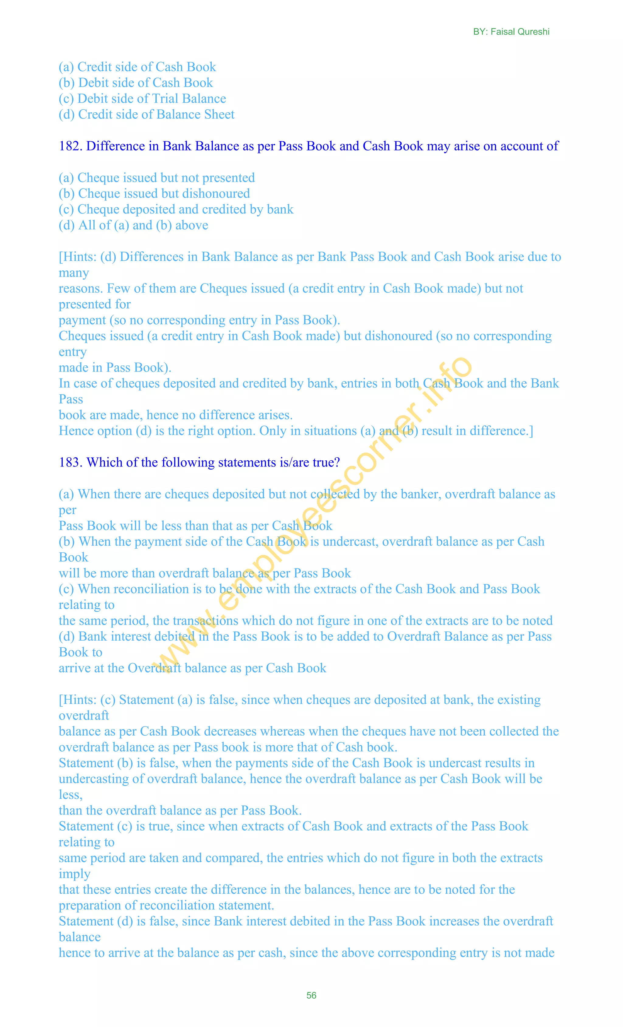 (a) Credit side of Cash Book
(b) Debit side of Cash Book
(c) Debit side of Trial Balance
(d) Credit side of Balance Sheet
182. Difference in Bank Balance as per Pass Book and Cash Book may arise on account of
(a) Cheque issued but not presented
(b) Cheque issued but dishonoured
(c) Cheque deposited and credited by bank
(d) All of (a) and (b) above
[Hints: (d) Differences in Bank Balance as per Bank Pass Book and Cash Book arise due to
many
reasons. Few of them are Cheques issued (a credit entry in Cash Book made) but not
presented for
payment (so no corresponding entry in Pass Book).
Cheques issued (a credit entry in Cash Book made) but dishonoured (so no corresponding
entry
made in Pass Book).
In case of cheques deposited and credited by bank, entries in both Cash Book and the Bank
Pass
book are made, hence no difference arises.
Hence option (d) is the right option. Only in situations (a) and (b) result in difference.]
183. Which of the following statements is/are true?
(a) When there are cheques deposited but not collected by the banker, overdraft balance as
per
Pass Book will be less than that as per Cash Book
(b) When the payment side of the Cash Book is undercast, overdraft balance as per Cash
Book
will be more than overdraft balance as per Pass Book
(c) When reconciliation is to be done with the extracts of the Cash Book and Pass Book
relating to
the same period, the transactions which do not figure in one of the extracts are to be noted
(d) Bank interest debited in the Pass Book is to be added to Overdraft Balance as per Pass
Book to
arrive at the Overdraft balance as per Cash Book
[Hints: (c) Statement (a) is false, since when cheques are deposited at bank, the existing
overdraft
balance as per Cash Book decreases whereas when the cheques have not been collected the
overdraft balance as per Pass book is more that of Cash book.
Statement (b) is false, when the payments side of the Cash Book is undercast results in
undercasting of overdraft balance, hence the overdraft balance as per Cash Book will be
less,
than the overdraft balance as per Pass Book.
Statement (c) is true, since when extracts of Cash Book and extracts of the Pass Book
relating to
same period are taken and compared, the entries which do not figure in both the extracts
imply
that these entries create the difference in the balances, hence are to be noted for the
preparation of reconciliation statement.
Statement (d) is false, since Bank interest debited in the Pass Book increases the overdraft
balance
hence to arrive at the balance as per cash, since the above corresponding entry is not made
BY: Faisal Qureshi
56
w
w
w
.em
ployeescorner.info
 