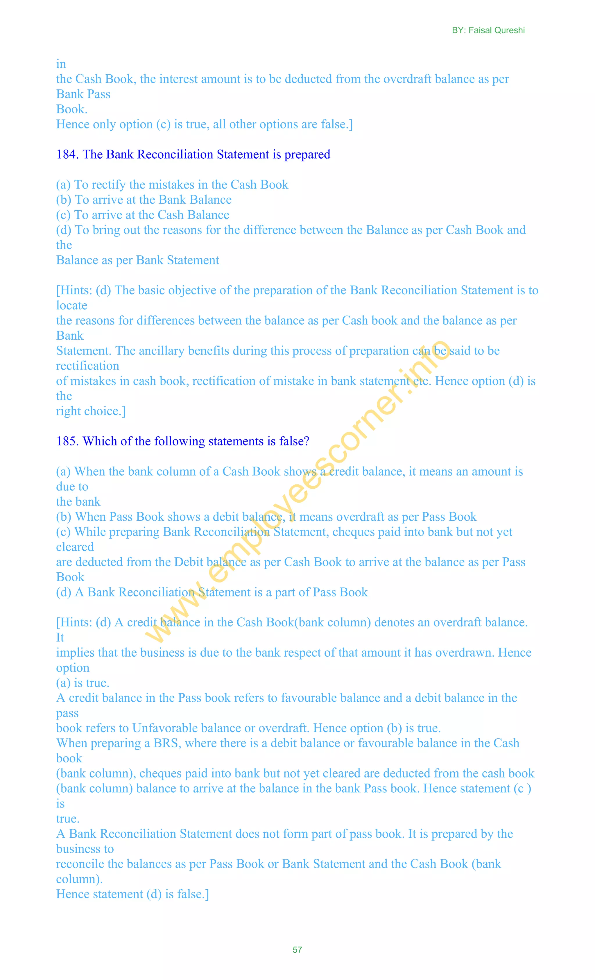 in
the Cash Book, the interest amount is to be deducted from the overdraft balance as per
Bank Pass
Book.
Hence only option (c) is true, all other options are false.]
184. The Bank Reconciliation Statement is prepared
(a) To rectify the mistakes in the Cash Book
(b) To arrive at the Bank Balance
(c) To arrive at the Cash Balance
(d) To bring out the reasons for the difference between the Balance as per Cash Book and
the
Balance as per Bank Statement
[Hints: (d) The basic objective of the preparation of the Bank Reconciliation Statement is to
locate
the reasons for differences between the balance as per Cash book and the balance as per
Bank
Statement. The ancillary benefits during this process of preparation can be said to be
rectification
of mistakes in cash book, rectification of mistake in bank statement etc. Hence option (d) is
the
right choice.]
185. Which of the following statements is false?
(a) When the bank column of a Cash Book shows a credit balance, it means an amount is
due to
the bank
(b) When Pass Book shows a debit balance, it means overdraft as per Pass Book
(c) While preparing Bank Reconciliation Statement, cheques paid into bank but not yet
cleared
are deducted from the Debit balance as per Cash Book to arrive at the balance as per Pass
Book
(d) A Bank Reconciliation Statement is a part of Pass Book
[Hints: (d) A credit balance in the Cash Book(bank column) denotes an overdraft balance.
It
implies that the business is due to the bank respect of that amount it has overdrawn. Hence
option
(a) is true.
A credit balance in the Pass book refers to favourable balance and a debit balance in the
pass
book refers to Unfavorable balance or overdraft. Hence option (b) is true.
When preparing a BRS, where there is a debit balance or favourable balance in the Cash
book
(bank column), cheques paid into bank but not yet cleared are deducted from the cash book
(bank column) balance to arrive at the balance in the bank Pass book. Hence statement (c )
is
true.
A Bank Reconciliation Statement does not form part of pass book. It is prepared by the
business to
reconcile the balances as per Pass Book or Bank Statement and the Cash Book (bank
column).
Hence statement (d) is false.]
BY: Faisal Qureshi
57
w
w
w
.em
ployeescorner.info
 