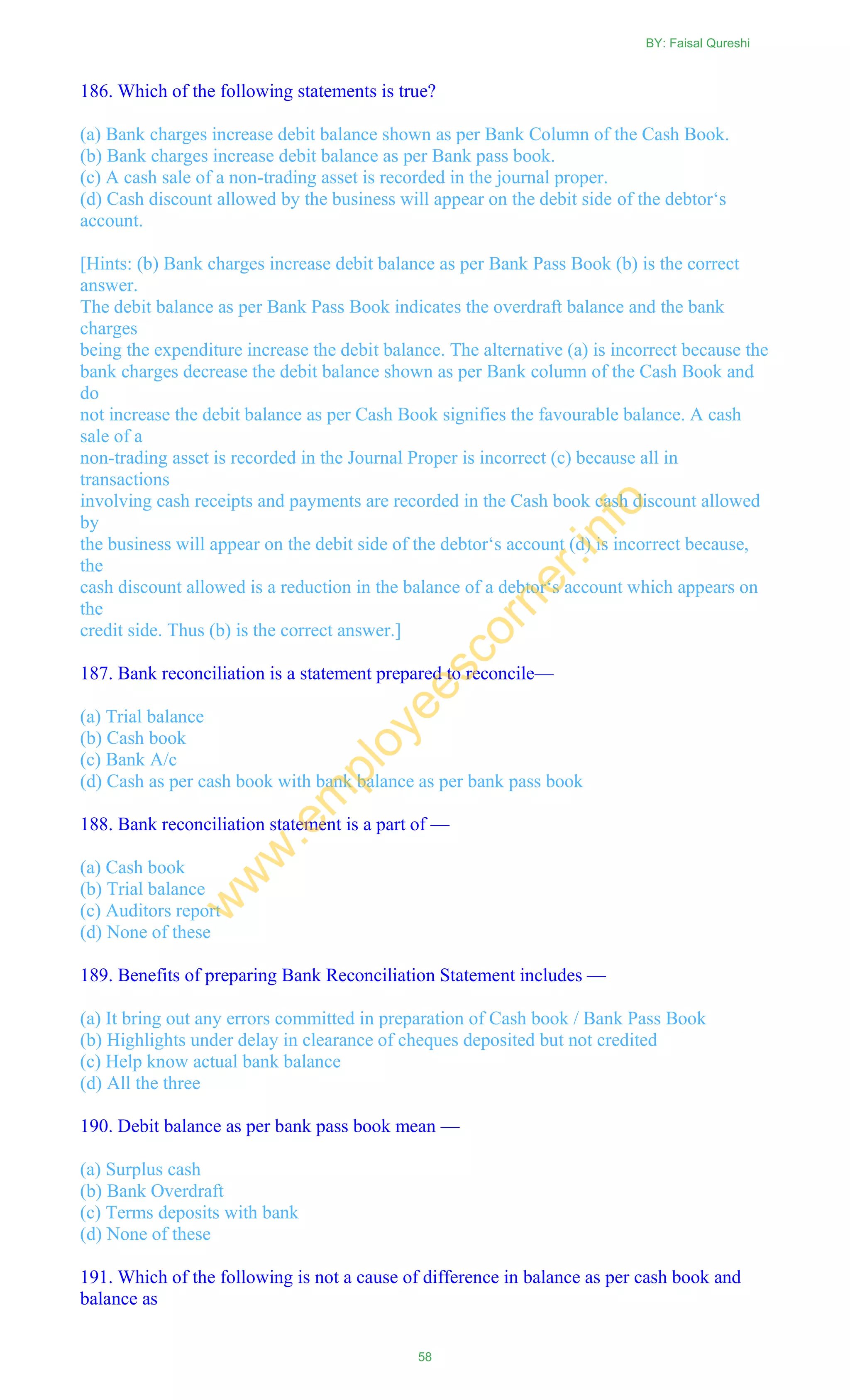 186. Which of the following statements is true?
(a) Bank charges increase debit balance shown as per Bank Column of the Cash Book.
(b) Bank charges increase debit balance as per Bank pass book.
(c) A cash sale of a non-trading asset is recorded in the journal proper.
(d) Cash discount allowed by the business will appear on the debit side of the debtor‗s
account.
[Hints: (b) Bank charges increase debit balance as per Bank Pass Book (b) is the correct
answer.
The debit balance as per Bank Pass Book indicates the overdraft balance and the bank
charges
being the expenditure increase the debit balance. The alternative (a) is incorrect because the
bank charges decrease the debit balance shown as per Bank column of the Cash Book and
do
not increase the debit balance as per Cash Book signifies the favourable balance. A cash
sale of a
non-trading asset is recorded in the Journal Proper is incorrect (c) because all in
transactions
involving cash receipts and payments are recorded in the Cash book cash discount allowed
by
the business will appear on the debit side of the debtor‗s account (d) is incorrect because,
the
cash discount allowed is a reduction in the balance of a debtor‗s account which appears on
the
credit side. Thus (b) is the correct answer.]
187. Bank reconciliation is a statement prepared to reconcile—
(a) Trial balance
(b) Cash book
(c) Bank A/c
(d) Cash as per cash book with bank balance as per bank pass book
188. Bank reconciliation statement is a part of —
(a) Cash book
(b) Trial balance
(c) Auditors report
(d) None of these
189. Benefits of preparing Bank Reconciliation Statement includes —
(a) It bring out any errors committed in preparation of Cash book / Bank Pass Book
(b) Highlights under delay in clearance of cheques deposited but not credited
(c) Help know actual bank balance
(d) All the three
190. Debit balance as per bank pass book mean —
(a) Surplus cash
(b) Bank Overdraft
(c) Terms deposits with bank
(d) None of these
191. Which of the following is not a cause of difference in balance as per cash book and
balance as
BY: Faisal Qureshi
58
w
w
w
.em
ployeescorner.info
 