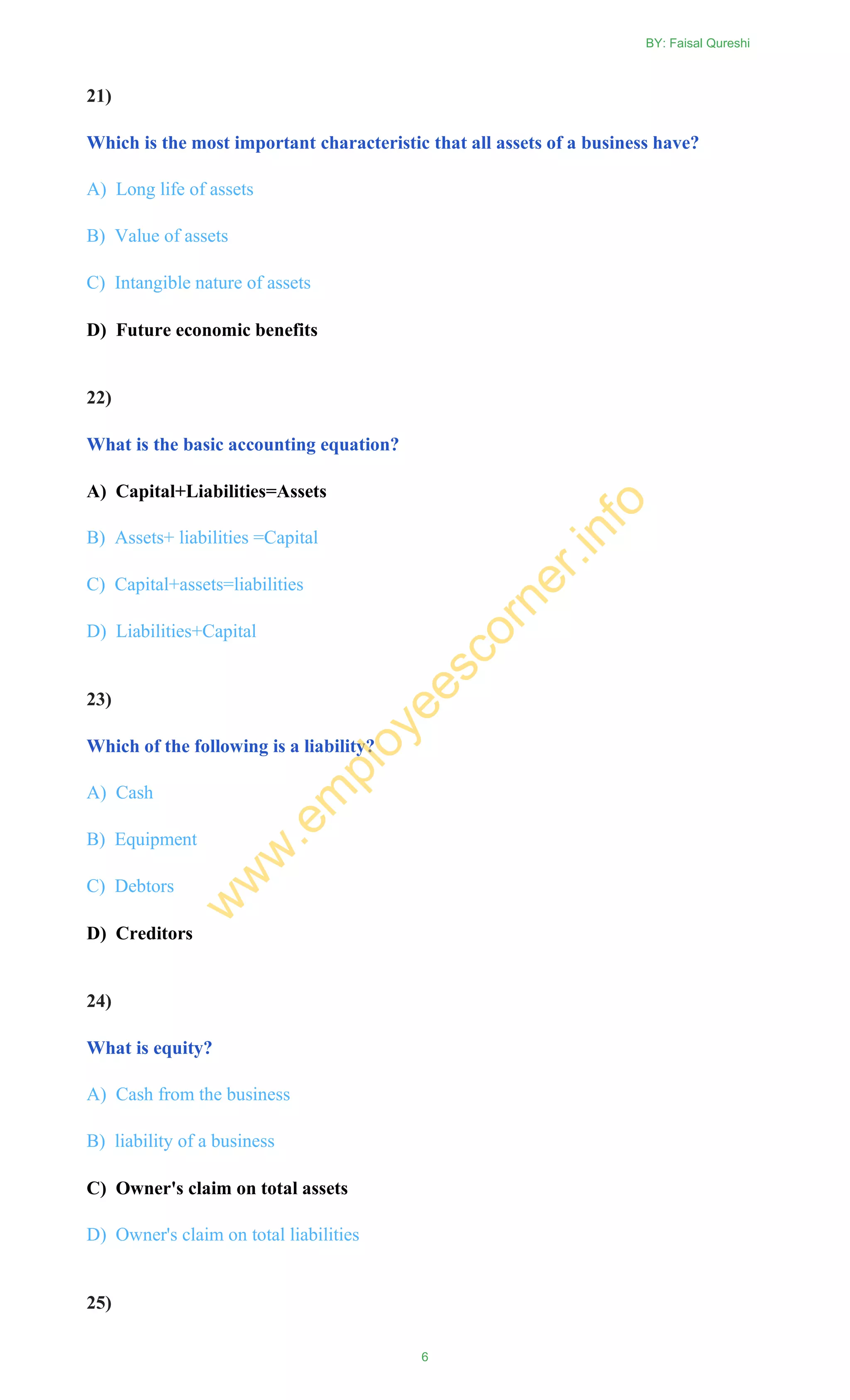 21)
Which is the most important characteristic that all assets of a business have?
A) Long life of assets
B) Value of assets
C) Intangible nature of assets
D) Future economic benefits
22)
What is the basic accounting equation?
A) Capital+Liabilities=Assets
B) Assets+ liabilities =Capital
C) Capital+assets=liabilities
D) Liabilities+Capital
23)
Which of the following is a liability?
A) Cash
B) Equipment
C) Debtors
D) Creditors
24)
What is equity?
A) Cash from the business
B) liability of a business
C) Owner's claim on total assets
D) Owner's claim on total liabilities
25)
BY: Faisal Qureshi
6
w
w
w
.em
ployeescorner.info
 