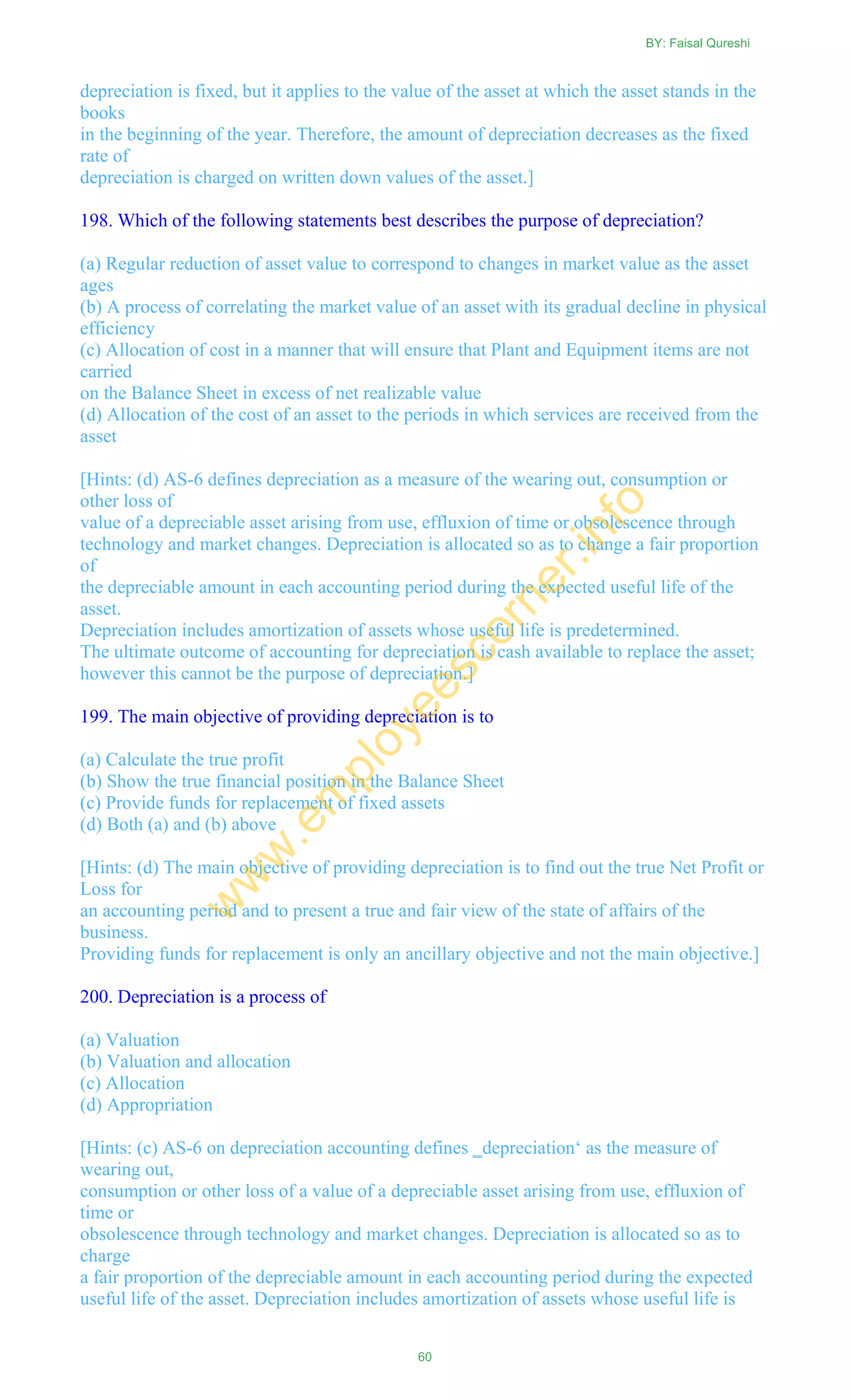depreciation is fixed, but it applies to the value of the asset at which the asset stands in the
books
in the beginning of the year. Therefore, the amount of depreciation decreases as the fixed
rate of
depreciation is charged on written down values of the asset.]
198. Which of the following statements best describes the purpose of depreciation?
(a) Regular reduction of asset value to correspond to changes in market value as the asset
ages
(b) A process of correlating the market value of an asset with its gradual decline in physical
efficiency
(c) Allocation of cost in a manner that will ensure that Plant and Equipment items are not
carried
on the Balance Sheet in excess of net realizable value
(d) Allocation of the cost of an asset to the periods in which services are received from the
asset
[Hints: (d) AS-6 defines depreciation as a measure of the wearing out, consumption or
other loss of
value of a depreciable asset arising from use, effluxion of time or obsolescence through
technology and market changes. Depreciation is allocated so as to change a fair proportion
of
the depreciable amount in each accounting period during the expected useful life of the
asset.
Depreciation includes amortization of assets whose useful life is predetermined.
The ultimate outcome of accounting for depreciation is cash available to replace the asset;
however this cannot be the purpose of depreciation.]
199. The main objective of providing depreciation is to
(a) Calculate the true profit
(b) Show the true financial position in the Balance Sheet
(c) Provide funds for replacement of fixed assets
(d) Both (a) and (b) above
[Hints: (d) The main objective of providing depreciation is to find out the true Net Profit or
Loss for
an accounting period and to present a true and fair view of the state of affairs of the
business.
Providing funds for replacement is only an ancillary objective and not the main objective.]
200. Depreciation is a process of
(a) Valuation
(b) Valuation and allocation
(c) Allocation
(d) Appropriation
[Hints: (c) AS-6 on depreciation accounting defines ‗depreciation‗ as the measure of
wearing out,
consumption or other loss of a value of a depreciable asset arising from use, effluxion of
time or
obsolescence through technology and market changes. Depreciation is allocated so as to
charge
a fair proportion of the depreciable amount in each accounting period during the expected
useful life of the asset. Depreciation includes amortization of assets whose useful life is
BY: Faisal Qureshi
60
w
w
w
.em
ployeescorner.info
 