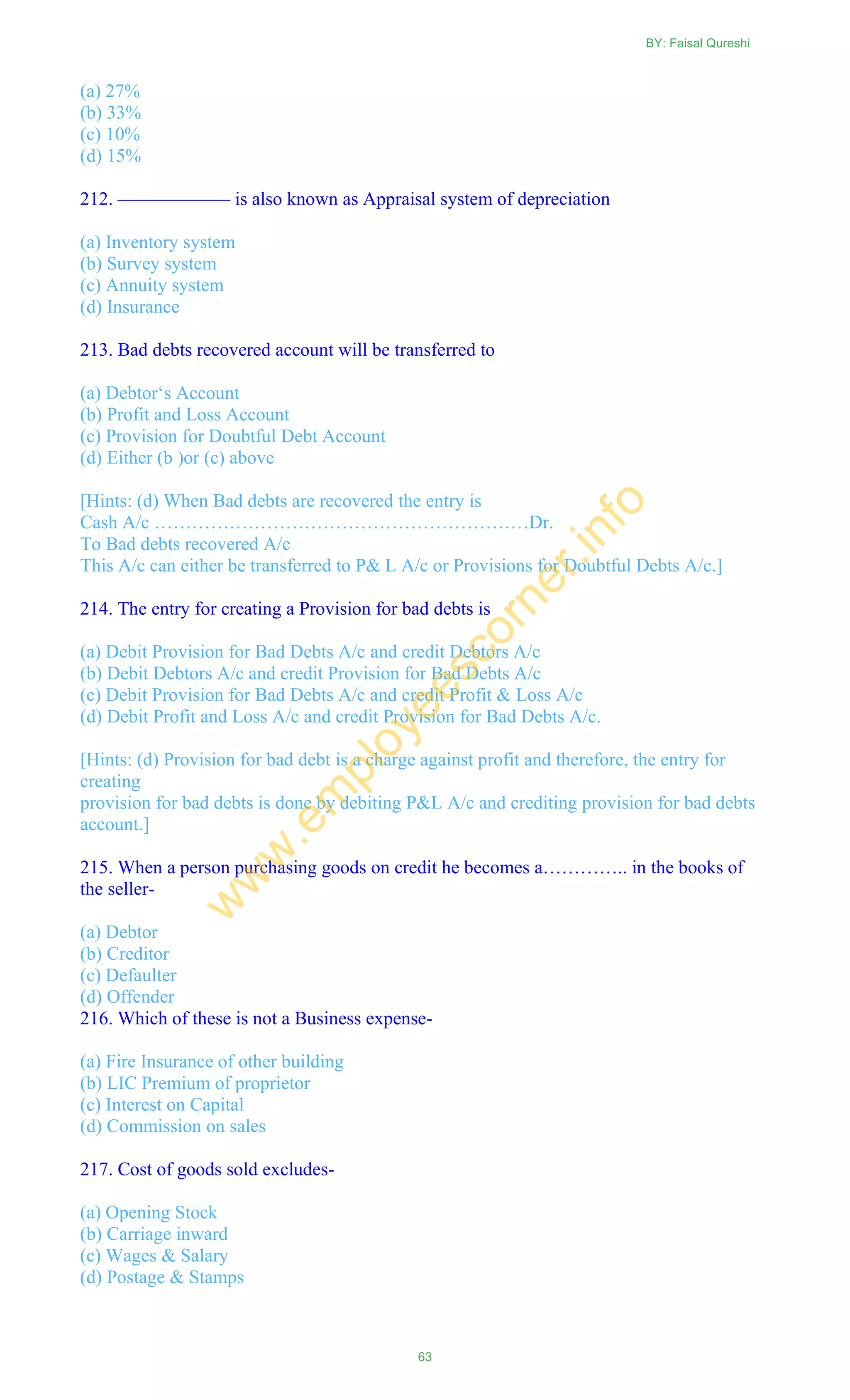 (a) 27%
(b) 33%
(c) 10%
(d) 15%
212. —————— is also known as Appraisal system of depreciation
(a) Inventory system
(b) Survey system
(c) Annuity system
(d) Insurance
213. Bad debts recovered account will be transferred to
(a) Debtor‗s Account
(b) Profit and Loss Account
(c) Provision for Doubtful Debt Account
(d) Either (b )or (c) above
[Hints: (d) When Bad debts are recovered the entry is
Cash A/c ……………………………………………………Dr.
To Bad debts recovered A/c
This A/c can either be transferred to P& L A/c or Provisions for Doubtful Debts A/c.]
214. The entry for creating a Provision for bad debts is
(a) Debit Provision for Bad Debts A/c and credit Debtors A/c
(b) Debit Debtors A/c and credit Provision for Bad Debts A/c
(c) Debit Provision for Bad Debts A/c and credit Profit & Loss A/c
(d) Debit Profit and Loss A/c and credit Provision for Bad Debts A/c.
[Hints: (d) Provision for bad debt is a charge against profit and therefore, the entry for
creating
provision for bad debts is done by debiting P&L A/c and crediting provision for bad debts
account.]
215. When a person purchasing goods on credit he becomes a………….. in the books of
the seller-
(a) Debtor
(b) Creditor
(c) Defaulter
(d) Offender
216. Which of these is not a Business expense-
(a) Fire Insurance of other building
(b) LIC Premium of proprietor
(c) Interest on Capital
(d) Commission on sales
217. Cost of goods sold excludes-
(a) Opening Stock
(b) Carriage inward
(c) Wages & Salary
(d) Postage & Stamps
BY: Faisal Qureshi
63
w
w
w
.em
ployeescorner.info
 