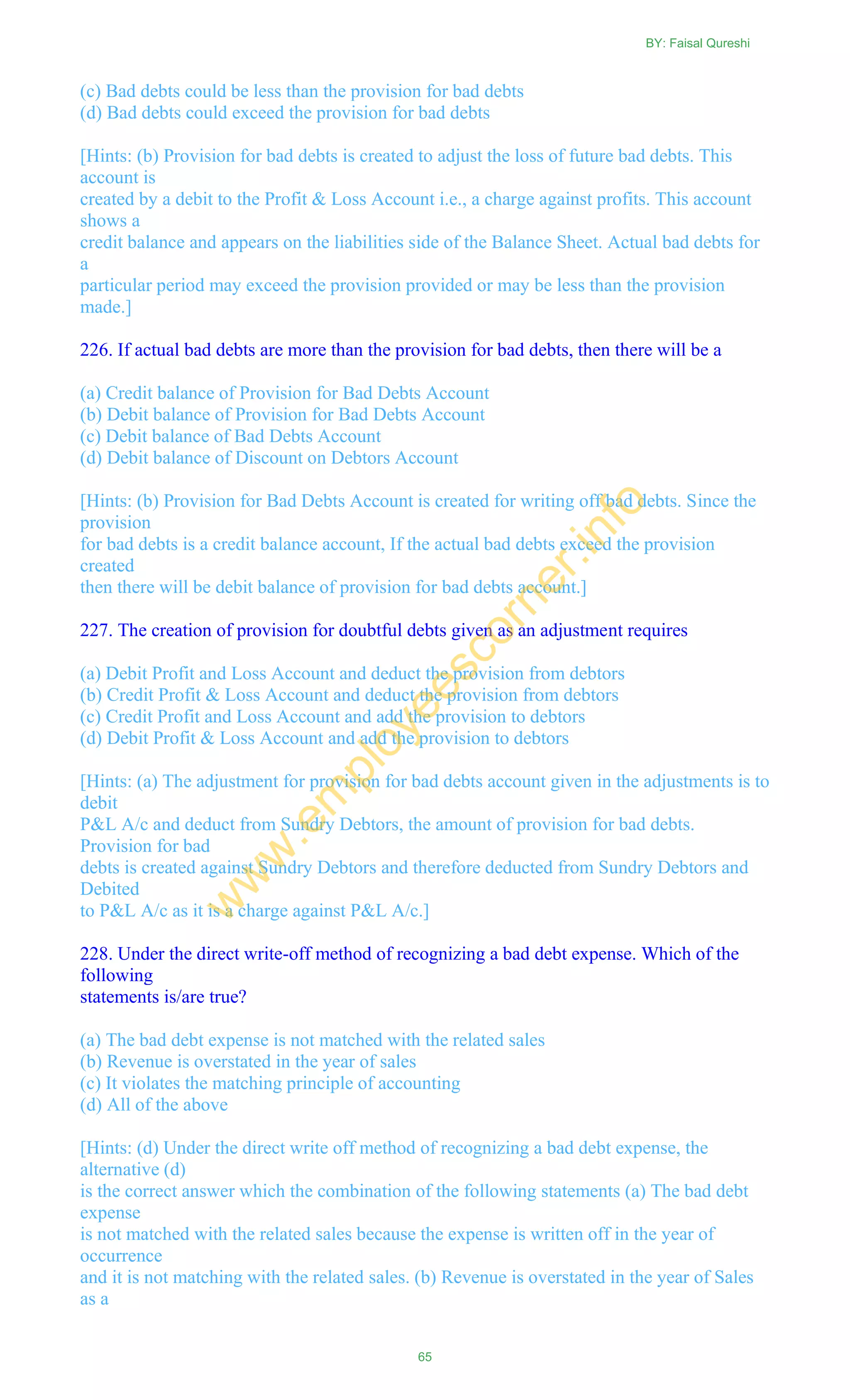 (c) Bad debts could be less than the provision for bad debts
(d) Bad debts could exceed the provision for bad debts
[Hints: (b) Provision for bad debts is created to adjust the loss of future bad debts. This
account is
created by a debit to the Profit & Loss Account i.e., a charge against profits. This account
shows a
credit balance and appears on the liabilities side of the Balance Sheet. Actual bad debts for
a
particular period may exceed the provision provided or may be less than the provision
made.]
226. If actual bad debts are more than the provision for bad debts, then there will be a
(a) Credit balance of Provision for Bad Debts Account
(b) Debit balance of Provision for Bad Debts Account
(c) Debit balance of Bad Debts Account
(d) Debit balance of Discount on Debtors Account
[Hints: (b) Provision for Bad Debts Account is created for writing off bad debts. Since the
provision
for bad debts is a credit balance account, If the actual bad debts exceed the provision
created
then there will be debit balance of provision for bad debts account.]
227. The creation of provision for doubtful debts given as an adjustment requires
(a) Debit Profit and Loss Account and deduct the provision from debtors
(b) Credit Profit & Loss Account and deduct the provision from debtors
(c) Credit Profit and Loss Account and add the provision to debtors
(d) Debit Profit & Loss Account and add the provision to debtors
[Hints: (a) The adjustment for provision for bad debts account given in the adjustments is to
debit
P&L A/c and deduct from Sundry Debtors, the amount of provision for bad debts.
Provision for bad
debts is created against Sundry Debtors and therefore deducted from Sundry Debtors and
Debited
to P&L A/c as it is a charge against P&L A/c.]
228. Under the direct write-off method of recognizing a bad debt expense. Which of the
following
statements is/are true?
(a) The bad debt expense is not matched with the related sales
(b) Revenue is overstated in the year of sales
(c) It violates the matching principle of accounting
(d) All of the above
[Hints: (d) Under the direct write off method of recognizing a bad debt expense, the
alternative (d)
is the correct answer which the combination of the following statements (a) The bad debt
expense
is not matched with the related sales because the expense is written off in the year of
occurrence
and it is not matching with the related sales. (b) Revenue is overstated in the year of Sales
as a
BY: Faisal Qureshi
65
w
w
w
.em
ployeescorner.info
 