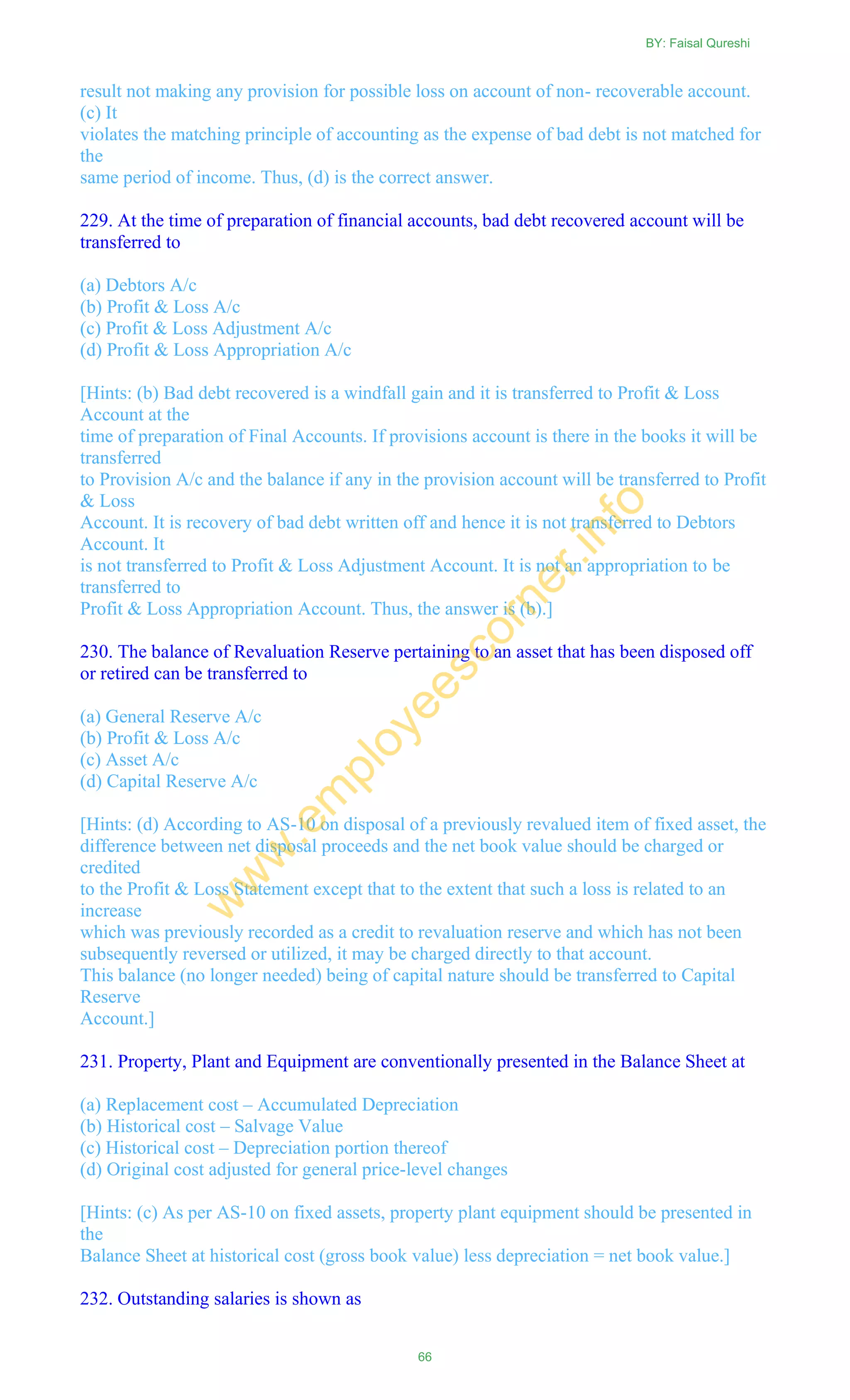result not making any provision for possible loss on account of non- recoverable account.
(c) It
violates the matching principle of accounting as the expense of bad debt is not matched for
the
same period of income. Thus, (d) is the correct answer.
229. At the time of preparation of financial accounts, bad debt recovered account will be
transferred to
(a) Debtors A/c
(b) Profit & Loss A/c
(c) Profit & Loss Adjustment A/c
(d) Profit & Loss Appropriation A/c
[Hints: (b) Bad debt recovered is a windfall gain and it is transferred to Profit & Loss
Account at the
time of preparation of Final Accounts. If provisions account is there in the books it will be
transferred
to Provision A/c and the balance if any in the provision account will be transferred to Profit
& Loss
Account. It is recovery of bad debt written off and hence it is not transferred to Debtors
Account. It
is not transferred to Profit & Loss Adjustment Account. It is not an appropriation to be
transferred to
Profit & Loss Appropriation Account. Thus, the answer is (b).]
230. The balance of Revaluation Reserve pertaining to an asset that has been disposed off
or retired can be transferred to
(a) General Reserve A/c
(b) Profit & Loss A/c
(c) Asset A/c
(d) Capital Reserve A/c
[Hints: (d) According to AS-10 on disposal of a previously revalued item of fixed asset, the
difference between net disposal proceeds and the net book value should be charged or
credited
to the Profit & Loss Statement except that to the extent that such a loss is related to an
increase
which was previously recorded as a credit to revaluation reserve and which has not been
subsequently reversed or utilized, it may be charged directly to that account.
This balance (no longer needed) being of capital nature should be transferred to Capital
Reserve
Account.]
231. Property, Plant and Equipment are conventionally presented in the Balance Sheet at
(a) Replacement cost – Accumulated Depreciation
(b) Historical cost – Salvage Value
(c) Historical cost – Depreciation portion thereof
(d) Original cost adjusted for general price-level changes
[Hints: (c) As per AS-10 on fixed assets, property plant equipment should be presented in
the
Balance Sheet at historical cost (gross book value) less depreciation = net book value.]
232. Outstanding salaries is shown as
BY: Faisal Qureshi
66
w
w
w
.em
ployeescorner.info
 
