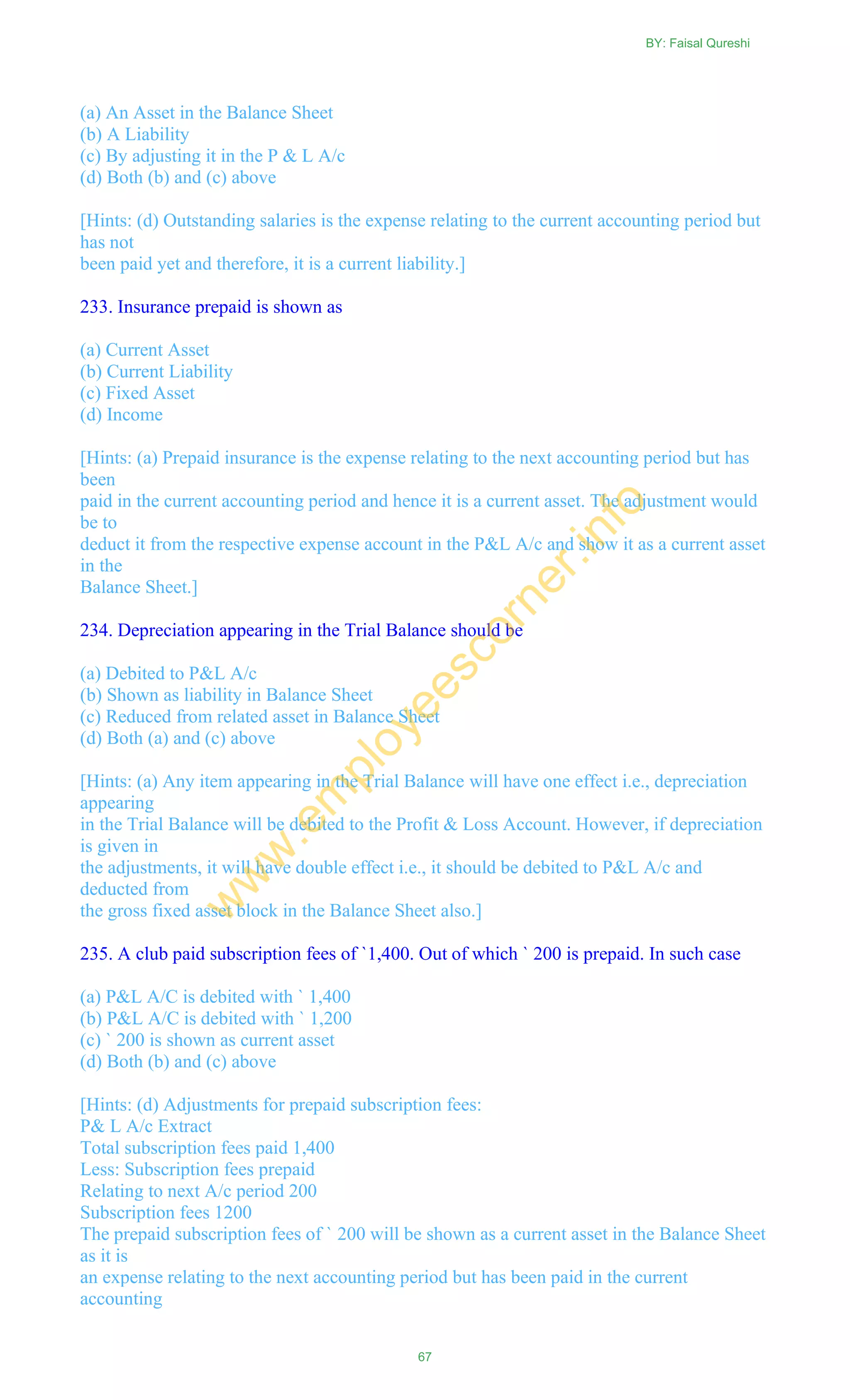 (a) An Asset in the Balance Sheet
(b) A Liability
(c) By adjusting it in the P & L A/c
(d) Both (b) and (c) above
[Hints: (d) Outstanding salaries is the expense relating to the current accounting period but
has not
been paid yet and therefore, it is a current liability.]
233. Insurance prepaid is shown as
(a) Current Asset
(b) Current Liability
(c) Fixed Asset
(d) Income
[Hints: (a) Prepaid insurance is the expense relating to the next accounting period but has
been
paid in the current accounting period and hence it is a current asset. The adjustment would
be to
deduct it from the respective expense account in the P&L A/c and show it as a current asset
in the
Balance Sheet.]
234. Depreciation appearing in the Trial Balance should be
(a) Debited to P&L A/c
(b) Shown as liability in Balance Sheet
(c) Reduced from related asset in Balance Sheet
(d) Both (a) and (c) above
[Hints: (a) Any item appearing in the Trial Balance will have one effect i.e., depreciation
appearing
in the Trial Balance will be debited to the Profit & Loss Account. However, if depreciation
is given in
the adjustments, it will have double effect i.e., it should be debited to P&L A/c and
deducted from
the gross fixed asset block in the Balance Sheet also.]
235. A club paid subscription fees of `1,400. Out of which ` 200 is prepaid. In such case
(a) P&L A/C is debited with ` 1,400
(b) P&L A/C is debited with ` 1,200
(c) ` 200 is shown as current asset
(d) Both (b) and (c) above
[Hints: (d) Adjustments for prepaid subscription fees:
P& L A/c Extract
Total subscription fees paid 1,400
Less: Subscription fees prepaid
Relating to next A/c period 200
Subscription fees 1200
The prepaid subscription fees of ` 200 will be shown as a current asset in the Balance Sheet
as it is
an expense relating to the next accounting period but has been paid in the current
accounting
BY: Faisal Qureshi
67
w
w
w
.em
ployeescorner.info
 