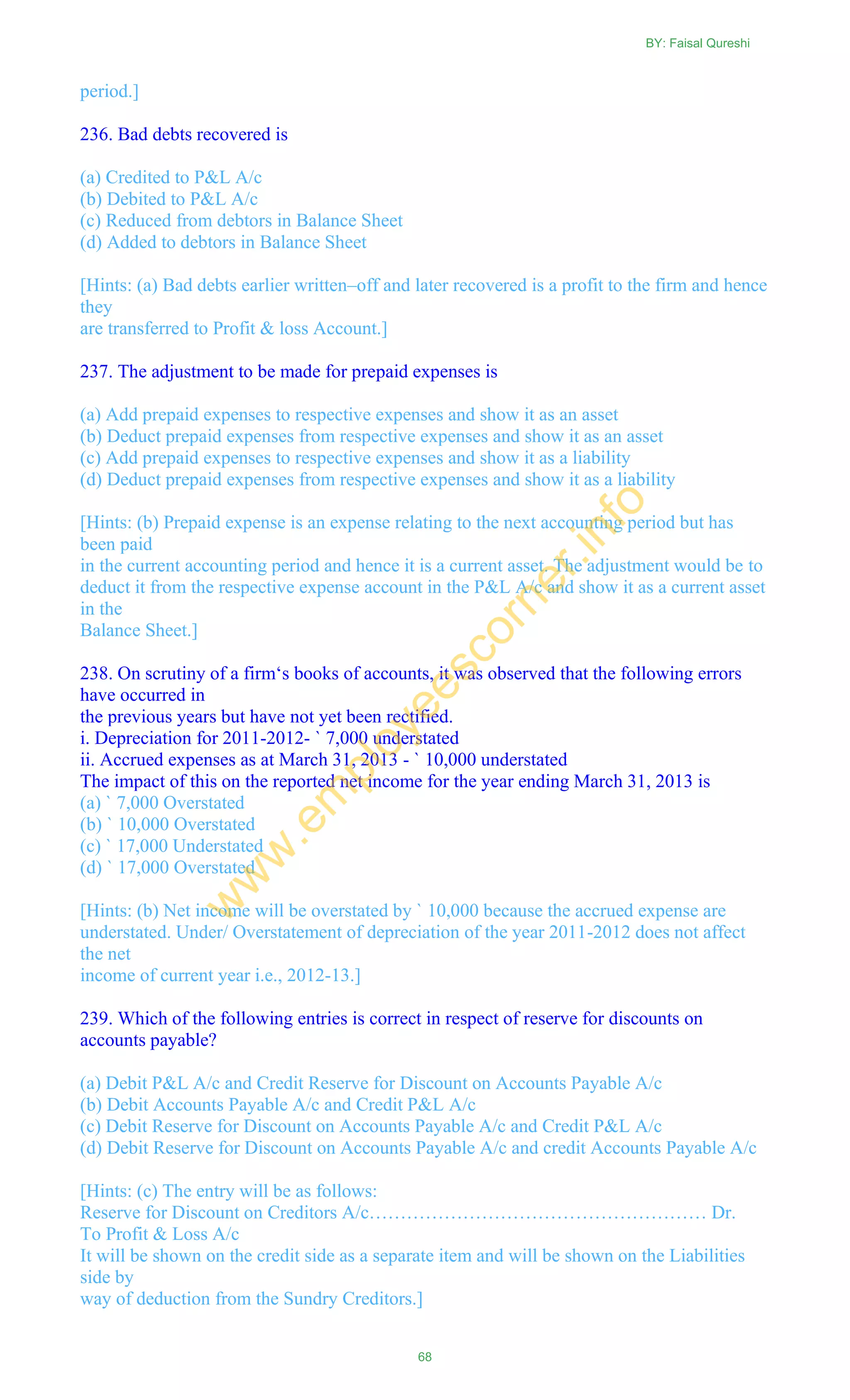 period.]
236. Bad debts recovered is
(a) Credited to P&L A/c
(b) Debited to P&L A/c
(c) Reduced from debtors in Balance Sheet
(d) Added to debtors in Balance Sheet
[Hints: (a) Bad debts earlier written–off and later recovered is a profit to the firm and hence
they
are transferred to Profit & loss Account.]
237. The adjustment to be made for prepaid expenses is
(a) Add prepaid expenses to respective expenses and show it as an asset
(b) Deduct prepaid expenses from respective expenses and show it as an asset
(c) Add prepaid expenses to respective expenses and show it as a liability
(d) Deduct prepaid expenses from respective expenses and show it as a liability
[Hints: (b) Prepaid expense is an expense relating to the next accounting period but has
been paid
in the current accounting period and hence it is a current asset. The adjustment would be to
deduct it from the respective expense account in the P&L A/c and show it as a current asset
in the
Balance Sheet.]
238. On scrutiny of a firm‗s books of accounts, it was observed that the following errors
have occurred in
the previous years but have not yet been rectified.
i. Depreciation for 2011-2012- ` 7,000 understated
ii. Accrued expenses as at March 31, 2013 - ` 10,000 understated
The impact of this on the reported net income for the year ending March 31, 2013 is
(a) ` 7,000 Overstated
(b) ` 10,000 Overstated
(c) ` 17,000 Understated
(d) ` 17,000 Overstated
[Hints: (b) Net income will be overstated by ` 10,000 because the accrued expense are
understated. Under/ Overstatement of depreciation of the year 2011-2012 does not affect
the net
income of current year i.e., 2012-13.]
239. Which of the following entries is correct in respect of reserve for discounts on
accounts payable?
(a) Debit P&L A/c and Credit Reserve for Discount on Accounts Payable A/c
(b) Debit Accounts Payable A/c and Credit P&L A/c
(c) Debit Reserve for Discount on Accounts Payable A/c and Credit P&L A/c
(d) Debit Reserve for Discount on Accounts Payable A/c and credit Accounts Payable A/c
[Hints: (c) The entry will be as follows:
Reserve for Discount on Creditors A/c……………………………………………… Dr.
To Profit & Loss A/c
It will be shown on the credit side as a separate item and will be shown on the Liabilities
side by
way of deduction from the Sundry Creditors.]
BY: Faisal Qureshi
68
w
w
w
.em
ployeescorner.info
 