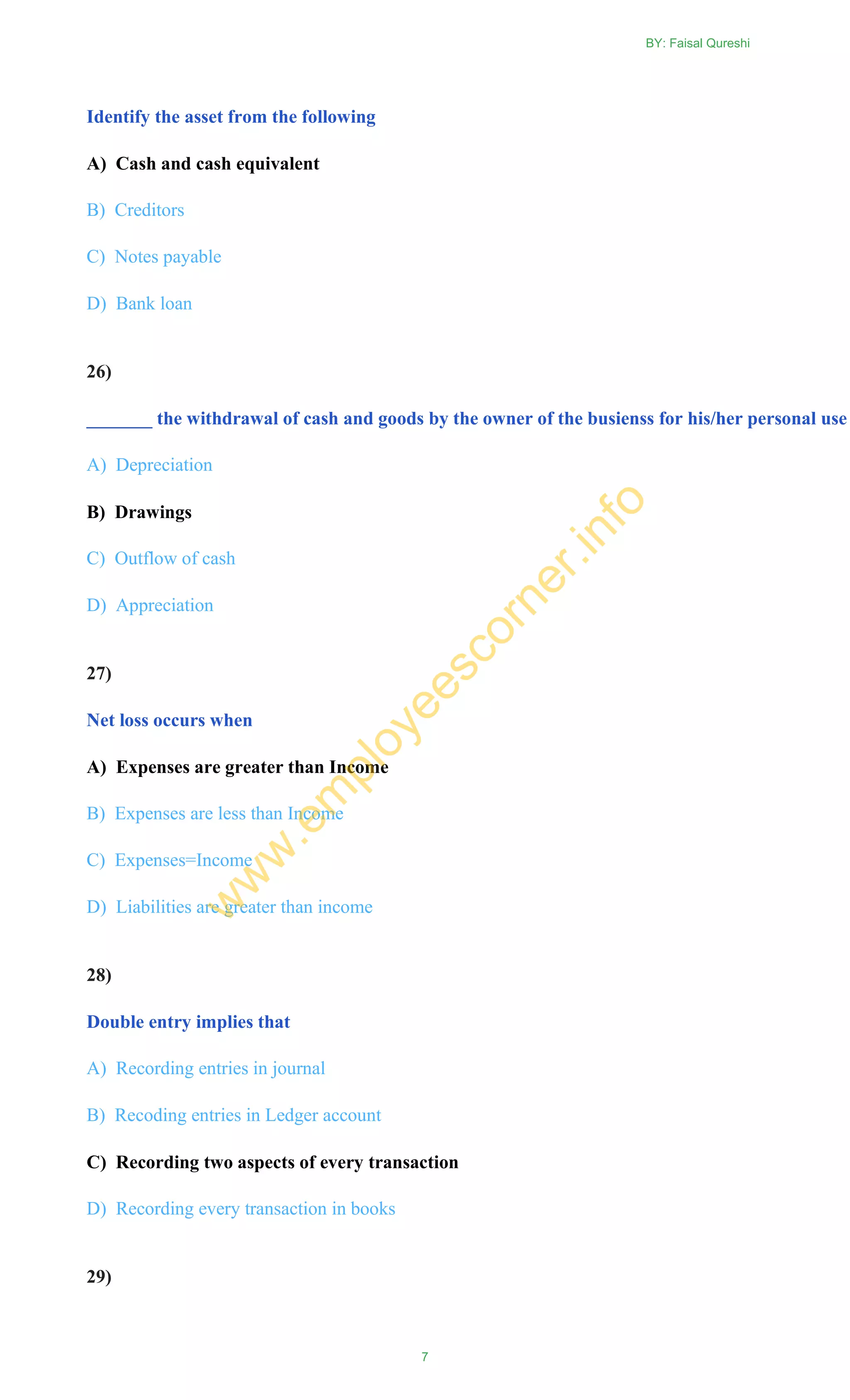 Identify the asset from the following
A) Cash and cash equivalent
B) Creditors
C) Notes payable
D) Bank loan
26)
_______ the withdrawal of cash and goods by the owner of the busienss for his/her personal use
A) Depreciation
B) Drawings
C) Outflow of cash
D) Appreciation
27)
Net loss occurs when
A) Expenses are greater than Income
B) Expenses are less than Income
C) Expenses=Income
D) Liabilities are greater than income
28)
Double entry implies that
A) Recording entries in journal
B) Recoding entries in Ledger account
C) Recording two aspects of every transaction
D) Recording every transaction in books
29)
BY: Faisal Qureshi
7
w
w
w
.em
ployeescorner.info
 