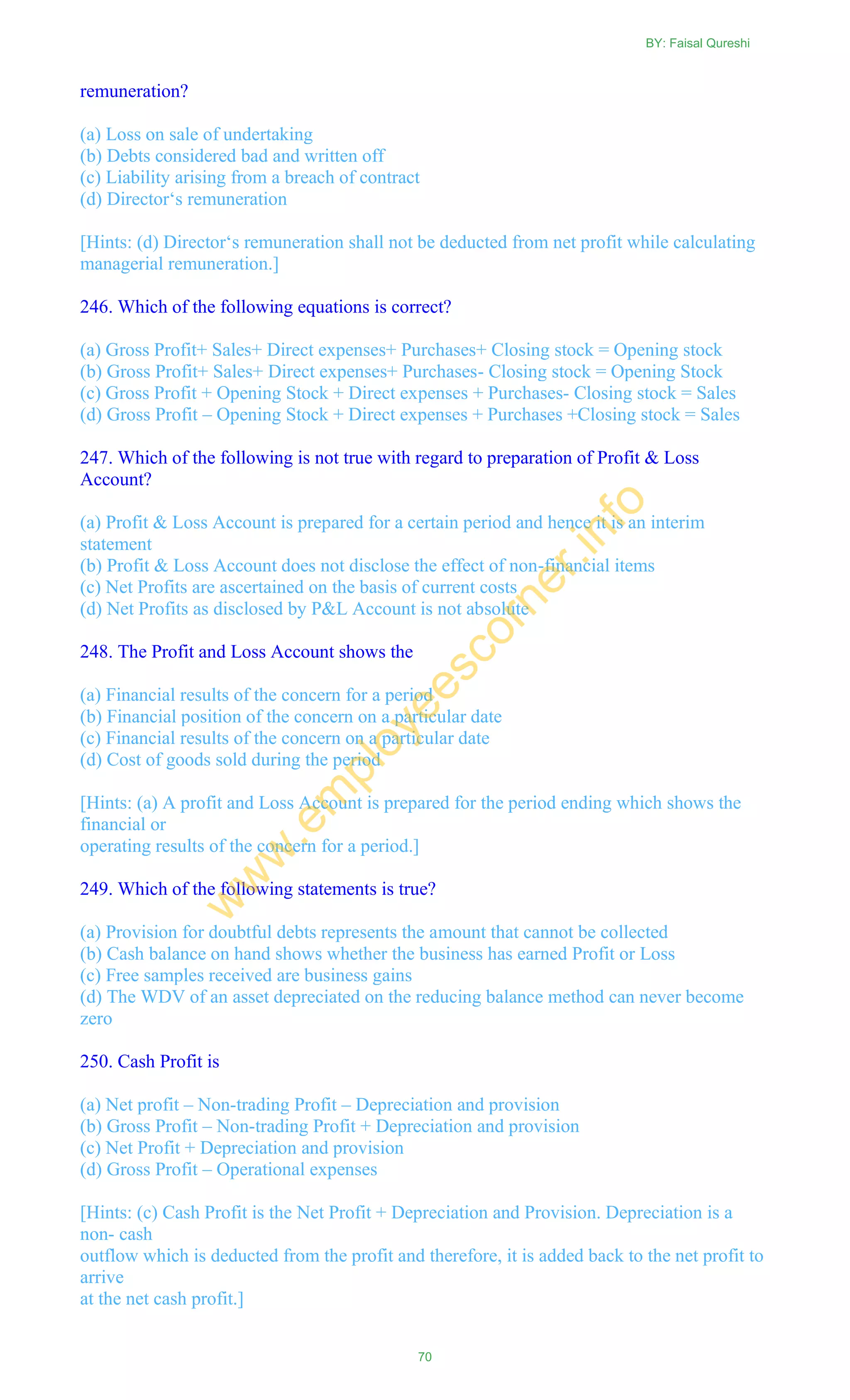 remuneration?
(a) Loss on sale of undertaking
(b) Debts considered bad and written off
(c) Liability arising from a breach of contract
(d) Director‗s remuneration
[Hints: (d) Director‗s remuneration shall not be deducted from net profit while calculating
managerial remuneration.]
246. Which of the following equations is correct?
(a) Gross Profit+ Sales+ Direct expenses+ Purchases+ Closing stock = Opening stock
(b) Gross Profit+ Sales+ Direct expenses+ Purchases- Closing stock = Opening Stock
(c) Gross Profit + Opening Stock + Direct expenses + Purchases- Closing stock = Sales
(d) Gross Profit – Opening Stock + Direct expenses + Purchases +Closing stock = Sales
247. Which of the following is not true with regard to preparation of Profit & Loss
Account?
(a) Profit & Loss Account is prepared for a certain period and hence it is an interim
statement
(b) Profit & Loss Account does not disclose the effect of non-financial items
(c) Net Profits are ascertained on the basis of current costs
(d) Net Profits as disclosed by P&L Account is not absolute
248. The Profit and Loss Account shows the
(a) Financial results of the concern for a period
(b) Financial position of the concern on a particular date
(c) Financial results of the concern on a particular date
(d) Cost of goods sold during the period
[Hints: (a) A profit and Loss Account is prepared for the period ending which shows the
financial or
operating results of the concern for a period.]
249. Which of the following statements is true?
(a) Provision for doubtful debts represents the amount that cannot be collected
(b) Cash balance on hand shows whether the business has earned Profit or Loss
(c) Free samples received are business gains
(d) The WDV of an asset depreciated on the reducing balance method can never become
zero
250. Cash Profit is
(a) Net profit – Non-trading Profit – Depreciation and provision
(b) Gross Profit – Non-trading Profit + Depreciation and provision
(c) Net Profit + Depreciation and provision
(d) Gross Profit – Operational expenses
[Hints: (c) Cash Profit is the Net Profit + Depreciation and Provision. Depreciation is a
non- cash
outflow which is deducted from the profit and therefore, it is added back to the net profit to
arrive
at the net cash profit.]
BY: Faisal Qureshi
70
w
w
w
.em
ployeescorner.info
 