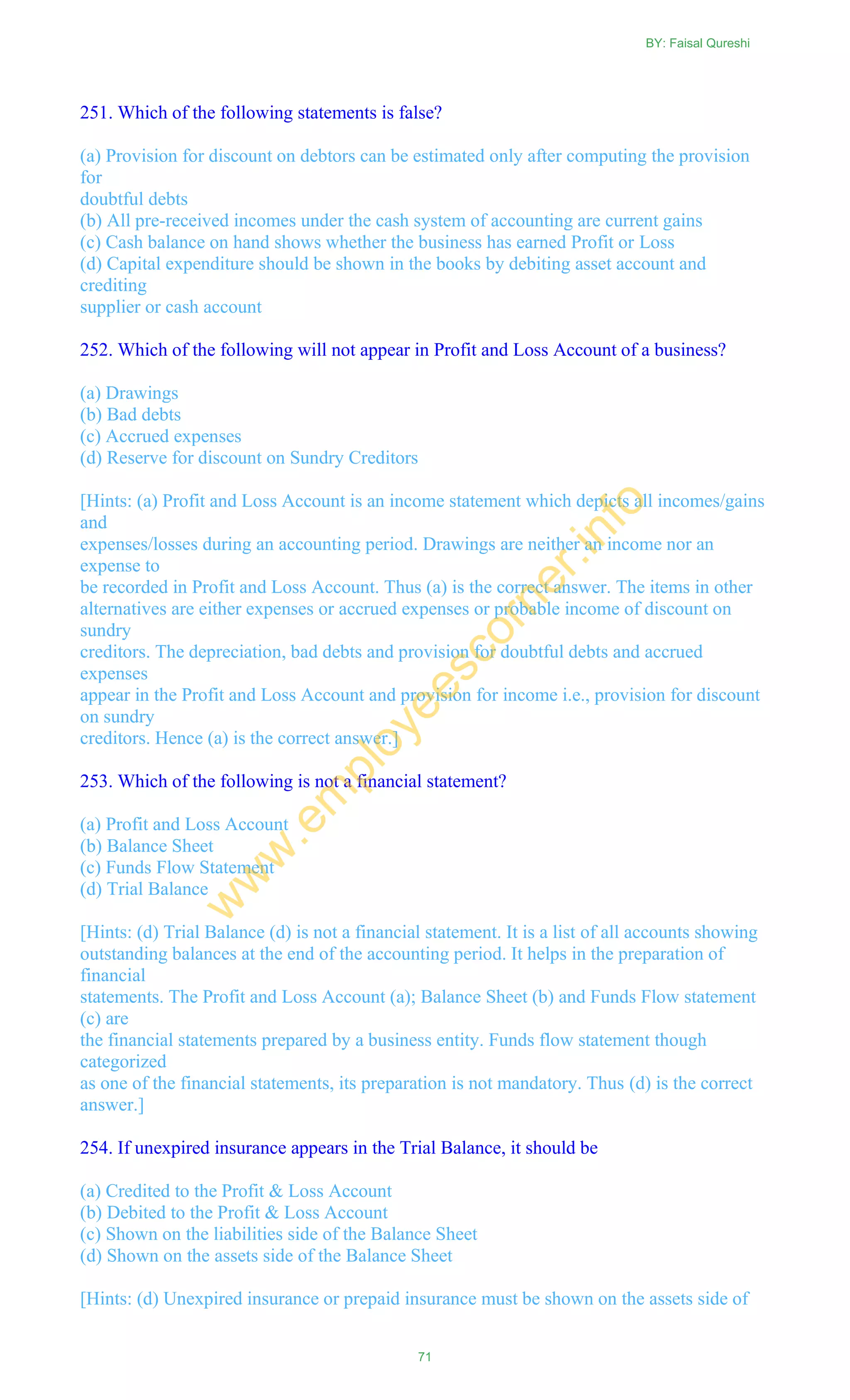 251. Which of the following statements is false?
(a) Provision for discount on debtors can be estimated only after computing the provision
for
doubtful debts
(b) All pre-received incomes under the cash system of accounting are current gains
(c) Cash balance on hand shows whether the business has earned Profit or Loss
(d) Capital expenditure should be shown in the books by debiting asset account and
crediting
supplier or cash account
252. Which of the following will not appear in Profit and Loss Account of a business?
(a) Drawings
(b) Bad debts
(c) Accrued expenses
(d) Reserve for discount on Sundry Creditors
[Hints: (a) Profit and Loss Account is an income statement which depicts all incomes/gains
and
expenses/losses during an accounting period. Drawings are neither an income nor an
expense to
be recorded in Profit and Loss Account. Thus (a) is the correct answer. The items in other
alternatives are either expenses or accrued expenses or probable income of discount on
sundry
creditors. The depreciation, bad debts and provision for doubtful debts and accrued
expenses
appear in the Profit and Loss Account and provision for income i.e., provision for discount
on sundry
creditors. Hence (a) is the correct answer.]
253. Which of the following is not a financial statement?
(a) Profit and Loss Account
(b) Balance Sheet
(c) Funds Flow Statement
(d) Trial Balance
[Hints: (d) Trial Balance (d) is not a financial statement. It is a list of all accounts showing
outstanding balances at the end of the accounting period. It helps in the preparation of
financial
statements. The Profit and Loss Account (a); Balance Sheet (b) and Funds Flow statement
(c) are
the financial statements prepared by a business entity. Funds flow statement though
categorized
as one of the financial statements, its preparation is not mandatory. Thus (d) is the correct
answer.]
254. If unexpired insurance appears in the Trial Balance, it should be
(a) Credited to the Profit & Loss Account
(b) Debited to the Profit & Loss Account
(c) Shown on the liabilities side of the Balance Sheet
(d) Shown on the assets side of the Balance Sheet
[Hints: (d) Unexpired insurance or prepaid insurance must be shown on the assets side of
BY: Faisal Qureshi
71
w
w
w
.em
ployeescorner.info
 