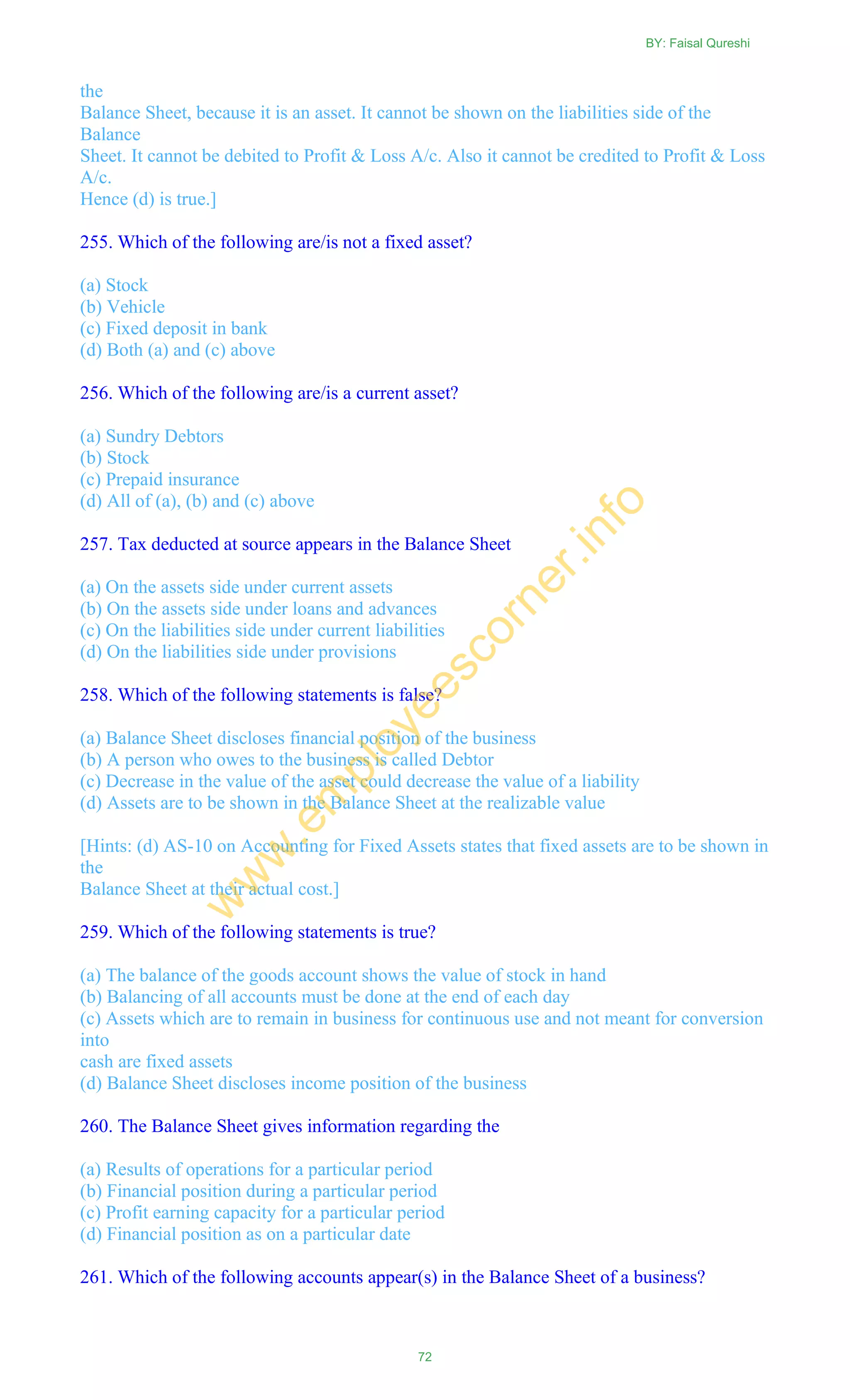 the
Balance Sheet, because it is an asset. It cannot be shown on the liabilities side of the
Balance
Sheet. It cannot be debited to Profit & Loss A/c. Also it cannot be credited to Profit & Loss
A/c.
Hence (d) is true.]
255. Which of the following are/is not a fixed asset?
(a) Stock
(b) Vehicle
(c) Fixed deposit in bank
(d) Both (a) and (c) above
256. Which of the following are/is a current asset?
(a) Sundry Debtors
(b) Stock
(c) Prepaid insurance
(d) All of (a), (b) and (c) above
257. Tax deducted at source appears in the Balance Sheet
(a) On the assets side under current assets
(b) On the assets side under loans and advances
(c) On the liabilities side under current liabilities
(d) On the liabilities side under provisions
258. Which of the following statements is false?
(a) Balance Sheet discloses financial position of the business
(b) A person who owes to the business is called Debtor
(c) Decrease in the value of the asset could decrease the value of a liability
(d) Assets are to be shown in the Balance Sheet at the realizable value
[Hints: (d) AS-10 on Accounting for Fixed Assets states that fixed assets are to be shown in
the
Balance Sheet at their actual cost.]
259. Which of the following statements is true?
(a) The balance of the goods account shows the value of stock in hand
(b) Balancing of all accounts must be done at the end of each day
(c) Assets which are to remain in business for continuous use and not meant for conversion
into
cash are fixed assets
(d) Balance Sheet discloses income position of the business
260. The Balance Sheet gives information regarding the
(a) Results of operations for a particular period
(b) Financial position during a particular period
(c) Profit earning capacity for a particular period
(d) Financial position as on a particular date
261. Which of the following accounts appear(s) in the Balance Sheet of a business?
BY: Faisal Qureshi
72
w
w
w
.em
ployeescorner.info
 