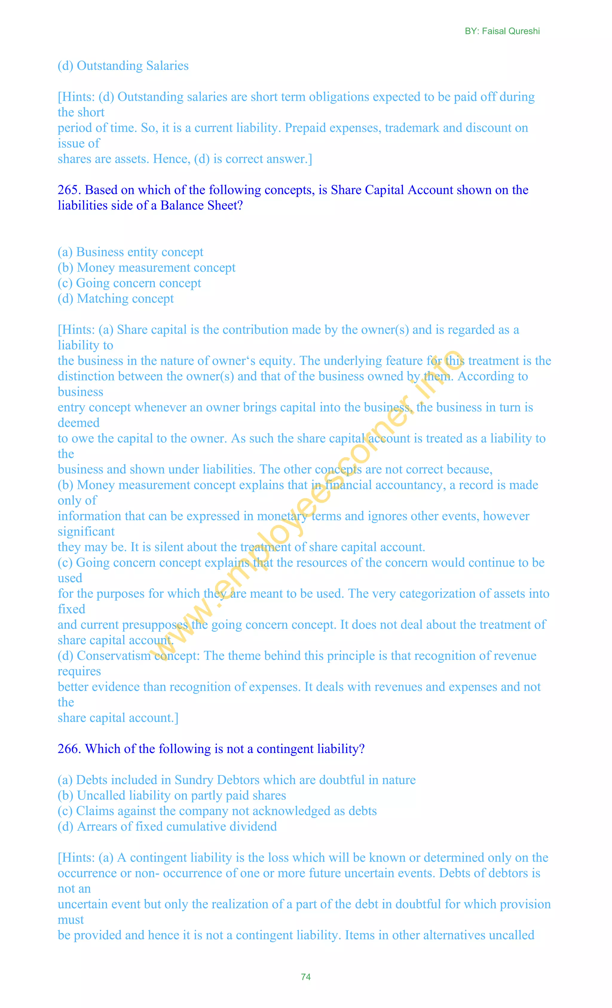 (d) Outstanding Salaries
[Hints: (d) Outstanding salaries are short term obligations expected to be paid off during
the short
period of time. So, it is a current liability. Prepaid expenses, trademark and discount on
issue of
shares are assets. Hence, (d) is correct answer.]
265. Based on which of the following concepts, is Share Capital Account shown on the
liabilities side of a Balance Sheet?
(a) Business entity concept
(b) Money measurement concept
(c) Going concern concept
(d) Matching concept
[Hints: (a) Share capital is the contribution made by the owner(s) and is regarded as a
liability to
the business in the nature of owner‗s equity. The underlying feature for this treatment is the
distinction between the owner(s) and that of the business owned by them. According to
business
entry concept whenever an owner brings capital into the business, the business in turn is
deemed
to owe the capital to the owner. As such the share capital account is treated as a liability to
the
business and shown under liabilities. The other concepts are not correct because,
(b) Money measurement concept explains that in financial accountancy, a record is made
only of
information that can be expressed in monetary terms and ignores other events, however
significant
they may be. It is silent about the treatment of share capital account.
(c) Going concern concept explains that the resources of the concern would continue to be
used
for the purposes for which they are meant to be used. The very categorization of assets into
fixed
and current presupposes the going concern concept. It does not deal about the treatment of
share capital account.
(d) Conservatism concept: The theme behind this principle is that recognition of revenue
requires
better evidence than recognition of expenses. It deals with revenues and expenses and not
the
share capital account.]
266. Which of the following is not a contingent liability?
(a) Debts included in Sundry Debtors which are doubtful in nature
(b) Uncalled liability on partly paid shares
(c) Claims against the company not acknowledged as debts
(d) Arrears of fixed cumulative dividend
[Hints: (a) A contingent liability is the loss which will be known or determined only on the
occurrence or non- occurrence of one or more future uncertain events. Debts of debtors is
not an
uncertain event but only the realization of a part of the debt in doubtful for which provision
must
be provided and hence it is not a contingent liability. Items in other alternatives uncalled
BY: Faisal Qureshi
74
w
w
w
.em
ployeescorner.info
 