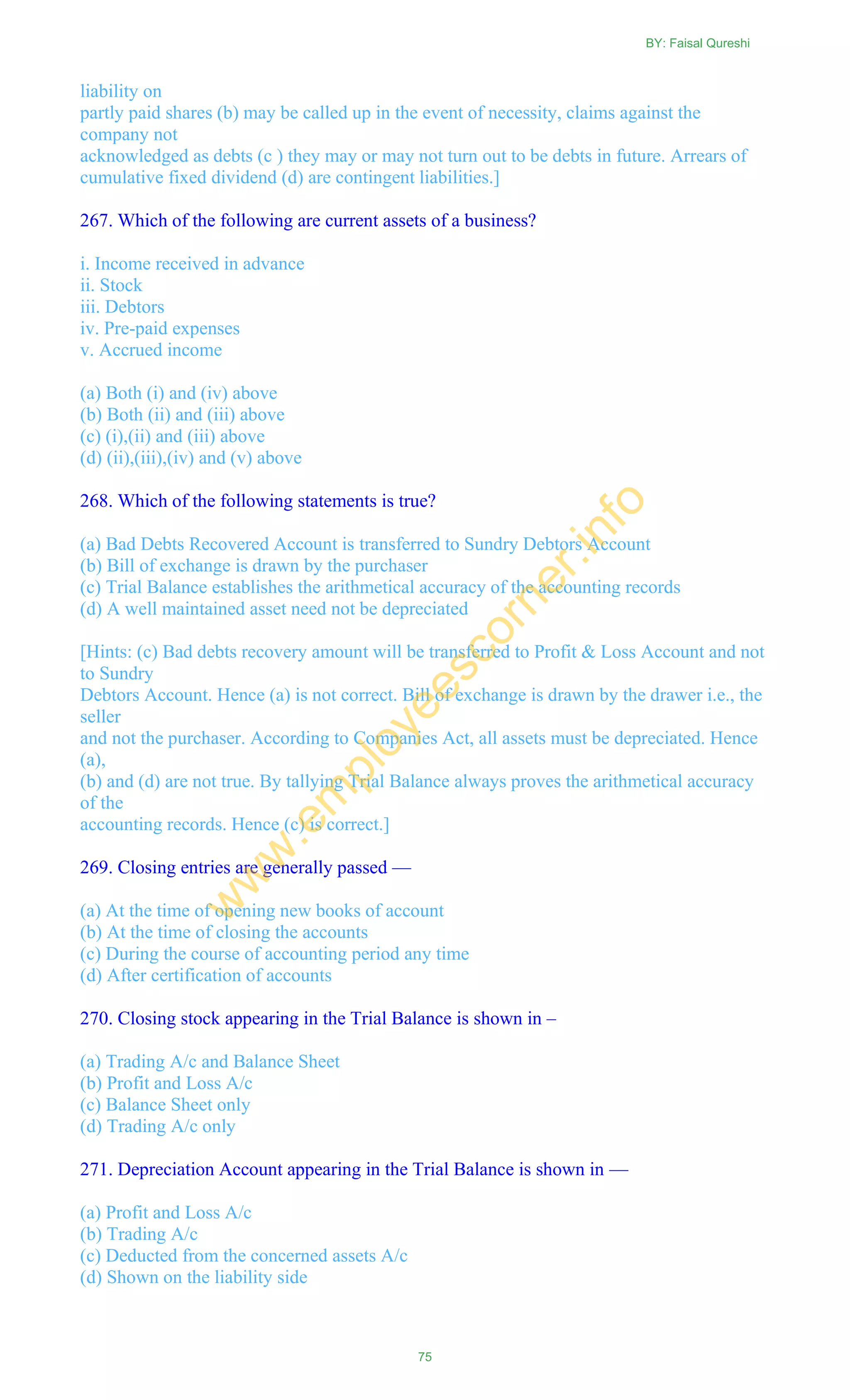 liability on
partly paid shares (b) may be called up in the event of necessity, claims against the
company not
acknowledged as debts (c ) they may or may not turn out to be debts in future. Arrears of
cumulative fixed dividend (d) are contingent liabilities.]
267. Which of the following are current assets of a business?
i. Income received in advance
ii. Stock
iii. Debtors
iv. Pre-paid expenses
v. Accrued income
(a) Both (i) and (iv) above
(b) Both (ii) and (iii) above
(c) (i),(ii) and (iii) above
(d) (ii),(iii),(iv) and (v) above
268. Which of the following statements is true?
(a) Bad Debts Recovered Account is transferred to Sundry Debtors Account
(b) Bill of exchange is drawn by the purchaser
(c) Trial Balance establishes the arithmetical accuracy of the accounting records
(d) A well maintained asset need not be depreciated
[Hints: (c) Bad debts recovery amount will be transferred to Profit & Loss Account and not
to Sundry
Debtors Account. Hence (a) is not correct. Bill of exchange is drawn by the drawer i.e., the
seller
and not the purchaser. According to Companies Act, all assets must be depreciated. Hence
(a),
(b) and (d) are not true. By tallying Trial Balance always proves the arithmetical accuracy
of the
accounting records. Hence (c) is correct.]
269. Closing entries are generally passed —
(a) At the time of opening new books of account
(b) At the time of closing the accounts
(c) During the course of accounting period any time
(d) After certification of accounts
270. Closing stock appearing in the Trial Balance is shown in –
(a) Trading A/c and Balance Sheet
(b) Profit and Loss A/c
(c) Balance Sheet only
(d) Trading A/c only
271. Depreciation Account appearing in the Trial Balance is shown in —
(a) Profit and Loss A/c
(b) Trading A/c
(c) Deducted from the concerned assets A/c
(d) Shown on the liability side
BY: Faisal Qureshi
75
w
w
w
.em
ployeescorner.info
 