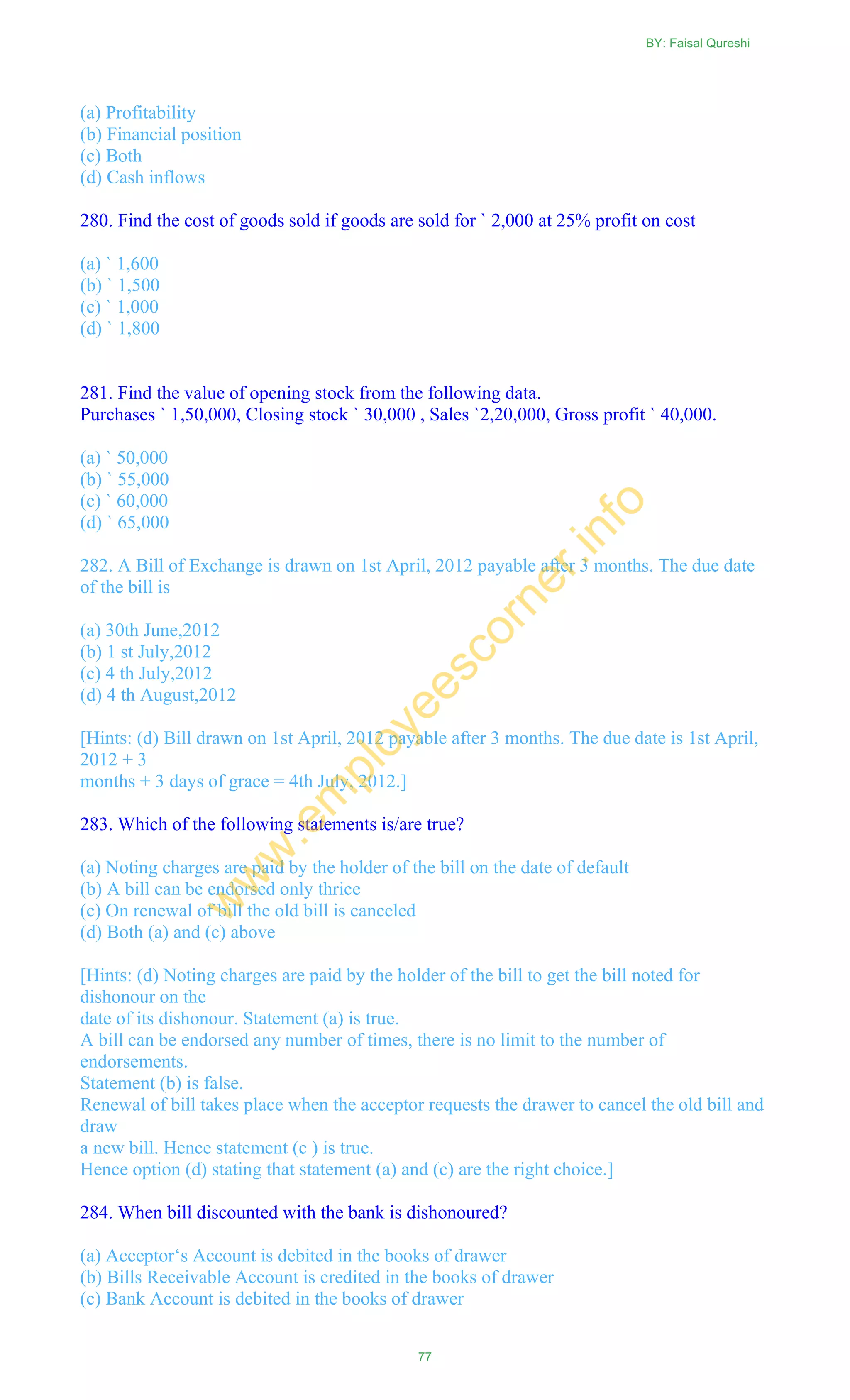 (a) Profitability
(b) Financial position
(c) Both
(d) Cash inflows
280. Find the cost of goods sold if goods are sold for ` 2,000 at 25% profit on cost
(a) ` 1,600
(b) ` 1,500
(c) ` 1,000
(d) ` 1,800
281. Find the value of opening stock from the following data.
Purchases ` 1,50,000, Closing stock ` 30,000 , Sales `2,20,000, Gross profit ` 40,000.
(a) ` 50,000
(b) ` 55,000
(c) ` 60,000
(d) ` 65,000
282. A Bill of Exchange is drawn on 1st April, 2012 payable after 3 months. The due date
of the bill is
(a) 30th June,2012
(b) 1 st July,2012
(c) 4 th July,2012
(d) 4 th August,2012
[Hints: (d) Bill drawn on 1st April, 2012 payable after 3 months. The due date is 1st April,
2012 + 3
months + 3 days of grace = 4th July, 2012.]
283. Which of the following statements is/are true?
(a) Noting charges are paid by the holder of the bill on the date of default
(b) A bill can be endorsed only thrice
(c) On renewal of bill the old bill is canceled
(d) Both (a) and (c) above
[Hints: (d) Noting charges are paid by the holder of the bill to get the bill noted for
dishonour on the
date of its dishonour. Statement (a) is true.
A bill can be endorsed any number of times, there is no limit to the number of
endorsements.
Statement (b) is false.
Renewal of bill takes place when the acceptor requests the drawer to cancel the old bill and
draw
a new bill. Hence statement (c ) is true.
Hence option (d) stating that statement (a) and (c) are the right choice.]
284. When bill discounted with the bank is dishonoured?
(a) Acceptor‗s Account is debited in the books of drawer
(b) Bills Receivable Account is credited in the books of drawer
(c) Bank Account is debited in the books of drawer
BY: Faisal Qureshi
77
w
w
w
.em
ployeescorner.info
 