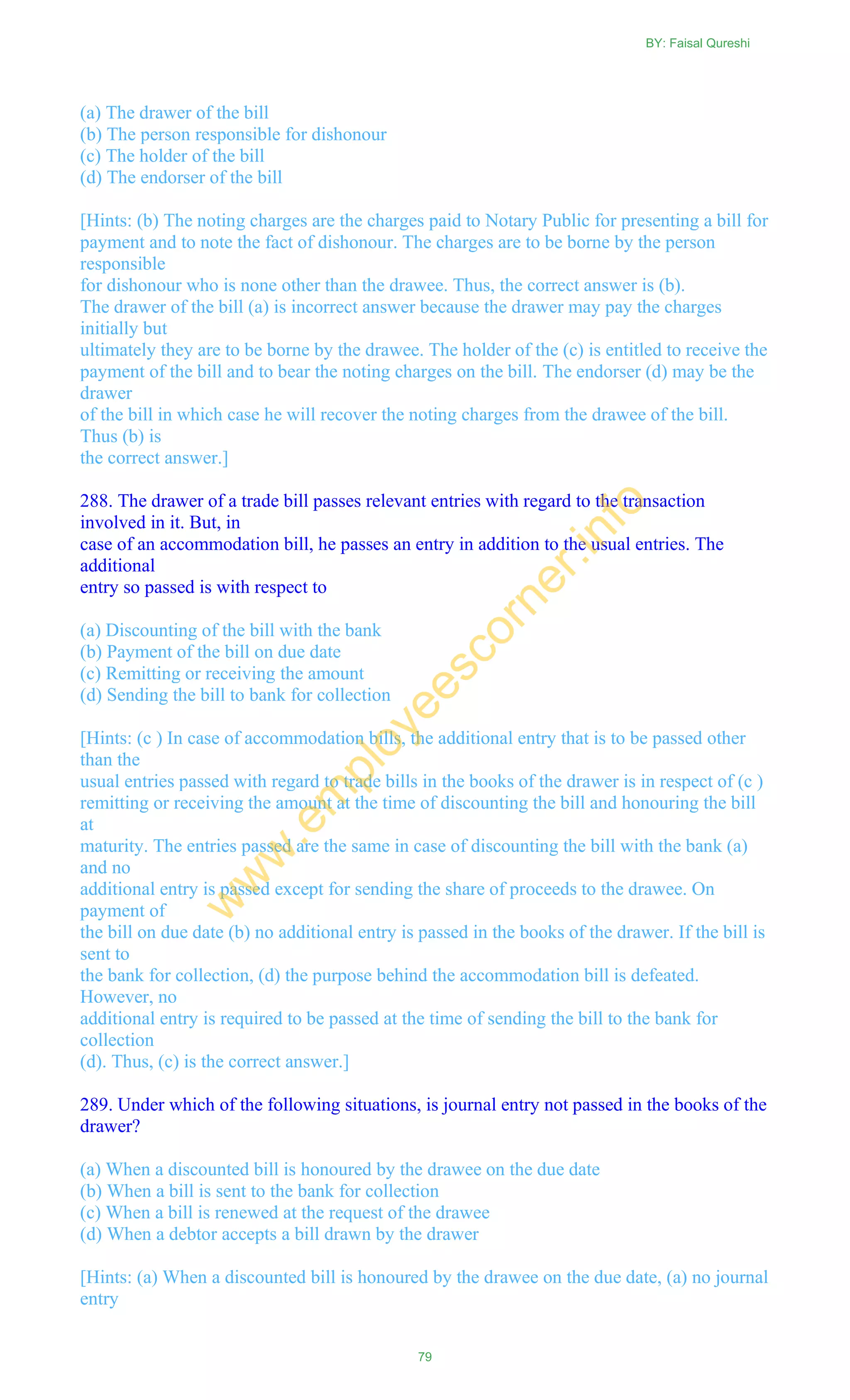 (a) The drawer of the bill
(b) The person responsible for dishonour
(c) The holder of the bill
(d) The endorser of the bill
[Hints: (b) The noting charges are the charges paid to Notary Public for presenting a bill for
payment and to note the fact of dishonour. The charges are to be borne by the person
responsible
for dishonour who is none other than the drawee. Thus, the correct answer is (b).
The drawer of the bill (a) is incorrect answer because the drawer may pay the charges
initially but
ultimately they are to be borne by the drawee. The holder of the (c) is entitled to receive the
payment of the bill and to bear the noting charges on the bill. The endorser (d) may be the
drawer
of the bill in which case he will recover the noting charges from the drawee of the bill.
Thus (b) is
the correct answer.]
288. The drawer of a trade bill passes relevant entries with regard to the transaction
involved in it. But, in
case of an accommodation bill, he passes an entry in addition to the usual entries. The
additional
entry so passed is with respect to
(a) Discounting of the bill with the bank
(b) Payment of the bill on due date
(c) Remitting or receiving the amount
(d) Sending the bill to bank for collection
[Hints: (c ) In case of accommodation bills, the additional entry that is to be passed other
than the
usual entries passed with regard to trade bills in the books of the drawer is in respect of (c )
remitting or receiving the amount at the time of discounting the bill and honouring the bill
at
maturity. The entries passed are the same in case of discounting the bill with the bank (a)
and no
additional entry is passed except for sending the share of proceeds to the drawee. On
payment of
the bill on due date (b) no additional entry is passed in the books of the drawer. If the bill is
sent to
the bank for collection, (d) the purpose behind the accommodation bill is defeated.
However, no
additional entry is required to be passed at the time of sending the bill to the bank for
collection
(d). Thus, (c) is the correct answer.]
289. Under which of the following situations, is journal entry not passed in the books of the
drawer?
(a) When a discounted bill is honoured by the drawee on the due date
(b) When a bill is sent to the bank for collection
(c) When a bill is renewed at the request of the drawee
(d) When a debtor accepts a bill drawn by the drawer
[Hints: (a) When a discounted bill is honoured by the drawee on the due date, (a) no journal
entry
BY: Faisal Qureshi
79
w
w
w
.em
ployeescorner.info
 