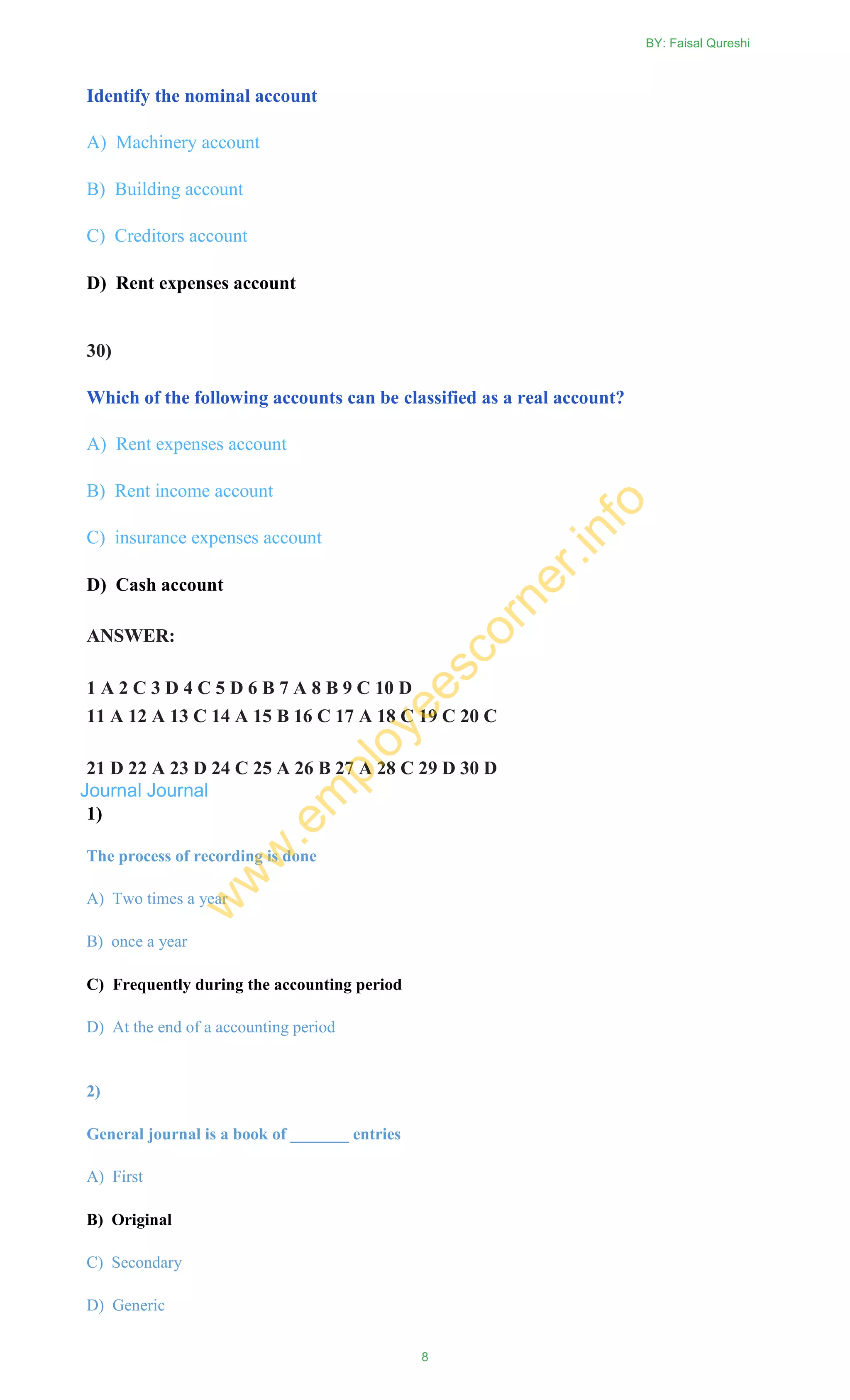 Identify the nominal account
A) Machinery account
B) Building account
C) Creditors account
D) Rent expenses account
30)
Which of the following accounts can be classified as a real account?
A) Rent expenses account
B) Rent income account
C) insurance expenses account
D) Cash account
ANSWER:
1 A 2 C 3 D 4 C 5 D 6 B 7 A 8 B 9 C 10 D
11 A 12 A 13 C 14 A 15 B 16 C 17 A 18 C 19 C 20 C
21 D 22 A 23 D 24 C 25 A 26 B 27 A 28 C 29 D 30 D
Journal Journal
1)
The process of recording is done
A) Two times a year
B) once a year
C) Frequently during the accounting period
D) At the end of a accounting period
2)
General journal is a book of _______ entries
A) First
B) Original
C) Secondary
D) Generic
BY: Faisal Qureshi
8
w
w
w
.em
ployeescorner.info
 