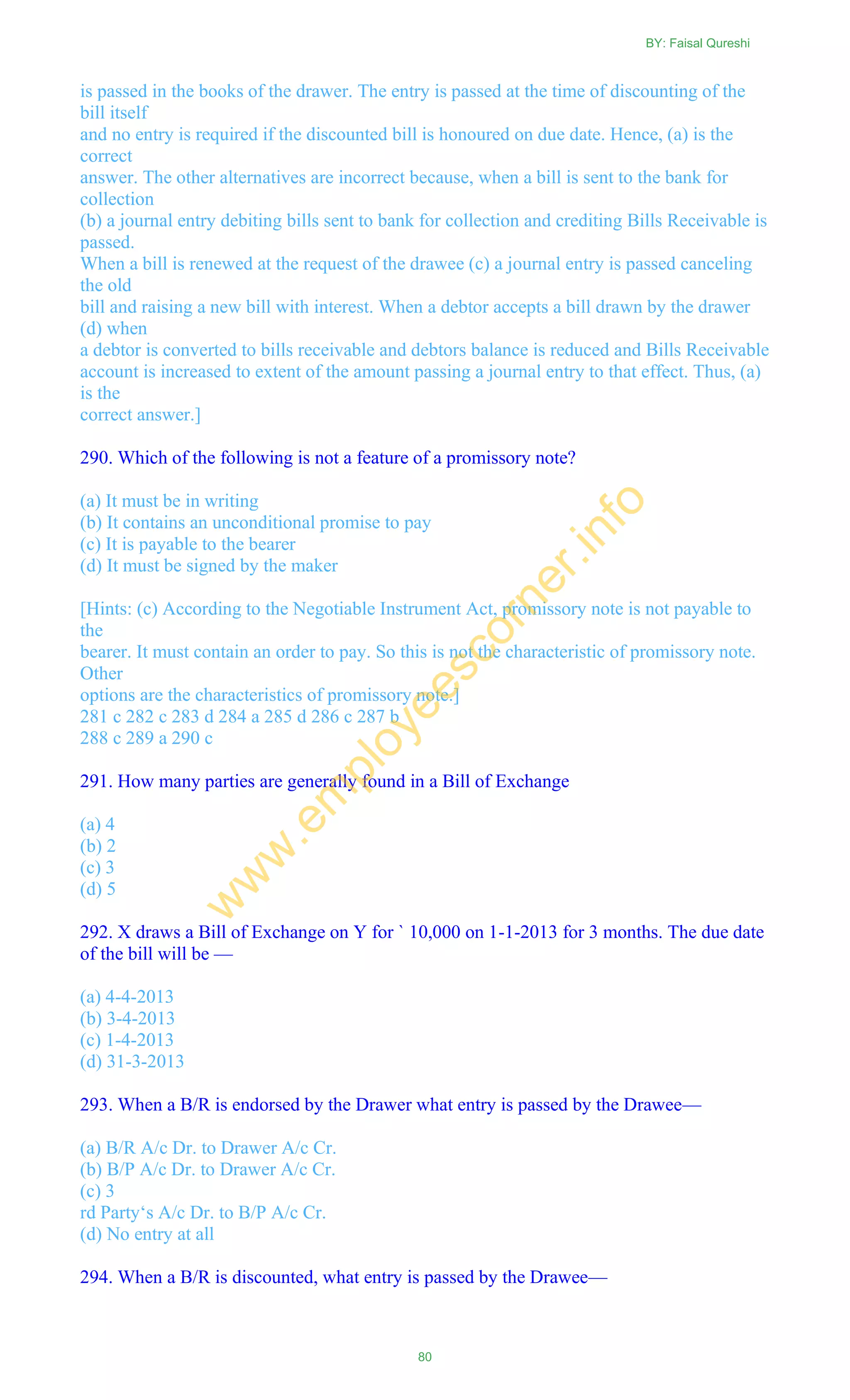 is passed in the books of the drawer. The entry is passed at the time of discounting of the
bill itself
and no entry is required if the discounted bill is honoured on due date. Hence, (a) is the
correct
answer. The other alternatives are incorrect because, when a bill is sent to the bank for
collection
(b) a journal entry debiting bills sent to bank for collection and crediting Bills Receivable is
passed.
When a bill is renewed at the request of the drawee (c) a journal entry is passed canceling
the old
bill and raising a new bill with interest. When a debtor accepts a bill drawn by the drawer
(d) when
a debtor is converted to bills receivable and debtors balance is reduced and Bills Receivable
account is increased to extent of the amount passing a journal entry to that effect. Thus, (a)
is the
correct answer.]
290. Which of the following is not a feature of a promissory note?
(a) It must be in writing
(b) It contains an unconditional promise to pay
(c) It is payable to the bearer
(d) It must be signed by the maker
[Hints: (c) According to the Negotiable Instrument Act, promissory note is not payable to
the
bearer. It must contain an order to pay. So this is not the characteristic of promissory note.
Other
options are the characteristics of promissory note.]
281 c 282 c 283 d 284 a 285 d 286 c 287 b
288 c 289 a 290 c
291. How many parties are generally found in a Bill of Exchange
(a) 4
(b) 2
(c) 3
(d) 5
292. X draws a Bill of Exchange on Y for ` 10,000 on 1-1-2013 for 3 months. The due date
of the bill will be —
(a) 4-4-2013
(b) 3-4-2013
(c) 1-4-2013
(d) 31-3-2013
293. When a B/R is endorsed by the Drawer what entry is passed by the Drawee—
(a) B/R A/c Dr. to Drawer A/c Cr.
(b) B/P A/c Dr. to Drawer A/c Cr.
(c) 3
rd Party‗s A/c Dr. to B/P A/c Cr.
(d) No entry at all
294. When a B/R is discounted, what entry is passed by the Drawee—
BY: Faisal Qureshi
80
w
w
w
.em
ployeescorner.info
 