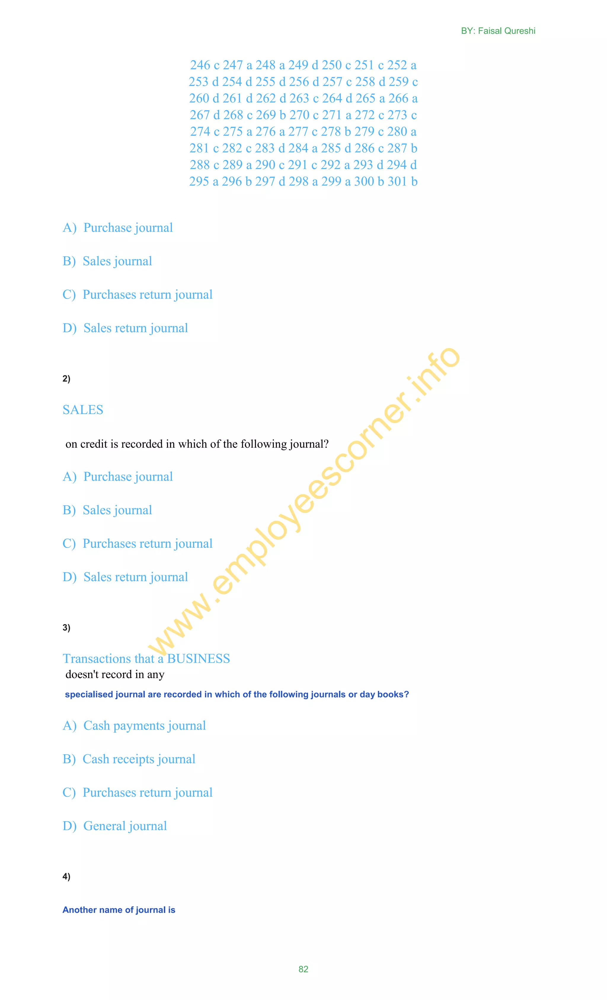 246 c 247 a 248 a 249 d 250 c 251 c 252 a
253 d 254 d 255 d 256 d 257 c 258 d 259 c
260 d 261 d 262 d 263 c 264 d 265 a 266 a
267 d 268 c 269 b 270 c 271 a 272 c 273 c
274 c 275 a 276 a 277 c 278 b 279 c 280 a
281 c 282 c 283 d 284 a 285 d 286 c 287 b
288 c 289 a 290 c 291 c 292 a 293 d 294 d
295 a 296 b 297 d 298 a 299 a 300 b 301 b
A) Purchase journal
B) Sales journal
C) Purchases return journal
D) Sales return journal
2)
SALES
on credit is recorded in which of the following journal?
A) Purchase journal
B) Sales journal
C) Purchases return journal
D) Sales return journal
3)
Transactions that a BUSINESS
doesn't record in any
specialised journal are recorded in which of the following journals or day books?
A) Cash payments journal
B) Cash receipts journal
C) Purchases return journal
D) General journal
4)
Another name of journal is
BY: Faisal Qureshi
82
w
w
w
.em
ployeescorner.info
 