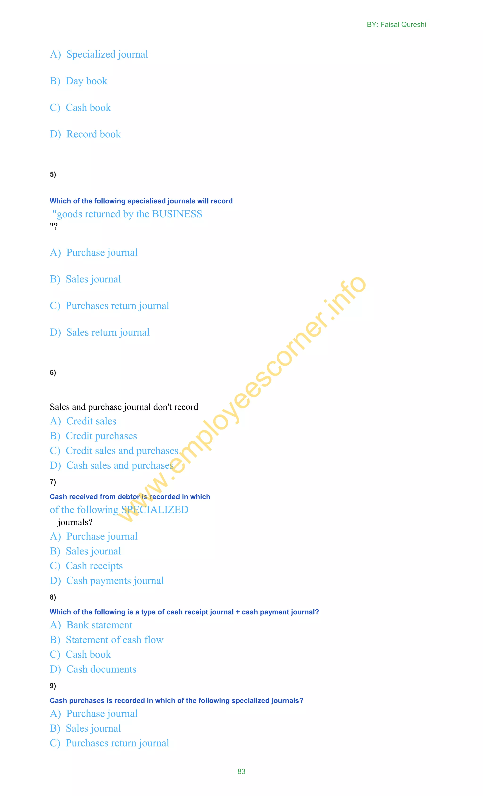 A) Specialized journal
B) Day book
C) Cash book
D) Record book
5)
Which of the following specialised journals will record
"goods returned by the BUSINESS
"?
A) Purchase journal
B) Sales journal
C) Purchases return journal
D) Sales return journal
6)
Sales and purchase journal don't record
A) Credit sales
B) Credit purchases
C) Credit sales and purchases
D) Cash sales and purchases
7)
Cash received from debtor is recorded in which
of the following SPECIALIZED
journals?
A) Purchase journal
B) Sales journal
C) Cash receipts
D) Cash payments journal
8)
Which of the following is a type of cash receipt journal + cash payment journal?
A) Bank statement
B) Statement of cash flow
C) Cash book
D) Cash documents
9)
Cash purchases is recorded in which of the following specialized journals?
A) Purchase journal
B) Sales journal
C) Purchases return journal
BY: Faisal Qureshi
83
w
w
w
.em
ployeescorner.info
 