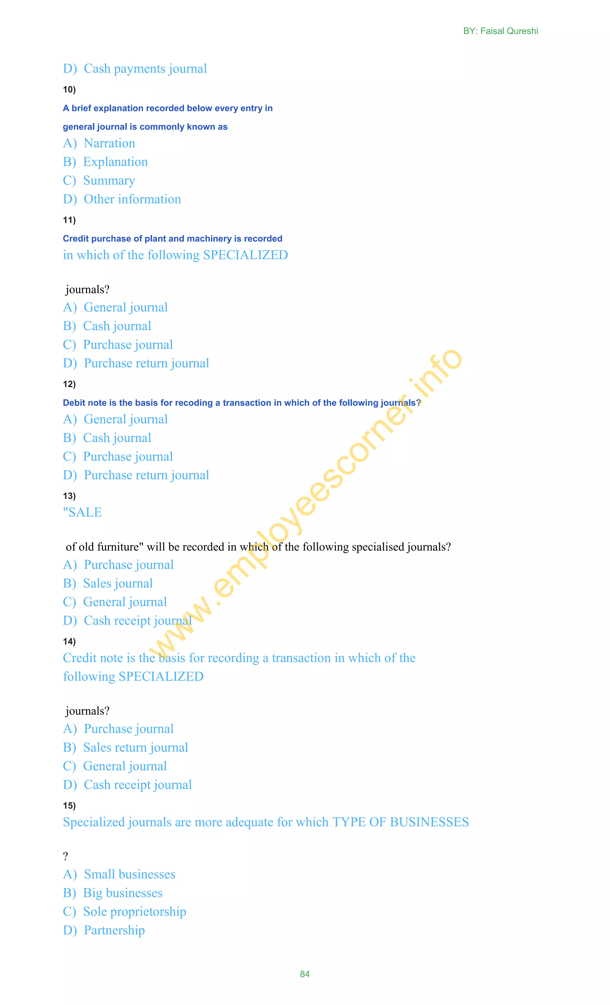 D) Cash payments journal
10)
A brief explanation recorded below every entry in
general journal is commonly known as
A) Narration
B) Explanation
C) Summary
D) Other information
11)
Credit purchase of plant and machinery is recorded
in which of the following SPECIALIZED
journals?
A) General journal
B) Cash journal
C) Purchase journal
D) Purchase return journal
12)
Debit note is the basis for recoding a transaction in which of the following journals?
A) General journal
B) Cash journal
C) Purchase journal
D) Purchase return journal
13)
"SALE
of old furniture" will be recorded in which of the following specialised journals?
A) Purchase journal
B) Sales journal
C) General journal
D) Cash receipt journal
14)
Credit note is the basis for recording a transaction in which of the
following SPECIALIZED
journals?
A) Purchase journal
B) Sales return journal
C) General journal
D) Cash receipt journal
15)
Specialized journals are more adequate for which TYPE OF BUSINESSES
?
A) Small businesses
B) Big businesses
C) Sole proprietorship
D) Partnership
BY: Faisal Qureshi
84
w
w
w
.em
ployeescorner.info
 