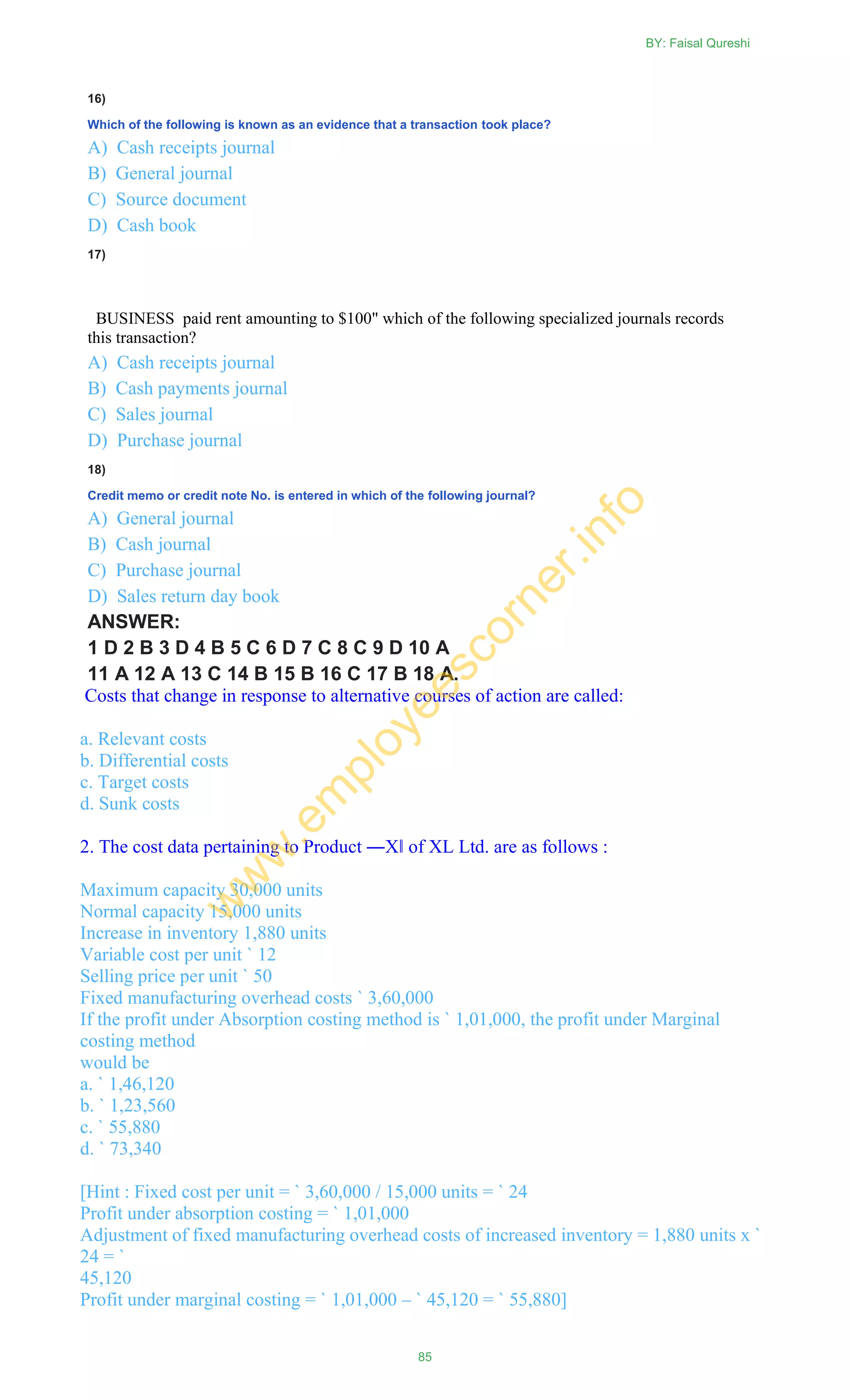 16)
Which of the following is known as an evidence that a transaction took place?
A) Cash receipts journal
B) General journal
C) Source document
D) Cash book
17)
BUSINESS paid rent amounting to $100" which of the following specialized journals records
this transaction?
A) Cash receipts journal
B) Cash payments journal
C) Sales journal
D) Purchase journal
18)
Credit memo or credit note No. is entered in which of the following journal?
A) General journal
B) Cash journal
C) Purchase journal
D) Sales return day book
ANSWER:
1 D 2 B 3 D 4 B 5 C 6 D 7 C 8 C 9 D 10 A
11 A 12 A 13 C 14 B 15 B 16 C 17 B 18 A.
Costs that change in response to alternative courses of action are called:
a. Relevant costs
b. Differential costs
c. Target costs
d. Sunk costs
2. The cost data pertaining to Product ―X‖ of XL Ltd. are as follows :
Maximum capacity 30,000 units
Normal capacity 15,000 units
Increase in inventory 1,880 units
Variable cost per unit ` 12
Selling price per unit ` 50
Fixed manufacturing overhead costs ` 3,60,000
If the profit under Absorption costing method is ` 1,01,000, the profit under Marginal
costing method
would be
a. ` 1,46,120
b. ` 1,23,560
c. ` 55,880
d. ` 73,340
[Hint : Fixed cost per unit = ` 3,60,000 / 15,000 units = ` 24
Profit under absorption costing = ` 1,01,000
Adjustment of fixed manufacturing overhead costs of increased inventory = 1,880 units x `
24 = `
45,120
Profit under marginal costing = ` 1,01,000 – ` 45,120 = ` 55,880]
BY: Faisal Qureshi
85
w
w
w
.em
ployeescorner.info
 