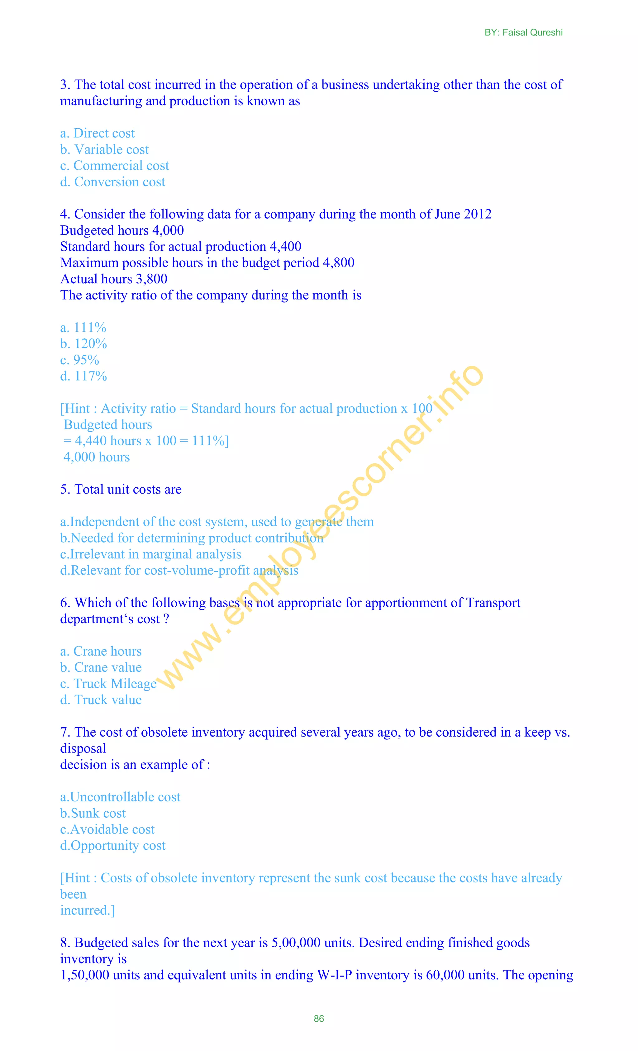 3. The total cost incurred in the operation of a business undertaking other than the cost of
manufacturing and production is known as
a. Direct cost
b. Variable cost
c. Commercial cost
d. Conversion cost
4. Consider the following data for a company during the month of June 2012
Budgeted hours 4,000
Standard hours for actual production 4,400
Maximum possible hours in the budget period 4,800
Actual hours 3,800
The activity ratio of the company during the month is
a. 111%
b. 120%
c. 95%
d. 117%
[Hint : Activity ratio = Standard hours for actual production x 100
Budgeted hours
= 4,440 hours x 100 = 111%]
4,000 hours
5. Total unit costs are
a.Independent of the cost system, used to generate them
b.Needed for determining product contribution
c.Irrelevant in marginal analysis
d.Relevant for cost-volume-profit analysis
6. Which of the following bases is not appropriate for apportionment of Transport
department‗s cost ?
a. Crane hours
b. Crane value
c. Truck Mileage
d. Truck value
7. The cost of obsolete inventory acquired several years ago, to be considered in a keep vs.
disposal
decision is an example of :
a.Uncontrollable cost
b.Sunk cost
c.Avoidable cost
d.Opportunity cost
[Hint : Costs of obsolete inventory represent the sunk cost because the costs have already
been
incurred.]
8. Budgeted sales for the next year is 5,00,000 units. Desired ending finished goods
inventory is
1,50,000 units and equivalent units in ending W-I-P inventory is 60,000 units. The opening
BY: Faisal Qureshi
86
w
w
w
.em
ployeescorner.info
 