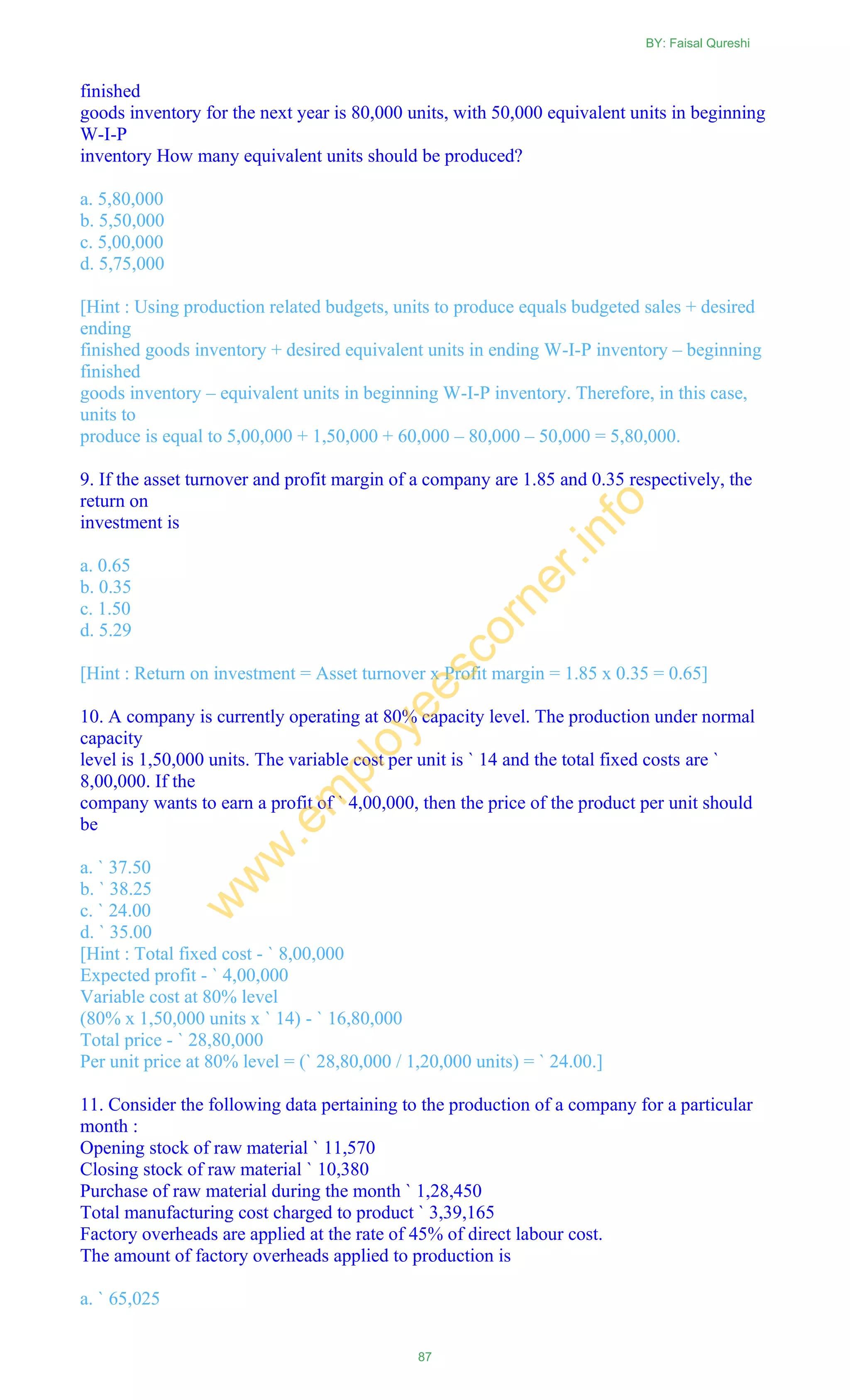 finished
goods inventory for the next year is 80,000 units, with 50,000 equivalent units in beginning
W-I-P
inventory How many equivalent units should be produced?
a. 5,80,000
b. 5,50,000
c. 5,00,000
d. 5,75,000
[Hint : Using production related budgets, units to produce equals budgeted sales + desired
ending
finished goods inventory + desired equivalent units in ending W-I-P inventory – beginning
finished
goods inventory – equivalent units in beginning W-I-P inventory. Therefore, in this case,
units to
produce is equal to 5,00,000 + 1,50,000 + 60,000 – 80,000 – 50,000 = 5,80,000.
9. If the asset turnover and profit margin of a company are 1.85 and 0.35 respectively, the
return on
investment is
a. 0.65
b. 0.35
c. 1.50
d. 5.29
[Hint : Return on investment = Asset turnover x Profit margin = 1.85 x 0.35 = 0.65]
10. A company is currently operating at 80% capacity level. The production under normal
capacity
level is 1,50,000 units. The variable cost per unit is ` 14 and the total fixed costs are `
8,00,000. If the
company wants to earn a profit of ` 4,00,000, then the price of the product per unit should
be
a. ` 37.50
b. ` 38.25
c. ` 24.00
d. ` 35.00
[Hint : Total fixed cost - ` 8,00,000
Expected profit - ` 4,00,000
Variable cost at 80% level
(80% x 1,50,000 units x ` 14) - ` 16,80,000
Total price - ` 28,80,000
Per unit price at 80% level = (` 28,80,000 / 1,20,000 units) = ` 24.00.]
11. Consider the following data pertaining to the production of a company for a particular
month :
Opening stock of raw material ` 11,570
Closing stock of raw material ` 10,380
Purchase of raw material during the month ` 1,28,450
Total manufacturing cost charged to product ` 3,39,165
Factory overheads are applied at the rate of 45% of direct labour cost.
The amount of factory overheads applied to production is
a. ` 65,025
BY: Faisal Qureshi
87
w
w
w
.em
ployeescorner.info
 