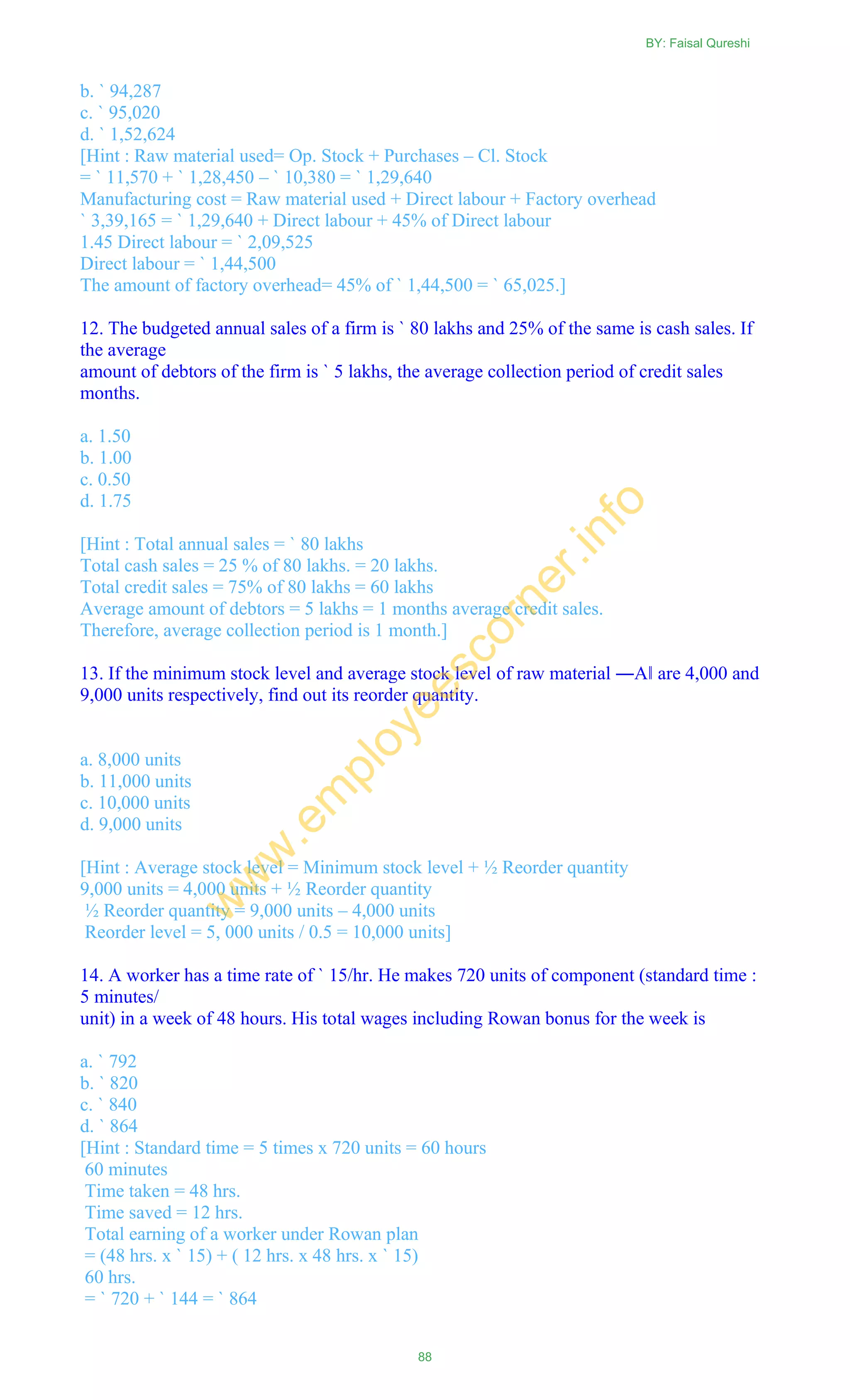 b. ` 94,287
c. ` 95,020
d. ` 1,52,624
[Hint : Raw material used= Op. Stock + Purchases – Cl. Stock
= ` 11,570 + ` 1,28,450 – ` 10,380 = ` 1,29,640
Manufacturing cost = Raw material used + Direct labour + Factory overhead
` 3,39,165 = ` 1,29,640 + Direct labour + 45% of Direct labour
1.45 Direct labour = ` 2,09,525
Direct labour = ` 1,44,500
The amount of factory overhead= 45% of ` 1,44,500 = ` 65,025.]
12. The budgeted annual sales of a firm is ` 80 lakhs and 25% of the same is cash sales. If
the average
amount of debtors of the firm is ` 5 lakhs, the average collection period of credit sales
months.
a. 1.50
b. 1.00
c. 0.50
d. 1.75
[Hint : Total annual sales = ` 80 lakhs
Total cash sales = 25 % of 80 lakhs. = 20 lakhs.
Total credit sales = 75% of 80 lakhs = 60 lakhs
Average amount of debtors = 5 lakhs = 1 months average credit sales.
Therefore, average collection period is 1 month.]
13. If the minimum stock level and average stock level of raw material ―A‖ are 4,000 and
9,000 units respectively, find out its reorder quantity.
a. 8,000 units
b. 11,000 units
c. 10,000 units
d. 9,000 units
[Hint : Average stock level = Minimum stock level + ½ Reorder quantity
9,000 units = 4,000 units + ½ Reorder quantity
½ Reorder quantity = 9,000 units – 4,000 units
Reorder level = 5, 000 units / 0.5 = 10,000 units]
14. A worker has a time rate of ` 15/hr. He makes 720 units of component (standard time :
5 minutes/
unit) in a week of 48 hours. His total wages including Rowan bonus for the week is
a. ` 792
b. ` 820
c. ` 840
d. ` 864
[Hint : Standard time = 5 times x 720 units = 60 hours
60 minutes
Time taken = 48 hrs.
Time saved = 12 hrs.
Total earning of a worker under Rowan plan
= (48 hrs. x ` 15) + ( 12 hrs. x 48 hrs. x ` 15)
60 hrs.
= ` 720 + ` 144 = ` 864
BY: Faisal Qureshi
88
w
w
w
.em
ployeescorner.info
 