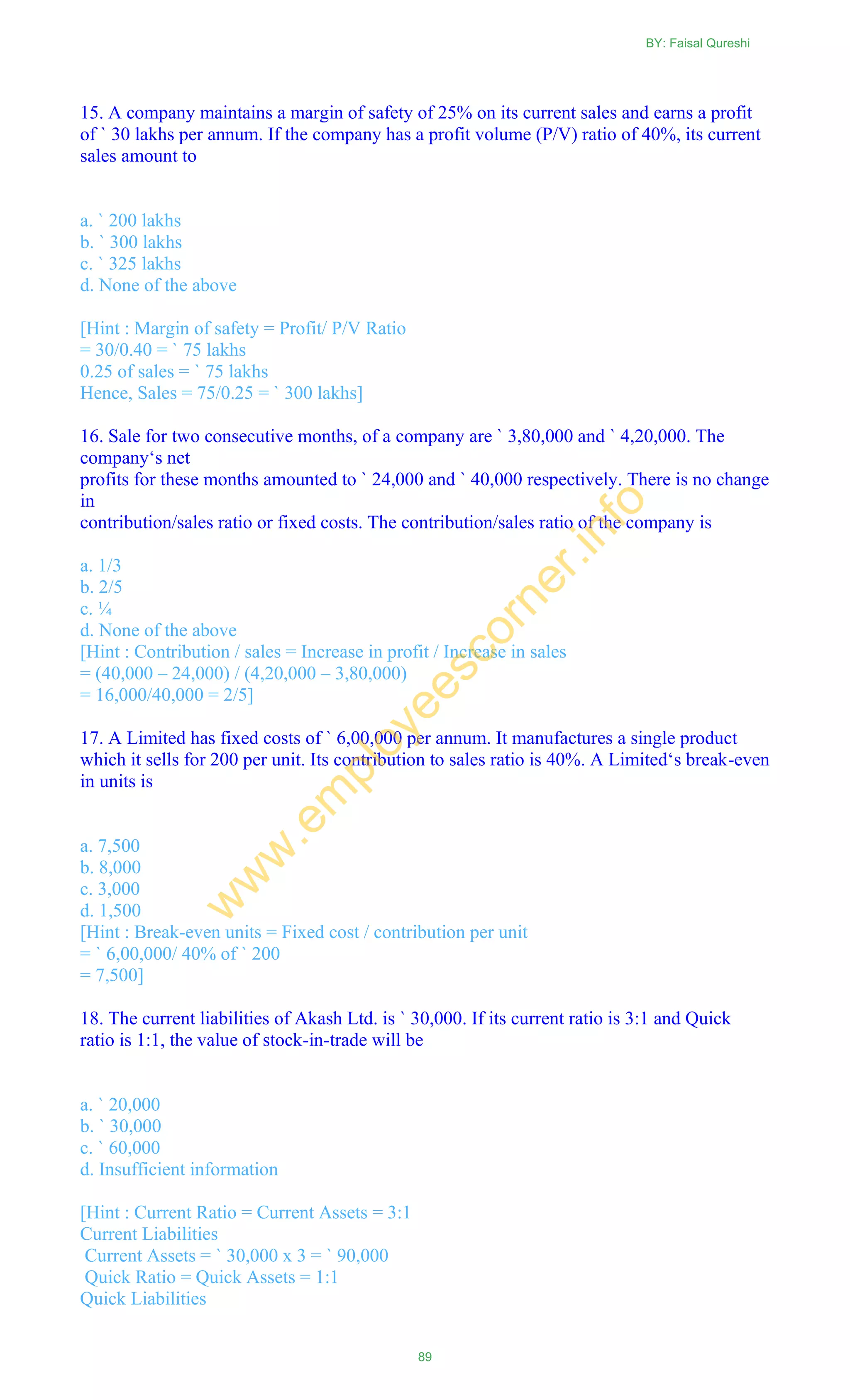 15. A company maintains a margin of safety of 25% on its current sales and earns a profit
of ` 30 lakhs per annum. If the company has a profit volume (P/V) ratio of 40%, its current
sales amount to
a. ` 200 lakhs
b. ` 300 lakhs
c. ` 325 lakhs
d. None of the above
[Hint : Margin of safety = Profit/ P/V Ratio
= 30/0.40 = ` 75 lakhs
0.25 of sales = ` 75 lakhs
Hence, Sales = 75/0.25 = ` 300 lakhs]
16. Sale for two consecutive months, of a company are ` 3,80,000 and ` 4,20,000. The
company‗s net
profits for these months amounted to ` 24,000 and ` 40,000 respectively. There is no change
in
contribution/sales ratio or fixed costs. The contribution/sales ratio of the company is
a. 1/3
b. 2/5
c. ¼
d. None of the above
[Hint : Contribution / sales = Increase in profit / Increase in sales
= (40,000 – 24,000) / (4,20,000 – 3,80,000)
= 16,000/40,000 = 2/5]
17. A Limited has fixed costs of ` 6,00,000 per annum. It manufactures a single product
which it sells for 200 per unit. Its contribution to sales ratio is 40%. A Limited‗s break-even
in units is
a. 7,500
b. 8,000
c. 3,000
d. 1,500
[Hint : Break-even units = Fixed cost / contribution per unit
= ` 6,00,000/ 40% of ` 200
= 7,500]
18. The current liabilities of Akash Ltd. is ` 30,000. If its current ratio is 3:1 and Quick
ratio is 1:1, the value of stock-in-trade will be
a. ` 20,000
b. ` 30,000
c. ` 60,000
d. Insufficient information
[Hint : Current Ratio = Current Assets = 3:1
Current Liabilities
Current Assets = ` 30,000 x 3 = ` 90,000
Quick Ratio = Quick Assets = 1:1
Quick Liabilities
BY: Faisal Qureshi
89
w
w
w
.em
ployeescorner.info
 