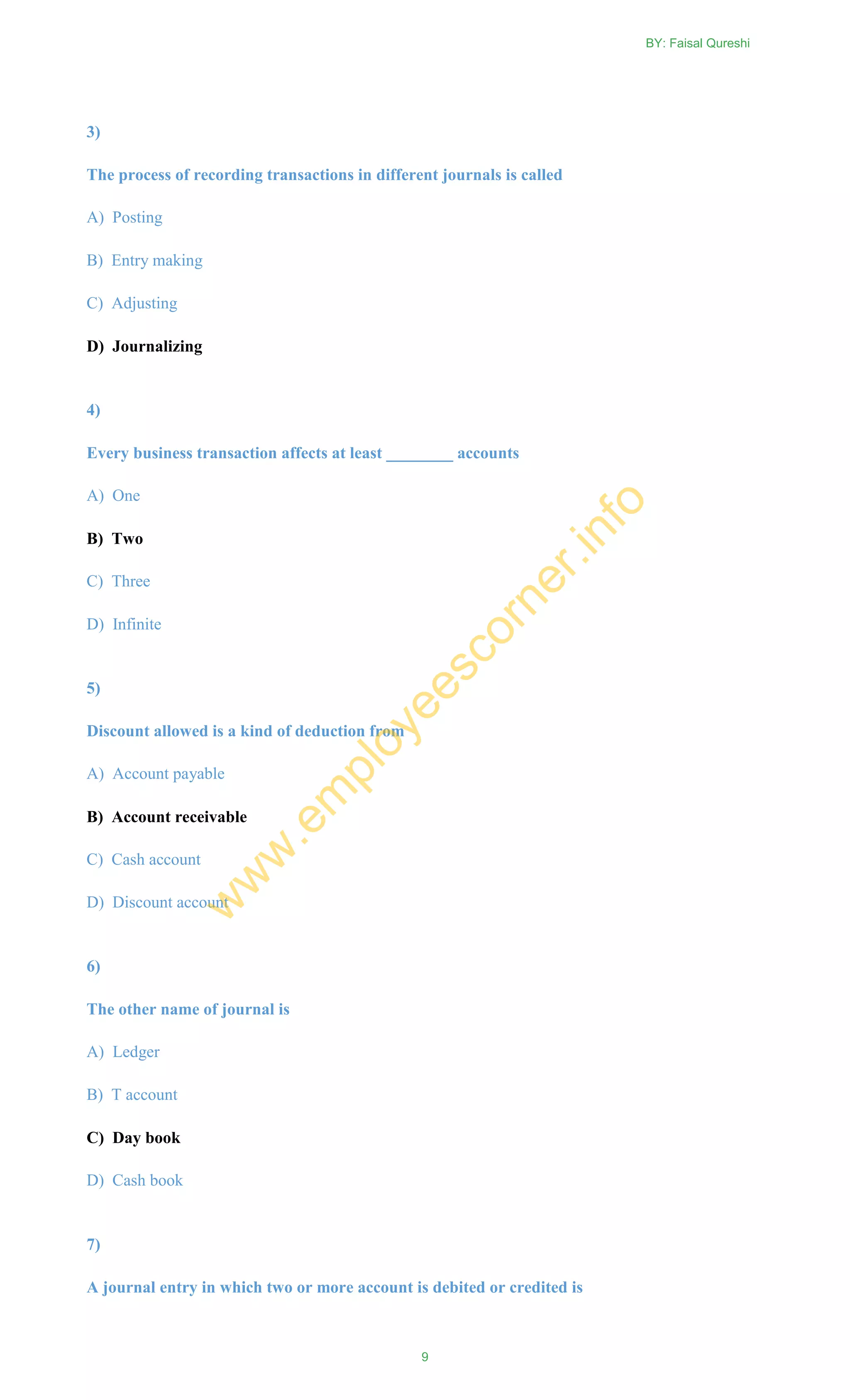 3)
The process of recording transactions in different journals is called
A) Posting
B) Entry making
C) Adjusting
D) Journalizing
4)
Every business transaction affects at least ________ accounts
A) One
B) Two
C) Three
D) Infinite
5)
Discount allowed is a kind of deduction from
A) Account payable
B) Account receivable
C) Cash account
D) Discount account
6)
The other name of journal is
A) Ledger
B) T account
C) Day book
D) Cash book
7)
A journal entry in which two or more account is debited or credited is
BY: Faisal Qureshi
9
w
w
w
.em
ployeescorner.info
 