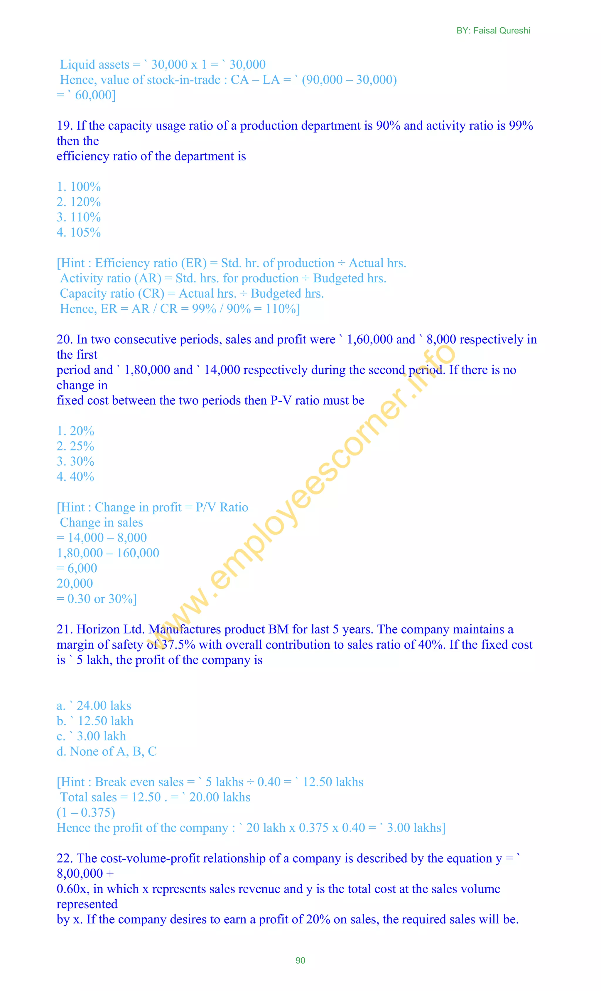 Liquid assets = ` 30,000 x 1 = ` 30,000
Hence, value of stock-in-trade : CA – LA = ` (90,000 – 30,000)
= ` 60,000]
19. If the capacity usage ratio of a production department is 90% and activity ratio is 99%
then the
efficiency ratio of the department is
1. 100%
2. 120%
3. 110%
4. 105%
[Hint : Efficiency ratio (ER) = Std. hr. of production ÷ Actual hrs.
Activity ratio (AR) = Std. hrs. for production ÷ Budgeted hrs.
Capacity ratio (CR) = Actual hrs. ÷ Budgeted hrs.
Hence, ER = AR / CR = 99% / 90% = 110%]
20. In two consecutive periods, sales and profit were ` 1,60,000 and ` 8,000 respectively in
the first
period and ` 1,80,000 and ` 14,000 respectively during the second period. If there is no
change in
fixed cost between the two periods then P-V ratio must be
1. 20%
2. 25%
3. 30%
4. 40%
[Hint : Change in profit = P/V Ratio
Change in sales
= 14,000 – 8,000
1,80,000 – 160,000
= 6,000
20,000
= 0.30 or 30%]
21. Horizon Ltd. Manufactures product BM for last 5 years. The company maintains a
margin of safety of 37.5% with overall contribution to sales ratio of 40%. If the fixed cost
is ` 5 lakh, the profit of the company is
a. ` 24.00 laks
b. ` 12.50 lakh
c. ` 3.00 lakh
d. None of A, B, C
[Hint : Break even sales = ` 5 lakhs ÷ 0.40 = ` 12.50 lakhs
Total sales = 12.50 . = ` 20.00 lakhs
(1 – 0.375)
Hence the profit of the company : ` 20 lakh x 0.375 x 0.40 = ` 3.00 lakhs]
22. The cost-volume-profit relationship of a company is described by the equation y = `
8,00,000 +
0.60x, in which x represents sales revenue and y is the total cost at the sales volume
represented
by x. If the company desires to earn a profit of 20% on sales, the required sales will be.
BY: Faisal Qureshi
90
w
w
w
.em
ployeescorner.info
 