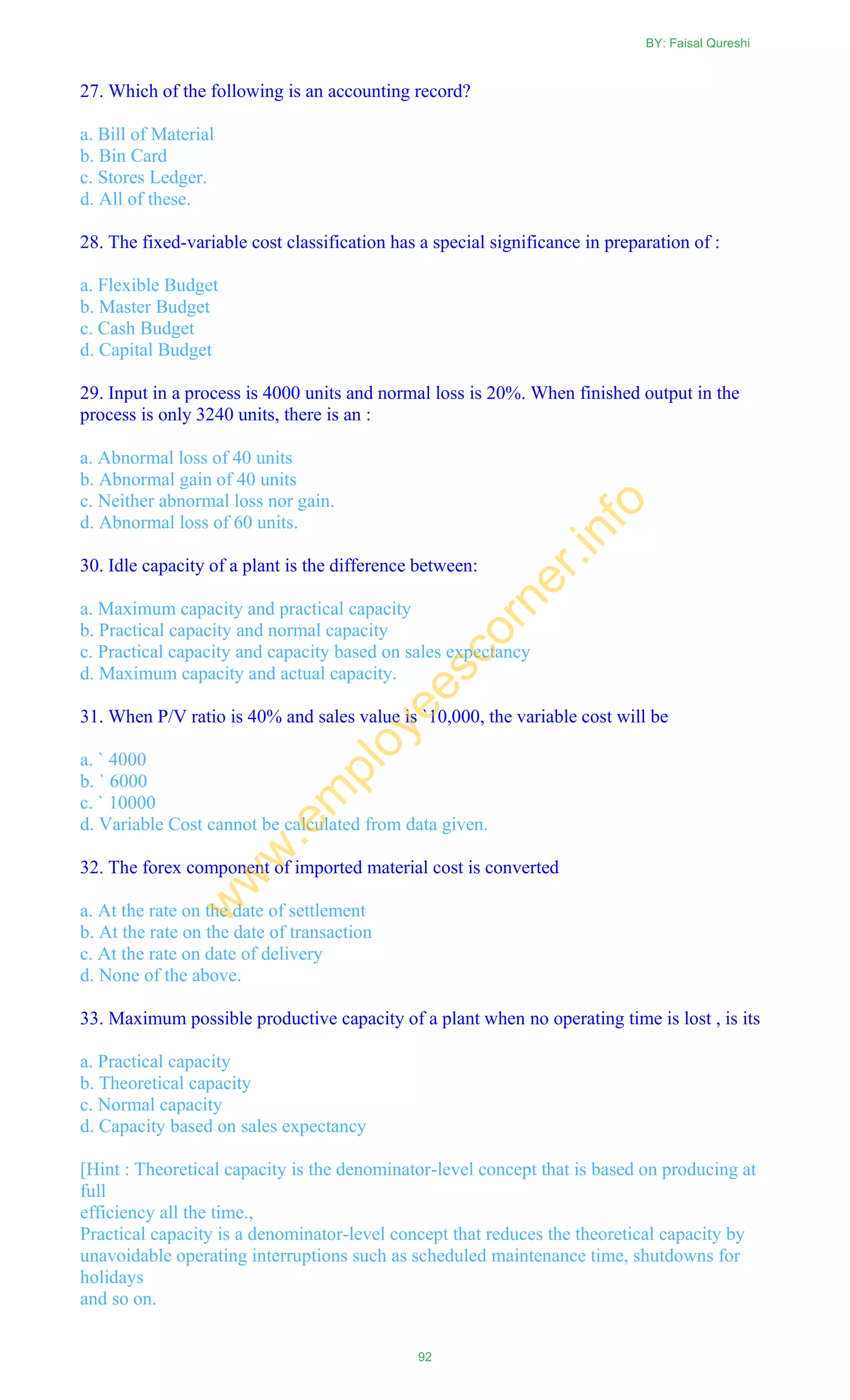 27. Which of the following is an accounting record?
a. Bill of Material
b. Bin Card
c. Stores Ledger.
d. All of these.
28. The fixed-variable cost classification has a special significance in preparation of :
a. Flexible Budget
b. Master Budget
c. Cash Budget
d. Capital Budget
29. Input in a process is 4000 units and normal loss is 20%. When finished output in the
process is only 3240 units, there is an :
a. Abnormal loss of 40 units
b. Abnormal gain of 40 units
c. Neither abnormal loss nor gain.
d. Abnormal loss of 60 units.
30. Idle capacity of a plant is the difference between:
a. Maximum capacity and practical capacity
b. Practical capacity and normal capacity
c. Practical capacity and capacity based on sales expectancy
d. Maximum capacity and actual capacity.
31. When P/V ratio is 40% and sales value is `10,000, the variable cost will be
a. ` 4000
b. ` 6000
c. ` 10000
d. Variable Cost cannot be calculated from data given.
32. The forex component of imported material cost is converted
a. At the rate on the date of settlement
b. At the rate on the date of transaction
c. At the rate on date of delivery
d. None of the above.
33. Maximum possible productive capacity of a plant when no operating time is lost , is its
a. Practical capacity
b. Theoretical capacity
c. Normal capacity
d. Capacity based on sales expectancy
[Hint : Theoretical capacity is the denominator-level concept that is based on producing at
full
efficiency all the time.,
Practical capacity is a denominator-level concept that reduces the theoretical capacity by
unavoidable operating interruptions such as scheduled maintenance time, shutdowns for
holidays
and so on.
BY: Faisal Qureshi
92
w
w
w
.em
ployeescorner.info
 