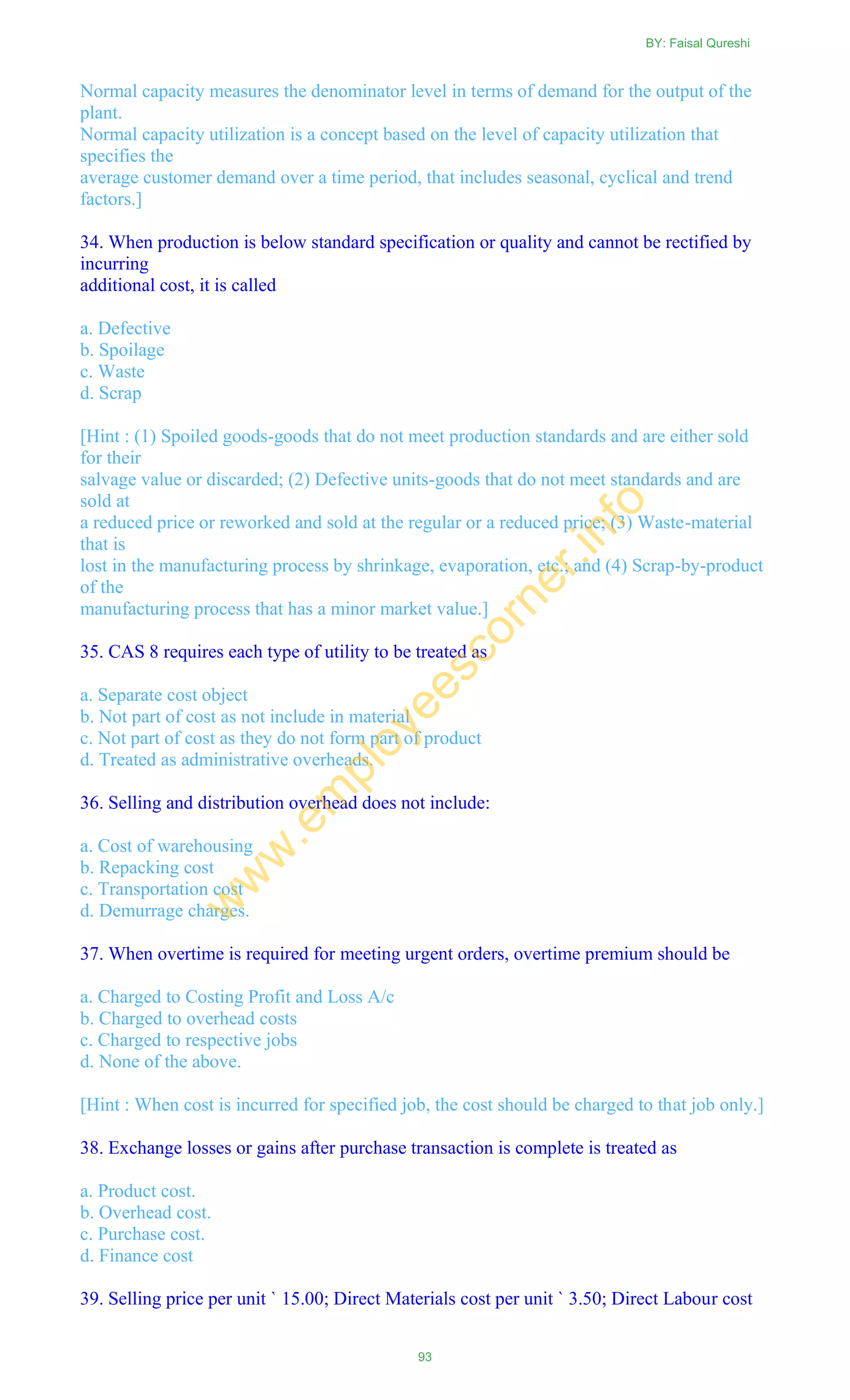 Normal capacity measures the denominator level in terms of demand for the output of the
plant.
Normal capacity utilization is a concept based on the level of capacity utilization that
specifies the
average customer demand over a time period, that includes seasonal, cyclical and trend
factors.]
34. When production is below standard specification or quality and cannot be rectified by
incurring
additional cost, it is called
a. Defective
b. Spoilage
c. Waste
d. Scrap
[Hint : (1) Spoiled goods-goods that do not meet production standards and are either sold
for their
salvage value or discarded; (2) Defective units-goods that do not meet standards and are
sold at
a reduced price or reworked and sold at the regular or a reduced price; (3) Waste-material
that is
lost in the manufacturing process by shrinkage, evaporation, etc.; and (4) Scrap-by-product
of the
manufacturing process that has a minor market value.]
35. CAS 8 requires each type of utility to be treated as
a. Separate cost object
b. Not part of cost as not include in material
c. Not part of cost as they do not form part of product
d. Treated as administrative overheads.
36. Selling and distribution overhead does not include:
a. Cost of warehousing
b. Repacking cost
c. Transportation cost
d. Demurrage charges.
37. When overtime is required for meeting urgent orders, overtime premium should be
a. Charged to Costing Profit and Loss A/c
b. Charged to overhead costs
c. Charged to respective jobs
d. None of the above.
[Hint : When cost is incurred for specified job, the cost should be charged to that job only.]
38. Exchange losses or gains after purchase transaction is complete is treated as
a. Product cost.
b. Overhead cost.
c. Purchase cost.
d. Finance cost
39. Selling price per unit ` 15.00; Direct Materials cost per unit ` 3.50; Direct Labour cost
BY: Faisal Qureshi
93
w
w
w
.em
ployeescorner.info
 