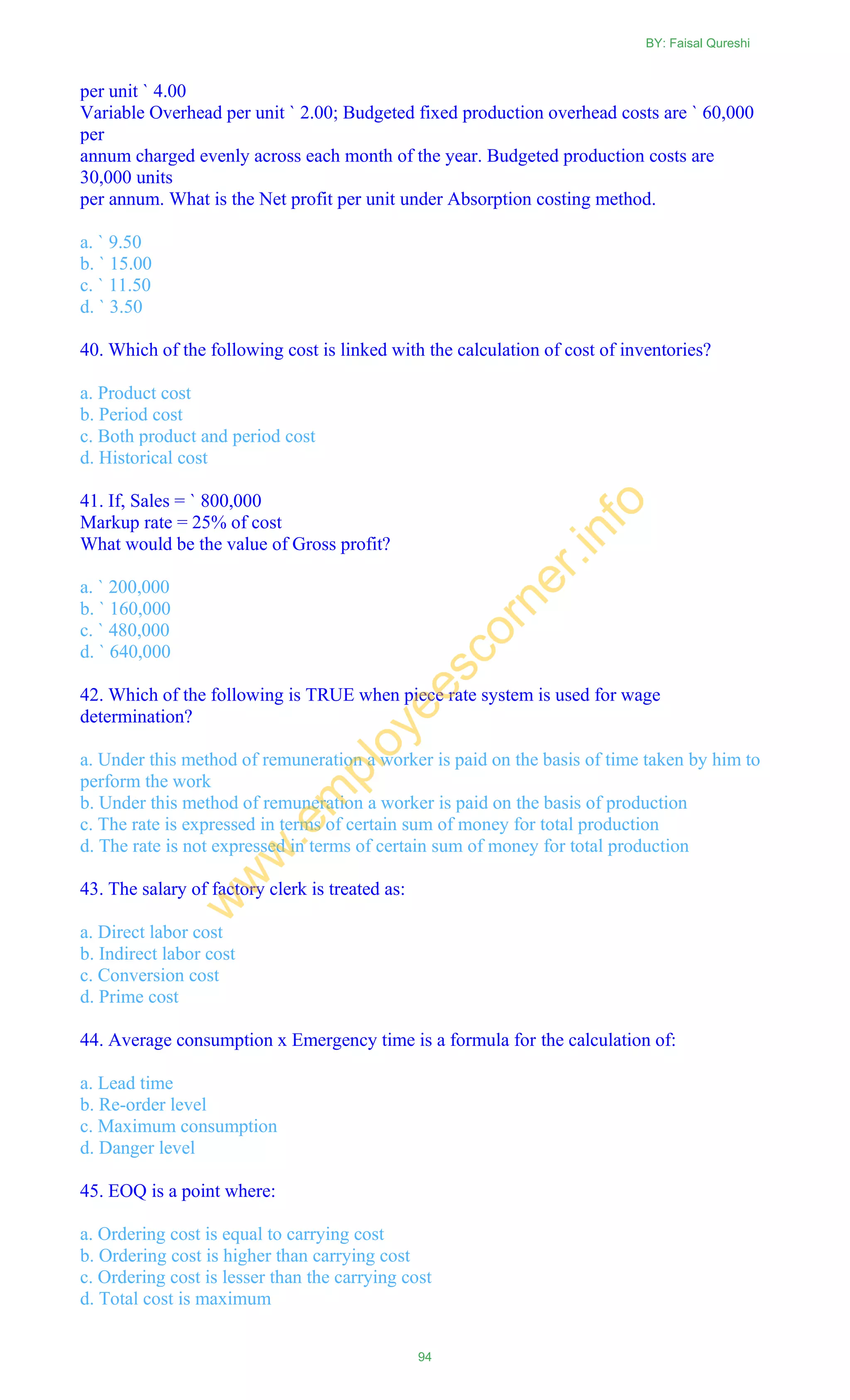 per unit ` 4.00
Variable Overhead per unit ` 2.00; Budgeted fixed production overhead costs are ` 60,000
per
annum charged evenly across each month of the year. Budgeted production costs are
30,000 units
per annum. What is the Net profit per unit under Absorption costing method.
a. ` 9.50
b. ` 15.00
c. ` 11.50
d. ` 3.50
40. Which of the following cost is linked with the calculation of cost of inventories?
a. Product cost
b. Period cost
c. Both product and period cost
d. Historical cost
41. If, Sales = ` 800,000
Markup rate = 25% of cost
What would be the value of Gross profit?
a. ` 200,000
b. ` 160,000
c. ` 480,000
d. ` 640,000
42. Which of the following is TRUE when piece rate system is used for wage
determination?
a. Under this method of remuneration a worker is paid on the basis of time taken by him to
perform the work
b. Under this method of remuneration a worker is paid on the basis of production
c. The rate is expressed in terms of certain sum of money for total production
d. The rate is not expressed in terms of certain sum of money for total production
43. The salary of factory clerk is treated as:
a. Direct labor cost
b. Indirect labor cost
c. Conversion cost
d. Prime cost
44. Average consumption x Emergency time is a formula for the calculation of:
a. Lead time
b. Re-order level
c. Maximum consumption
d. Danger level
45. EOQ is a point where:
a. Ordering cost is equal to carrying cost
b. Ordering cost is higher than carrying cost
c. Ordering cost is lesser than the carrying cost
d. Total cost is maximum
BY: Faisal Qureshi
94
w
w
w
.em
ployeescorner.info
 