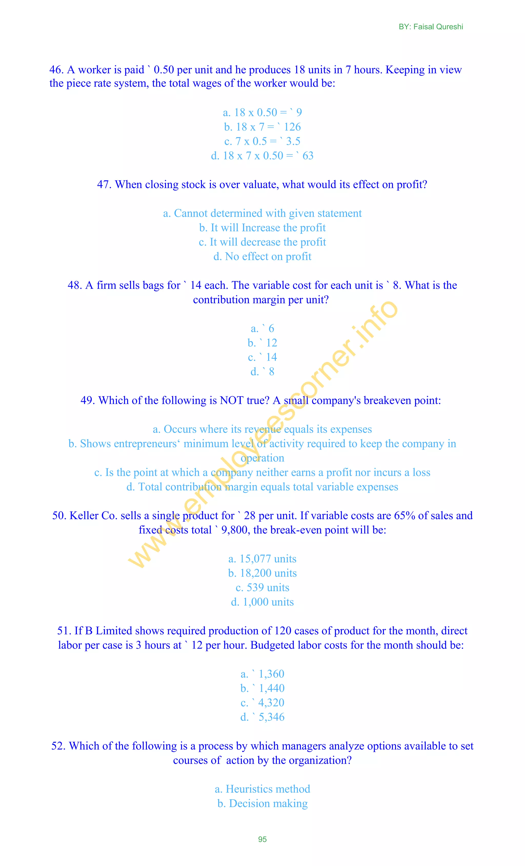 46. A worker is paid ` 0.50 per unit and he produces 18 units in 7 hours. Keeping in view
the piece rate system, the total wages of the worker would be:
a. 18 x 0.50 = ` 9
b. 18 x 7 = ` 126
c. 7 x 0.5 = ` 3.5
d. 18 x 7 x 0.50 = ` 63
47. When closing stock is over valuate, what would its effect on profit?
a. Cannot determined with given statement
b. It will Increase the profit
c. It will decrease the profit
d. No effect on profit
48. A firm sells bags for ` 14 each. The variable cost for each unit is ` 8. What is the
contribution margin per unit?
a. ` 6
b. ` 12
c. ` 14
d. ` 8
49. Which of the following is NOT true? A small company's breakeven point:
a. Occurs where its revenue equals its expenses
b. Shows entrepreneurs‗ minimum level of activity required to keep the company in
operation
c. Is the point at which a company neither earns a profit nor incurs a loss
d. Total contribution margin equals total variable expenses
50. Keller Co. sells a single product for ` 28 per unit. If variable costs are 65% of sales and
fixed costs total ` 9,800, the break-even point will be:
a. 15,077 units
b. 18,200 units
c. 539 units
d. 1,000 units
51. If B Limited shows required production of 120 cases of product for the month, direct
labor per case is 3 hours at ` 12 per hour. Budgeted labor costs for the month should be:
a. ` 1,360
b. ` 1,440
c. ` 4,320
d. ` 5,346
52. Which of the following is a process by which managers analyze options available to set
courses of action by the organization?
a. Heuristics method
b. Decision making
BY: Faisal Qureshi
95
w
w
w
.em
ployeescorner.info
 