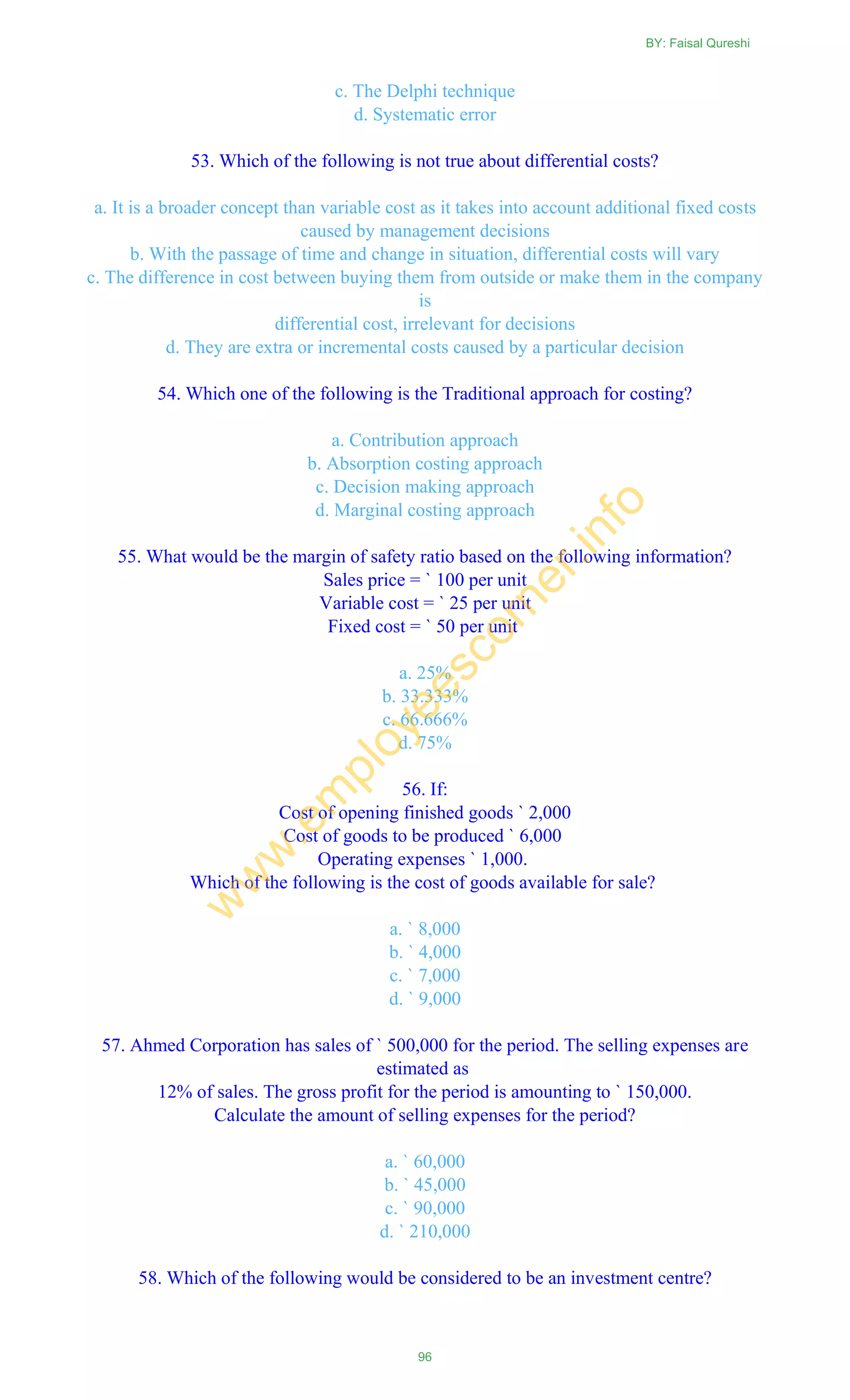 c. The Delphi technique
d. Systematic error
53. Which of the following is not true about differential costs?
a. It is a broader concept than variable cost as it takes into account additional fixed costs
caused by management decisions
b. With the passage of time and change in situation, differential costs will vary
c. The difference in cost between buying them from outside or make them in the company
is
differential cost, irrelevant for decisions
d. They are extra or incremental costs caused by a particular decision
54. Which one of the following is the Traditional approach for costing?
a. Contribution approach
b. Absorption costing approach
c. Decision making approach
d. Marginal costing approach
55. What would be the margin of safety ratio based on the following information?
Sales price = ` 100 per unit
Variable cost = ` 25 per unit
Fixed cost = ` 50 per unit
a. 25%
b. 33.333%
c. 66.666%
d. 75%
56. If:
Cost of opening finished goods ` 2,000
Cost of goods to be produced ` 6,000
Operating expenses ` 1,000.
Which of the following is the cost of goods available for sale?
a. ` 8,000
b. ` 4,000
c. ` 7,000
d. ` 9,000
57. Ahmed Corporation has sales of ` 500,000 for the period. The selling expenses are
estimated as
12% of sales. The gross profit for the period is amounting to ` 150,000.
Calculate the amount of selling expenses for the period?
a. ` 60,000
b. ` 45,000
c. ` 90,000
d. ` 210,000
58. Which of the following would be considered to be an investment centre?
BY: Faisal Qureshi
96
w
w
w
.em
ployeescorner.info
 