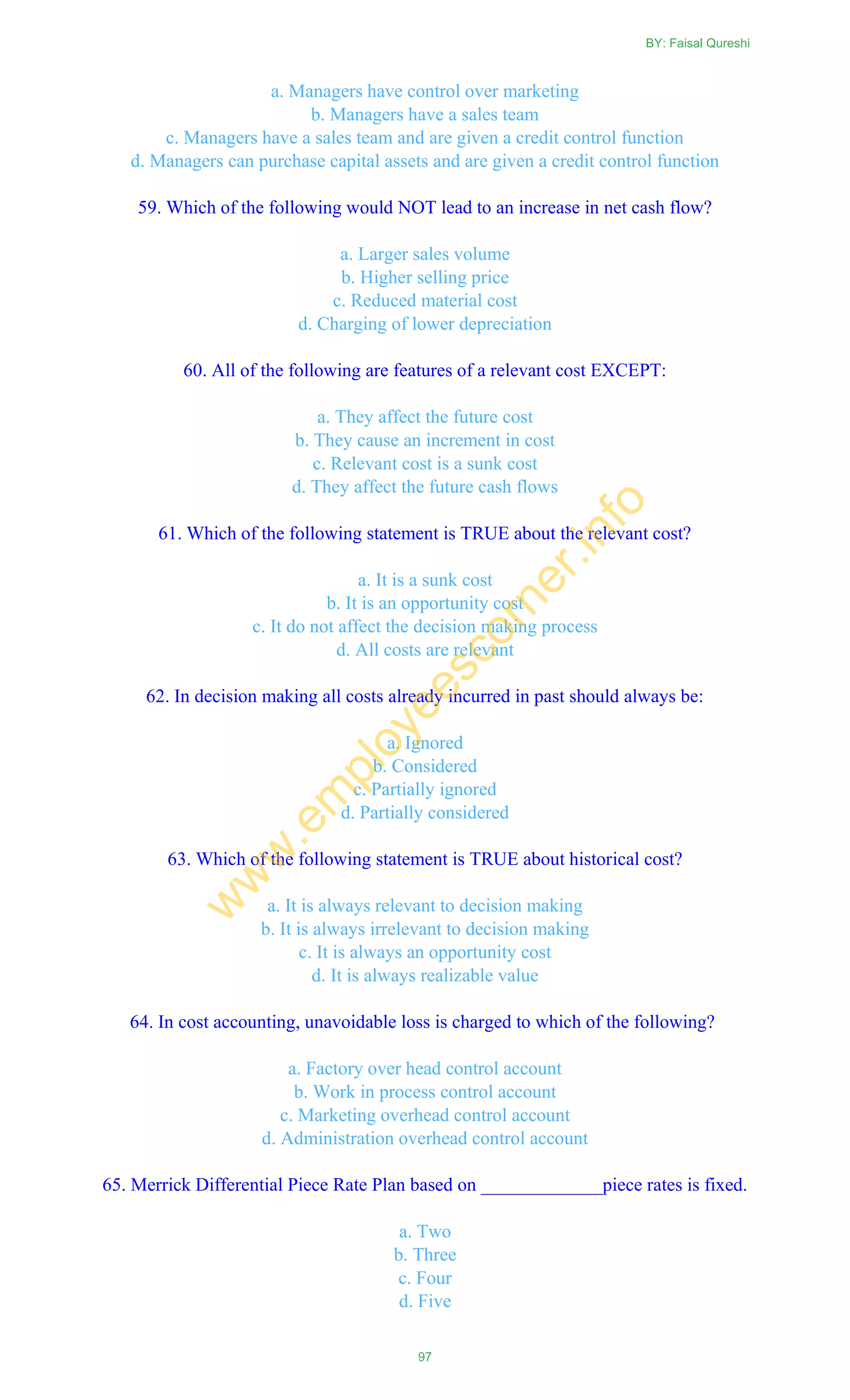a. Managers have control over marketing
b. Managers have a sales team
c. Managers have a sales team and are given a credit control function
d. Managers can purchase capital assets and are given a credit control function
59. Which of the following would NOT lead to an increase in net cash flow?
a. Larger sales volume
b. Higher selling price
c. Reduced material cost
d. Charging of lower depreciation
60. All of the following are features of a relevant cost EXCEPT:
a. They affect the future cost
b. They cause an increment in cost
c. Relevant cost is a sunk cost
d. They affect the future cash flows
61. Which of the following statement is TRUE about the relevant cost?
a. It is a sunk cost
b. It is an opportunity cost
c. It do not affect the decision making process
d. All costs are relevant
62. In decision making all costs already incurred in past should always be:
a. Ignored
b. Considered
c. Partially ignored
d. Partially considered
63. Which of the following statement is TRUE about historical cost?
a. It is always relevant to decision making
b. It is always irrelevant to decision making
c. It is always an opportunity cost
d. It is always realizable value
64. In cost accounting, unavoidable loss is charged to which of the following?
a. Factory over head control account
b. Work in process control account
c. Marketing overhead control account
d. Administration overhead control account
65. Merrick Differential Piece Rate Plan based on _____________piece rates is fixed.
a. Two
b. Three
c. Four
d. Five
BY: Faisal Qureshi
97
w
w
w
.em
ployeescorner.info
 