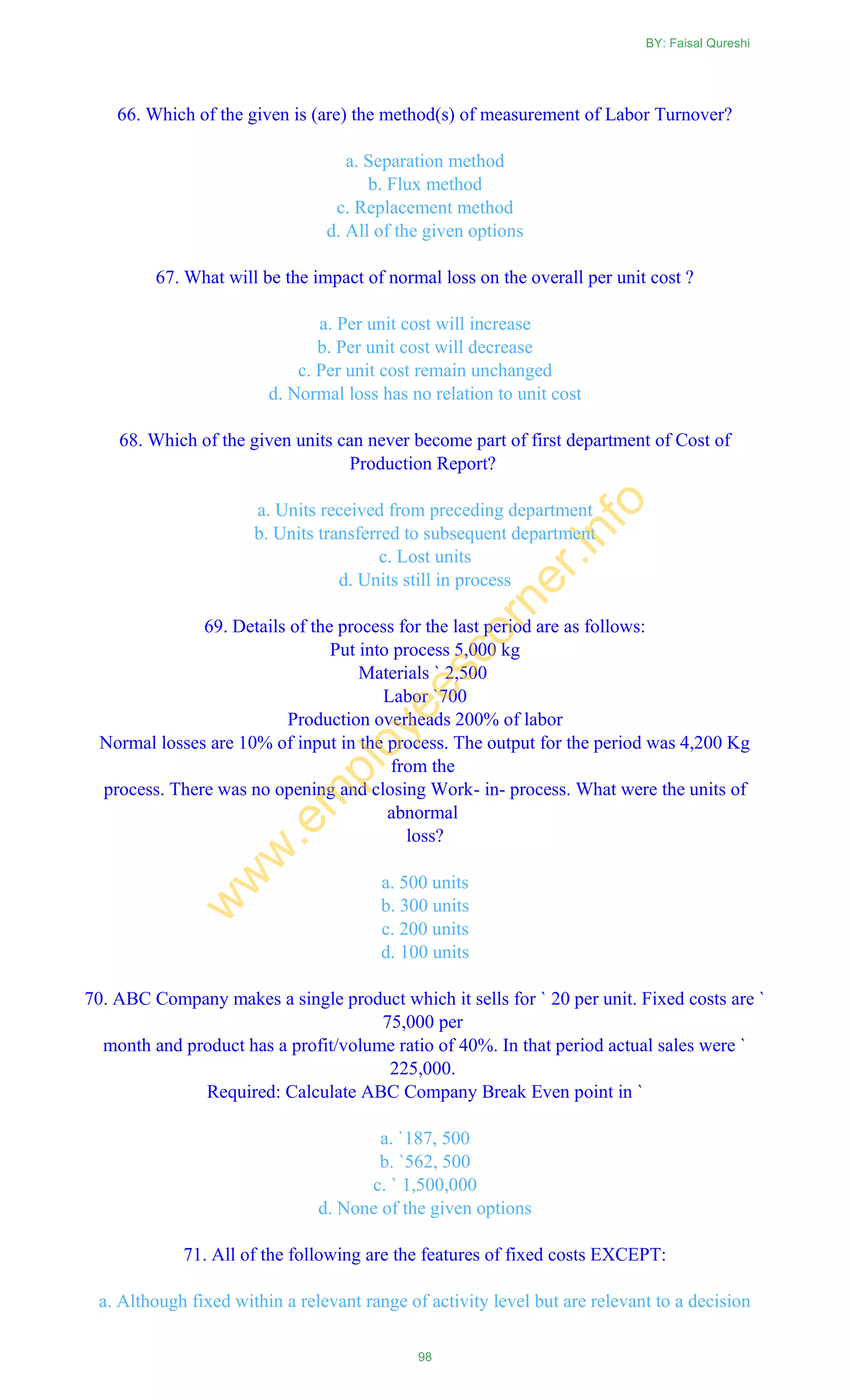 66. Which of the given is (are) the method(s) of measurement of Labor Turnover?
a. Separation method
b. Flux method
c. Replacement method
d. All of the given options
67. What will be the impact of normal loss on the overall per unit cost ?
a. Per unit cost will increase
b. Per unit cost will decrease
c. Per unit cost remain unchanged
d. Normal loss has no relation to unit cost
68. Which of the given units can never become part of first department of Cost of
Production Report?
a. Units received from preceding department
b. Units transferred to subsequent department
c. Lost units
d. Units still in process
69. Details of the process for the last period are as follows:
Put into process 5,000 kg
Materials ` 2,500
Labor `700
Production overheads 200% of labor
Normal losses are 10% of input in the process. The output for the period was 4,200 Kg
from the
process. There was no opening and closing Work- in- process. What were the units of
abnormal
loss?
a. 500 units
b. 300 units
c. 200 units
d. 100 units
70. ABC Company makes a single product which it sells for ` 20 per unit. Fixed costs are `
75,000 per
month and product has a profit/volume ratio of 40%. In that period actual sales were `
225,000.
Required: Calculate ABC Company Break Even point in `
a. `187, 500
b. `562, 500
c. ` 1,500,000
d. None of the given options
71. All of the following are the features of fixed costs EXCEPT:
a. Although fixed within a relevant range of activity level but are relevant to a decision
BY: Faisal Qureshi
98
w
w
w
.em
ployeescorner.info
 