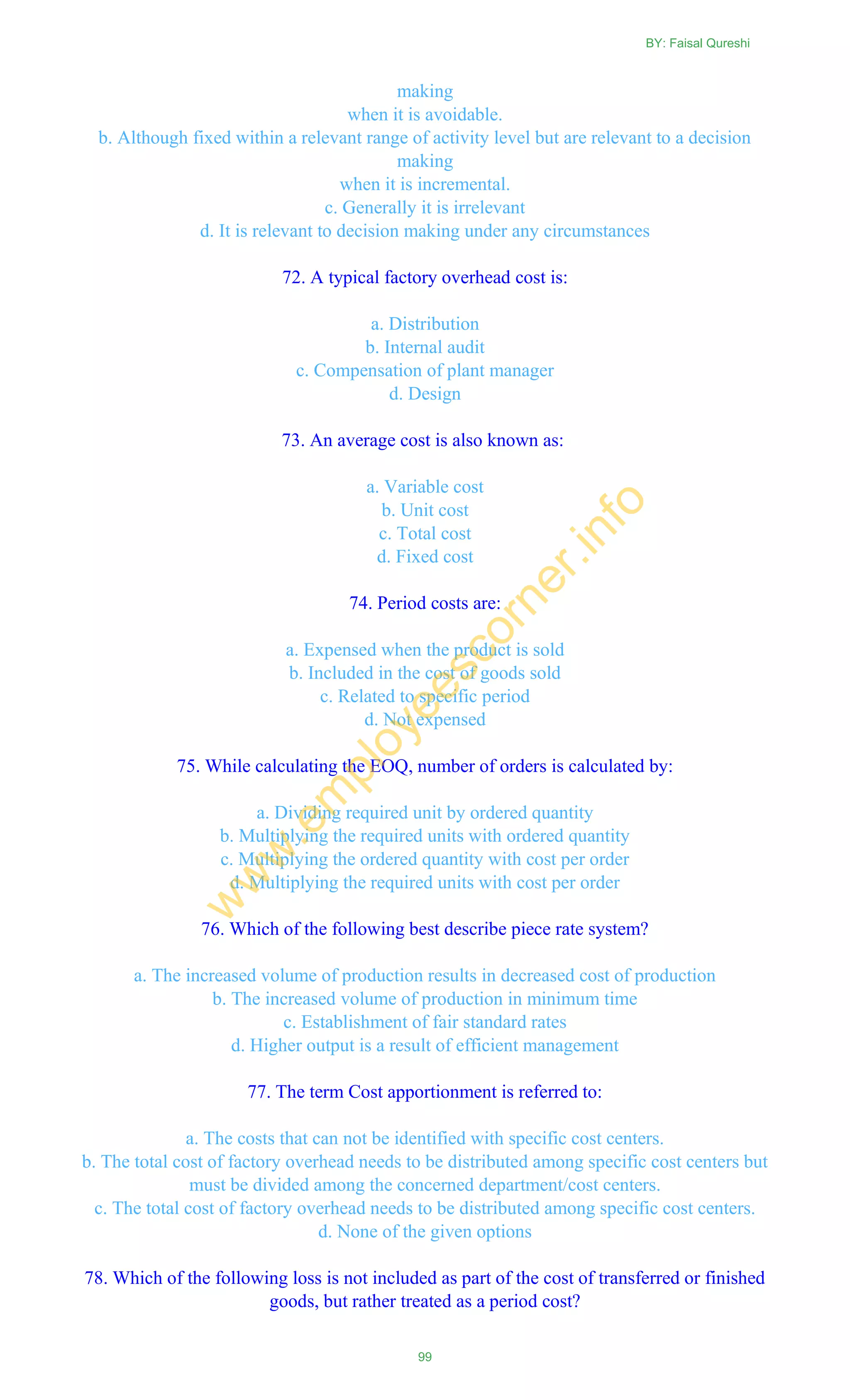 making
when it is avoidable.
b. Although fixed within a relevant range of activity level but are relevant to a decision
making
when it is incremental.
c. Generally it is irrelevant
d. It is relevant to decision making under any circumstances
72. A typical factory overhead cost is:
a. Distribution
b. Internal audit
c. Compensation of plant manager
d. Design
73. An average cost is also known as:
a. Variable cost
b. Unit cost
c. Total cost
d. Fixed cost
74. Period costs are:
a. Expensed when the product is sold
b. Included in the cost of goods sold
c. Related to specific period
d. Not expensed
75. While calculating the EOQ, number of orders is calculated by:
a. Dividing required unit by ordered quantity
b. Multiplying the required units with ordered quantity
c. Multiplying the ordered quantity with cost per order
d. Multiplying the required units with cost per order
76. Which of the following best describe piece rate system?
a. The increased volume of production results in decreased cost of production
b. The increased volume of production in minimum time
c. Establishment of fair standard rates
d. Higher output is a result of efficient management
77. The term Cost apportionment is referred to:
a. The costs that can not be identified with specific cost centers.
b. The total cost of factory overhead needs to be distributed among specific cost centers but
must be divided among the concerned department/cost centers.
c. The total cost of factory overhead needs to be distributed among specific cost centers.
d. None of the given options
78. Which of the following loss is not included as part of the cost of transferred or finished
goods, but rather treated as a period cost?
BY: Faisal Qureshi
99
w
w
w
.em
ployeescorner.info
 