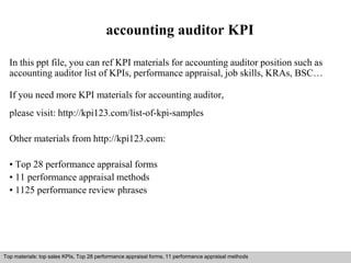 accounting auditor KPI 
In this ppt file, you can ref KPI materials for accounting auditor position such as 
accounting auditor list of KPIs, performance appraisal, job skills, KRAs, BSC… 
If you need more KPI materials for accounting auditor, 
please visit: http://kpi123.com/list-of-kpi-samples 
Other materials from http://kpi123.com: 
• Top 28 performance appraisal forms 
• 11 performance appraisal methods 
• 1125 performance review phrases 
Top materials: top sales KPIs, Top 28 performance appraisal forms, 11 performance appraisal methods 
Interview questions and answers – free download/ pdf and ppt file 
 