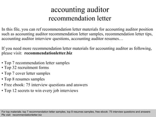 accounting auditor 
recommendation letter 
In this file, you can ref recommendation letter materials for accounting auditor position 
such as accounting auditor recommendation letter samples, recommendation letter tips, 
accounting auditor interview questions, accounting auditor resumes… 
If you need more recommendation letter materials for accounting auditor as following, 
please visit: recommendationletter.biz 
• Top 7 recommendation letter samples 
• Top 32 recruitment forms 
• Top 7 cover letter samples 
• Top 8 resumes samples 
• Free ebook: 75 interview questions and answers 
• Top 12 secrets to win every job interviews 
For top materials: top 7 recommendation letter samples, top 8 resumes samples, free ebook: 75 interview questions and answers 
Pls visit: recommendationletter.biz 
Interview questions and answers – free download/ pdf and ppt file 
 